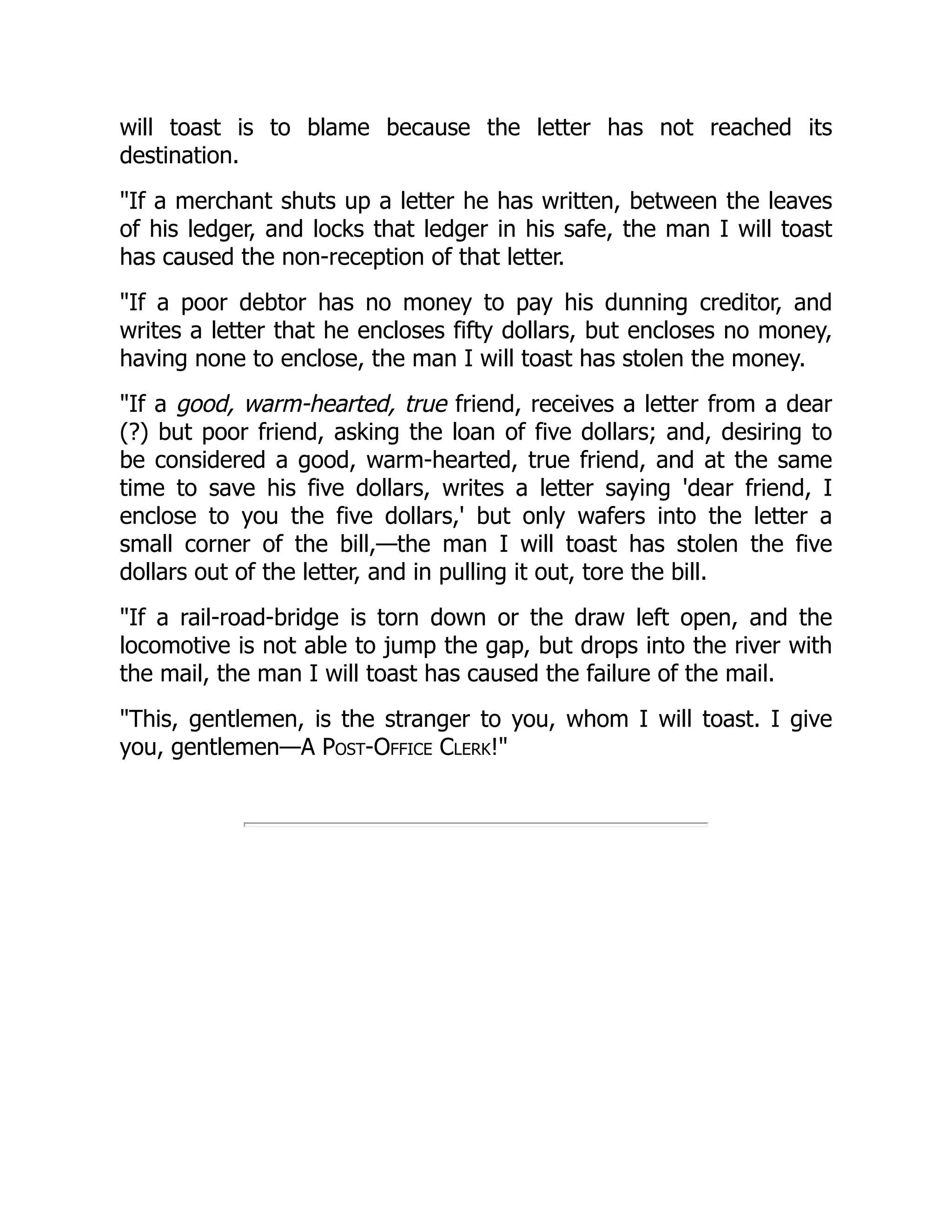 will toast is to blame because the letter has not reached its
destination.
"If a merchant shuts up a letter he has written, between the leaves
of his ledger, and locks that ledger in his safe, the man I will toast
has caused the non-reception of that letter.
"If a poor debtor has no money to pay his dunning creditor, and
writes a letter that he encloses fifty dollars, but encloses no money,
having none to enclose, the man I will toast has stolen the money.
"If a good, warm-hearted, true friend, receives a letter from a dear
(?) but poor friend, asking the loan of five dollars; and, desiring to
be considered a good, warm-hearted, true friend, and at the same
time to save his five dollars, writes a letter saying 'dear friend, I
enclose to you the five dollars,' but only wafers into the letter a
small corner of the bill,—the man I will toast has stolen the five
dollars out of the letter, and in pulling it out, tore the bill.
"If a rail-road-bridge is torn down or the draw left open, and the
locomotive is not able to jump the gap, but drops into the river with
the mail, the man I will toast has caused the failure of the mail.
"This, gentlemen, is the stranger to you, whom I will toast. I give
you, gentlemen—A Post-Office Clerk!"
 