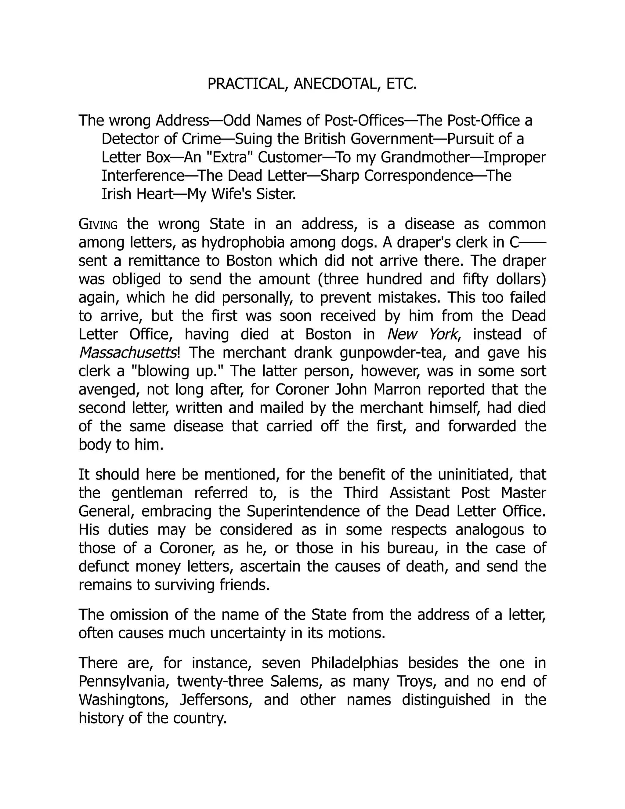 PRACTICAL, ANECDOTAL, ETC.
The wrong Address—Odd Names of Post-Offices—The Post-Office a
Detector of Crime—Suing the British Government—Pursuit of a
Letter Box—An "Extra" Customer—To my Grandmother—Improper
Interference—The Dead Letter—Sharp Correspondence—The
Irish Heart—My Wife's Sister.
Giving the wrong State in an address, is a disease as common
among letters, as hydrophobia among dogs. A draper's clerk in C——
sent a remittance to Boston which did not arrive there. The draper
was obliged to send the amount (three hundred and fifty dollars)
again, which he did personally, to prevent mistakes. This too failed
to arrive, but the first was soon received by him from the Dead
Letter Office, having died at Boston in New York, instead of
Massachusetts! The merchant drank gunpowder-tea, and gave his
clerk a "blowing up." The latter person, however, was in some sort
avenged, not long after, for Coroner John Marron reported that the
second letter, written and mailed by the merchant himself, had died
of the same disease that carried off the first, and forwarded the
body to him.
It should here be mentioned, for the benefit of the uninitiated, that
the gentleman referred to, is the Third Assistant Post Master
General, embracing the Superintendence of the Dead Letter Office.
His duties may be considered as in some respects analogous to
those of a Coroner, as he, or those in his bureau, in the case of
defunct money letters, ascertain the causes of death, and send the
remains to surviving friends.
The omission of the name of the State from the address of a letter,
often causes much uncertainty in its motions.
There are, for instance, seven Philadelphias besides the one in
Pennsylvania, twenty-three Salems, as many Troys, and no end of
Washingtons, Jeffersons, and other names distinguished in the
history of the country.
 