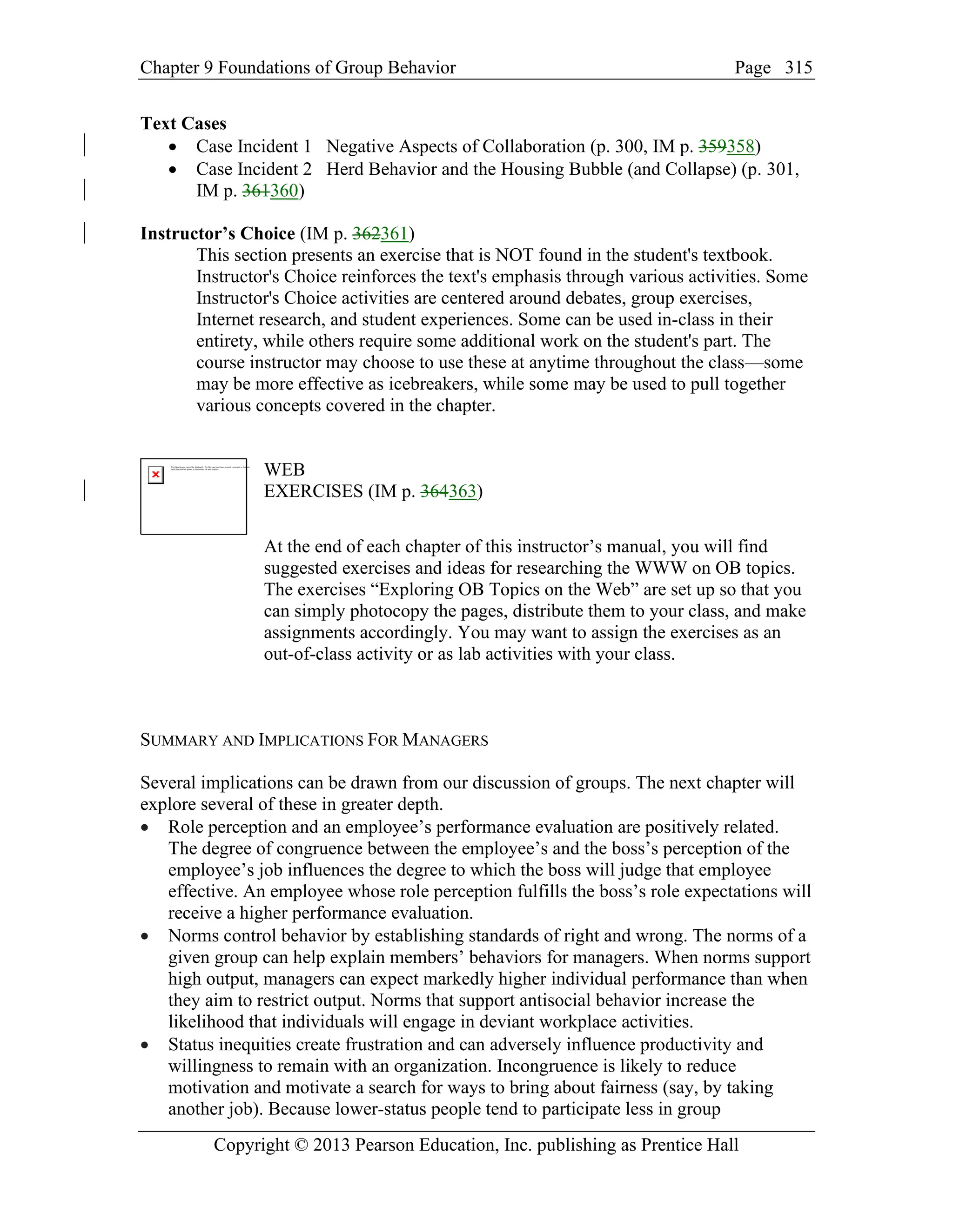 Chapter 9 Foundations of Group Behavior Page
Copyright © 2013 Pearson Education, Inc. publishing as Prentice Hall
315
Text Cases
• Case Incident 1 Negative Aspects of Collaboration (p. 300, IM p. 359358)
• Case Incident 2 Herd Behavior and the Housing Bubble (and Collapse) (p. 301,
IM p. 361360)
Instructor’s Choice (IM p. 362361)
This section presents an exercise that is NOT found in the student's textbook.
Instructor's Choice reinforces the text's emphasis through various activities. Some
Instructor's Choice activities are centered around debates, group exercises,
Internet research, and student experiences. Some can be used in-class in their
entirety, while others require some additional work on the student's part. The
course instructor may choose to use these at anytime throughout the class—some
may be more effective as icebreakers, while some may be used to pull together
various concepts covered in the chapter.
WEB
EXERCISES (IM p. 364363)
At the end of each chapter of this instructor’s manual, you will find
suggested exercises and ideas for researching the WWW on OB topics.
The exercises “Exploring OB Topics on the Web” are set up so that you
can simply photocopy the pages, distribute them to your class, and make
assignments accordingly. You may want to assign the exercises as an
out-of-class activity or as lab activities with your class.
SUMMARY AND IMPLICATIONS FOR MANAGERS
Several implications can be drawn from our discussion of groups. The next chapter will
explore several of these in greater depth.
• Role perception and an employee’s performance evaluation are positively related.
The degree of congruence between the employee’s and the boss’s perception of the
employee’s job influences the degree to which the boss will judge that employee
effective. An employee whose role perception fulfills the boss’s role expectations will
receive a higher performance evaluation.
• Norms control behavior by establishing standards of right and wrong. The norms of a
given group can help explain members’ behaviors for managers. When norms support
high output, managers can expect markedly higher individual performance than when
they aim to restrict output. Norms that support antisocial behavior increase the
likelihood that individuals will engage in deviant workplace activities.
• Status inequities create frustration and can adversely influence productivity and
willingness to remain with an organization. Incongruence is likely to reduce
motivation and motivate a search for ways to bring about fairness (say, by taking
another job). Because lower-status people tend to participate less in group
 