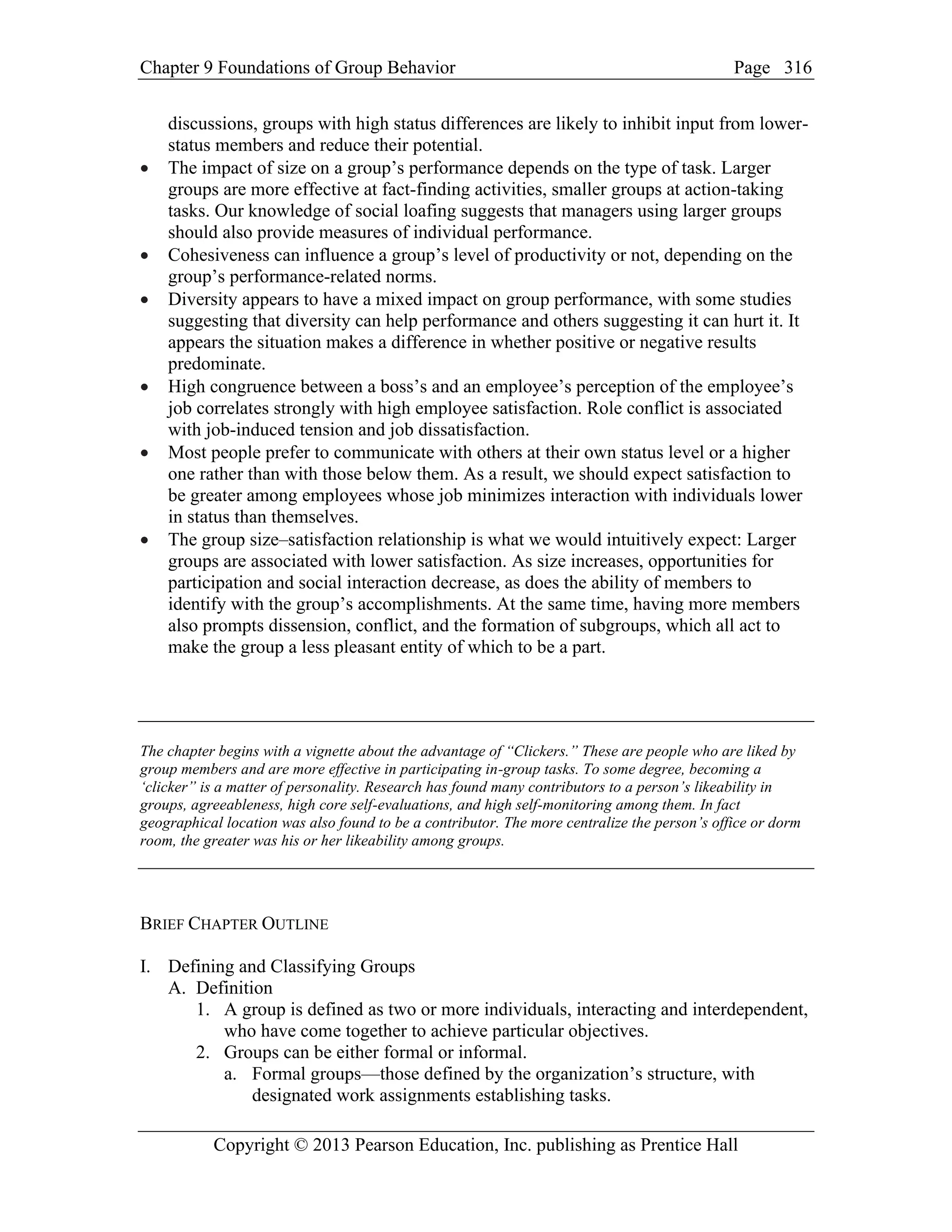 Chapter 9 Foundations of Group Behavior Page
Copyright © 2013 Pearson Education, Inc. publishing as Prentice Hall
316
discussions, groups with high status differences are likely to inhibit input from lower-
status members and reduce their potential.
• The impact of size on a group’s performance depends on the type of task. Larger
groups are more effective at fact-finding activities, smaller groups at action-taking
tasks. Our knowledge of social loafing suggests that managers using larger groups
should also provide measures of individual performance.
• Cohesiveness can influence a group’s level of productivity or not, depending on the
group’s performance-related norms.
• Diversity appears to have a mixed impact on group performance, with some studies
suggesting that diversity can help performance and others suggesting it can hurt it. It
appears the situation makes a difference in whether positive or negative results
predominate.
• High congruence between a boss’s and an employee’s perception of the employee’s
job correlates strongly with high employee satisfaction. Role conflict is associated
with job-induced tension and job dissatisfaction.
• Most people prefer to communicate with others at their own status level or a higher
one rather than with those below them. As a result, we should expect satisfaction to
be greater among employees whose job minimizes interaction with individuals lower
in status than themselves.
• The group size–satisfaction relationship is what we would intuitively expect: Larger
groups are associated with lower satisfaction. As size increases, opportunities for
participation and social interaction decrease, as does the ability of members to
identify with the group’s accomplishments. At the same time, having more members
also prompts dissension, conflict, and the formation of subgroups, which all act to
make the group a less pleasant entity of which to be a part.
The chapter begins with a vignette about the advantage of “Clickers.” These are people who are liked by
group members and are more effective in participating in-group tasks. To some degree, becoming a
‘clicker” is a matter of personality. Research has found many contributors to a person’s likeability in
groups, agreeableness, high core self-evaluations, and high self-monitoring among them. In fact
geographical location was also found to be a contributor. The more centralize the person’s office or dorm
room, the greater was his or her likeability among groups.
BRIEF CHAPTER OUTLINE
I. Defining and Classifying Groups
A. Definition
1. A group is defined as two or more individuals, interacting and interdependent,
who have come together to achieve particular objectives.
2. Groups can be either formal or informal.
a. Formal groups—those defined by the organization’s structure, with
designated work assignments establishing tasks.
 