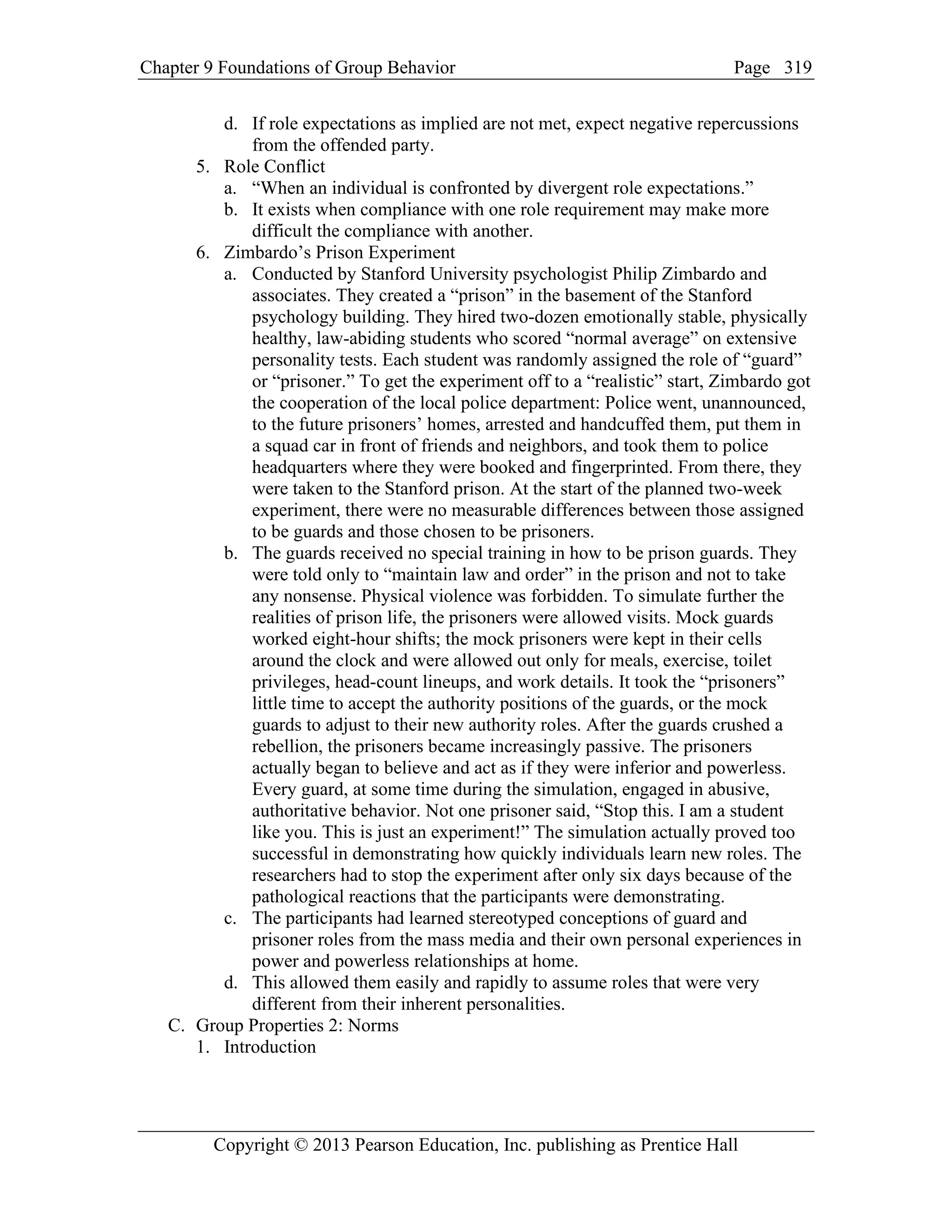 Chapter 9 Foundations of Group Behavior Page
Copyright © 2013 Pearson Education, Inc. publishing as Prentice Hall
319
d. If role expectations as implied are not met, expect negative repercussions
from the offended party.
5. Role Conflict
a. “When an individual is confronted by divergent role expectations.”
b. It exists when compliance with one role requirement may make more
difficult the compliance with another.
6. Zimbardo’s Prison Experiment
a. Conducted by Stanford University psychologist Philip Zimbardo and
associates. They created a “prison” in the basement of the Stanford
psychology building. They hired two-dozen emotionally stable, physically
healthy, law-abiding students who scored “normal average” on extensive
personality tests. Each student was randomly assigned the role of “guard”
or “prisoner.” To get the experiment off to a “realistic” start, Zimbardo got
the cooperation of the local police department: Police went, unannounced,
to the future prisoners’ homes, arrested and handcuffed them, put them in
a squad car in front of friends and neighbors, and took them to police
headquarters where they were booked and fingerprinted. From there, they
were taken to the Stanford prison. At the start of the planned two-week
experiment, there were no measurable differences between those assigned
to be guards and those chosen to be prisoners.
b. The guards received no special training in how to be prison guards. They
were told only to “maintain law and order” in the prison and not to take
any nonsense. Physical violence was forbidden. To simulate further the
realities of prison life, the prisoners were allowed visits. Mock guards
worked eight-hour shifts; the mock prisoners were kept in their cells
around the clock and were allowed out only for meals, exercise, toilet
privileges, head-count lineups, and work details. It took the “prisoners”
little time to accept the authority positions of the guards, or the mock
guards to adjust to their new authority roles. After the guards crushed a
rebellion, the prisoners became increasingly passive. The prisoners
actually began to believe and act as if they were inferior and powerless.
Every guard, at some time during the simulation, engaged in abusive,
authoritative behavior. Not one prisoner said, “Stop this. I am a student
like you. This is just an experiment!” The simulation actually proved too
successful in demonstrating how quickly individuals learn new roles. The
researchers had to stop the experiment after only six days because of the
pathological reactions that the participants were demonstrating.
c. The participants had learned stereotyped conceptions of guard and
prisoner roles from the mass media and their own personal experiences in
power and powerless relationships at home.
d. This allowed them easily and rapidly to assume roles that were very
different from their inherent personalities.
C. Group Properties 2: Norms
1. Introduction
 
