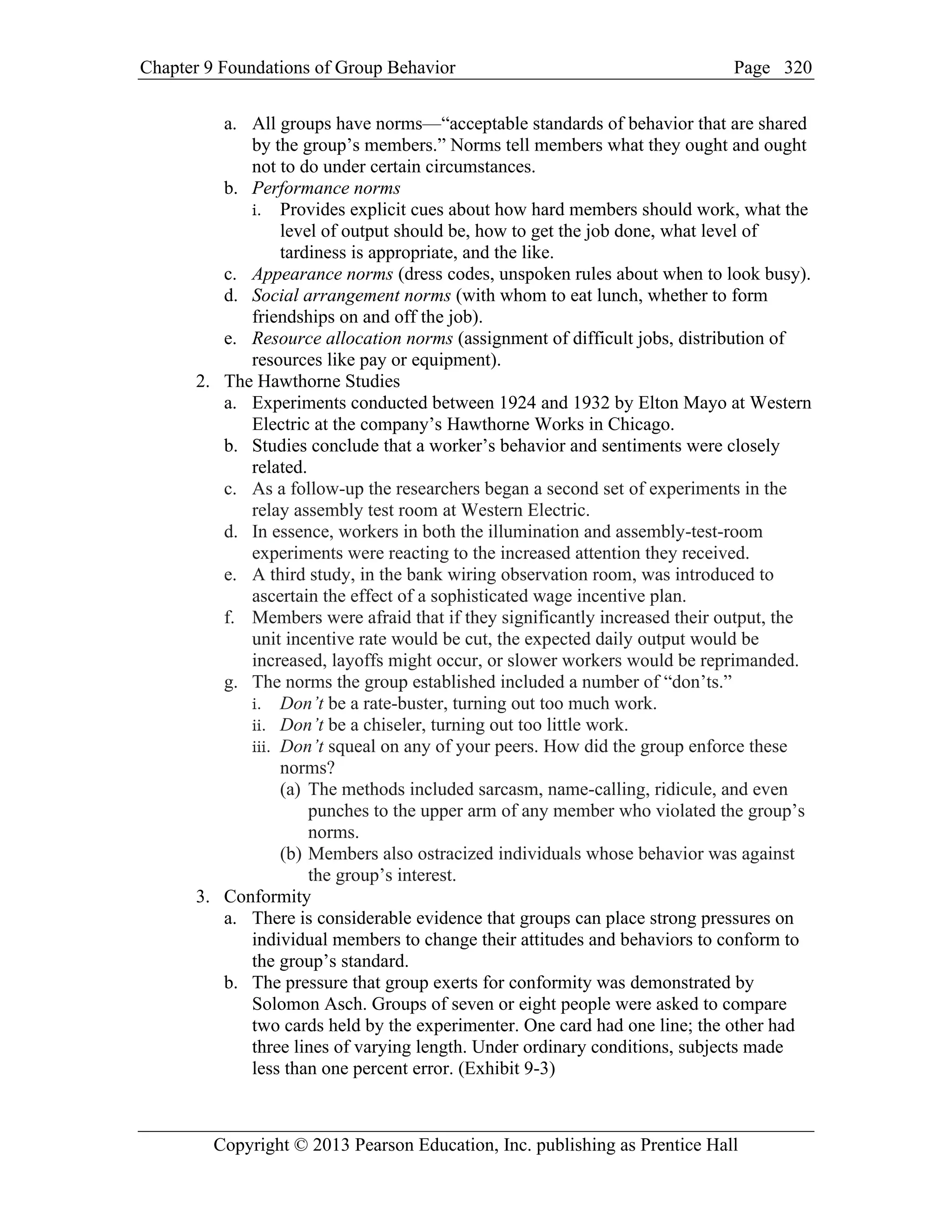 Chapter 9 Foundations of Group Behavior Page
Copyright © 2013 Pearson Education, Inc. publishing as Prentice Hall
320
a. All groups have norms—“acceptable standards of behavior that are shared
by the group’s members.” Norms tell members what they ought and ought
not to do under certain circumstances.
b. Performance norms
i. Provides explicit cues about how hard members should work, what the
level of output should be, how to get the job done, what level of
tardiness is appropriate, and the like.
c. Appearance norms (dress codes, unspoken rules about when to look busy).
d. Social arrangement norms (with whom to eat lunch, whether to form
friendships on and off the job).
e. Resource allocation norms (assignment of difficult jobs, distribution of
resources like pay or equipment).
2. The Hawthorne Studies
a. Experiments conducted between 1924 and 1932 by Elton Mayo at Western
Electric at the company’s Hawthorne Works in Chicago.
b. Studies conclude that a worker’s behavior and sentiments were closely
related.
c. As a follow-up the researchers began a second set of experiments in the
relay assembly test room at Western Electric.
d. In essence, workers in both the illumination and assembly-test-room
experiments were reacting to the increased attention they received.
e. A third study, in the bank wiring observation room, was introduced to
ascertain the effect of a sophisticated wage incentive plan.
f. Members were afraid that if they significantly increased their output, the
unit incentive rate would be cut, the expected daily output would be
increased, layoffs might occur, or slower workers would be reprimanded.
g. The norms the group established included a number of “don’ts.”
i. Don’t be a rate-buster, turning out too much work.
ii. Don’t be a chiseler, turning out too little work.
iii. Don’t squeal on any of your peers. How did the group enforce these
norms?
(a) The methods included sarcasm, name-calling, ridicule, and even
punches to the upper arm of any member who violated the group’s
norms.
(b) Members also ostracized individuals whose behavior was against
the group’s interest.
3. Conformity
a. There is considerable evidence that groups can place strong pressures on
individual members to change their attitudes and behaviors to conform to
the group’s standard.
b. The pressure that group exerts for conformity was demonstrated by
Solomon Asch. Groups of seven or eight people were asked to compare
two cards held by the experimenter. One card had one line; the other had
three lines of varying length. Under ordinary conditions, subjects made
less than one percent error. (Exhibit 9-3)
 