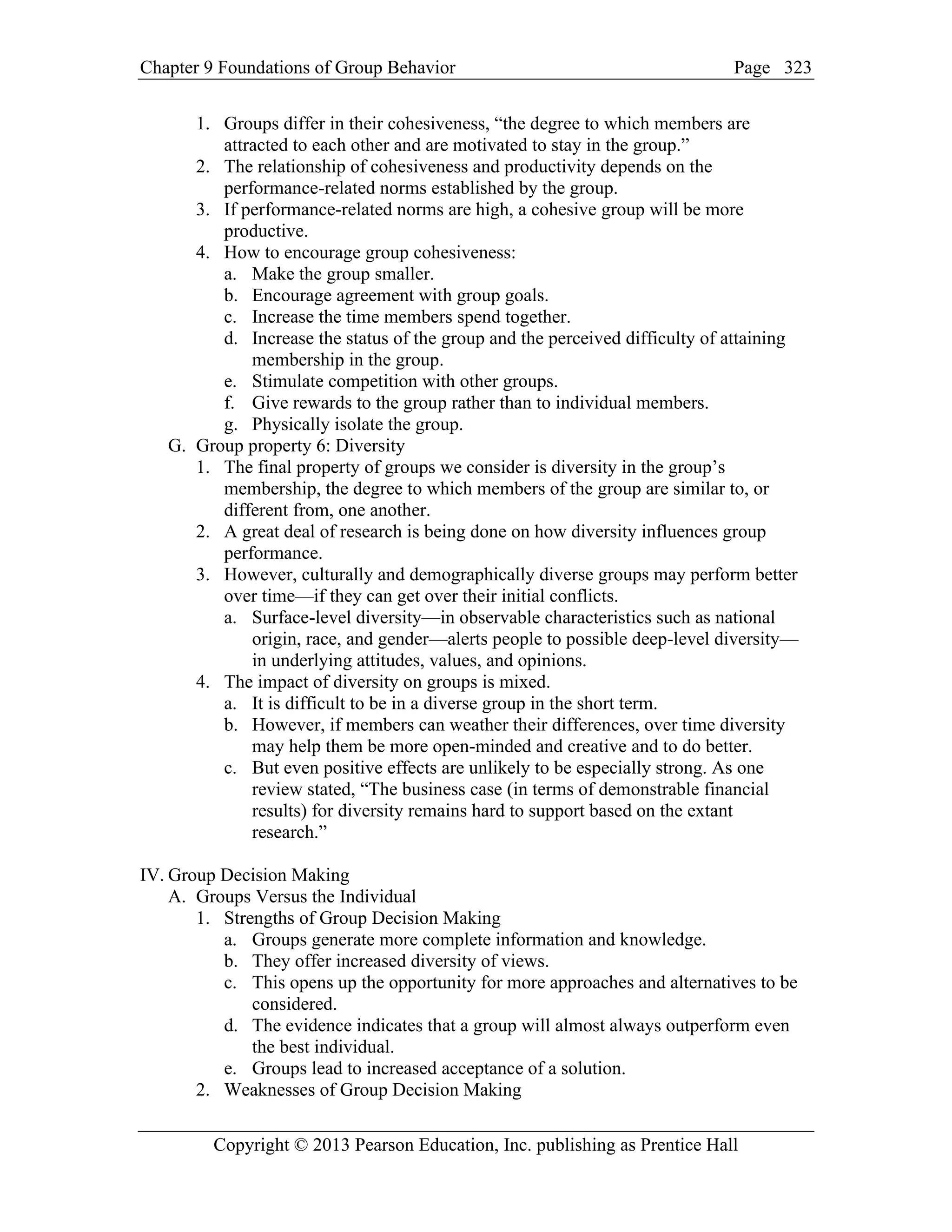 Chapter 9 Foundations of Group Behavior Page
Copyright © 2013 Pearson Education, Inc. publishing as Prentice Hall
323
1. Groups differ in their cohesiveness, “the degree to which members are
attracted to each other and are motivated to stay in the group.”
2. The relationship of cohesiveness and productivity depends on the
performance-related norms established by the group.
3. If performance-related norms are high, a cohesive group will be more
productive.
4. How to encourage group cohesiveness:
a. Make the group smaller.
b. Encourage agreement with group goals.
c. Increase the time members spend together.
d. Increase the status of the group and the perceived difficulty of attaining
membership in the group.
e. Stimulate competition with other groups.
f. Give rewards to the group rather than to individual members.
g. Physically isolate the group.
G. Group property 6: Diversity
1. The final property of groups we consider is diversity in the group’s
membership, the degree to which members of the group are similar to, or
different from, one another.
2. A great deal of research is being done on how diversity influences group
performance.
3. However, culturally and demographically diverse groups may perform better
over time—if they can get over their initial conflicts.
a. Surface-level diversity—in observable characteristics such as national
origin, race, and gender—alerts people to possible deep-level diversity—
in underlying attitudes, values, and opinions.
4. The impact of diversity on groups is mixed.
a. It is difficult to be in a diverse group in the short term.
b. However, if members can weather their differences, over time diversity
may help them be more open-minded and creative and to do better.
c. But even positive effects are unlikely to be especially strong. As one
review stated, “The business case (in terms of demonstrable financial
results) for diversity remains hard to support based on the extant
research.”
IV. Group Decision Making
A. Groups Versus the Individual
1. Strengths of Group Decision Making
a. Groups generate more complete information and knowledge.
b. They offer increased diversity of views.
c. This opens up the opportunity for more approaches and alternatives to be
considered.
d. The evidence indicates that a group will almost always outperform even
the best individual.
e. Groups lead to increased acceptance of a solution.
2. Weaknesses of Group Decision Making
 