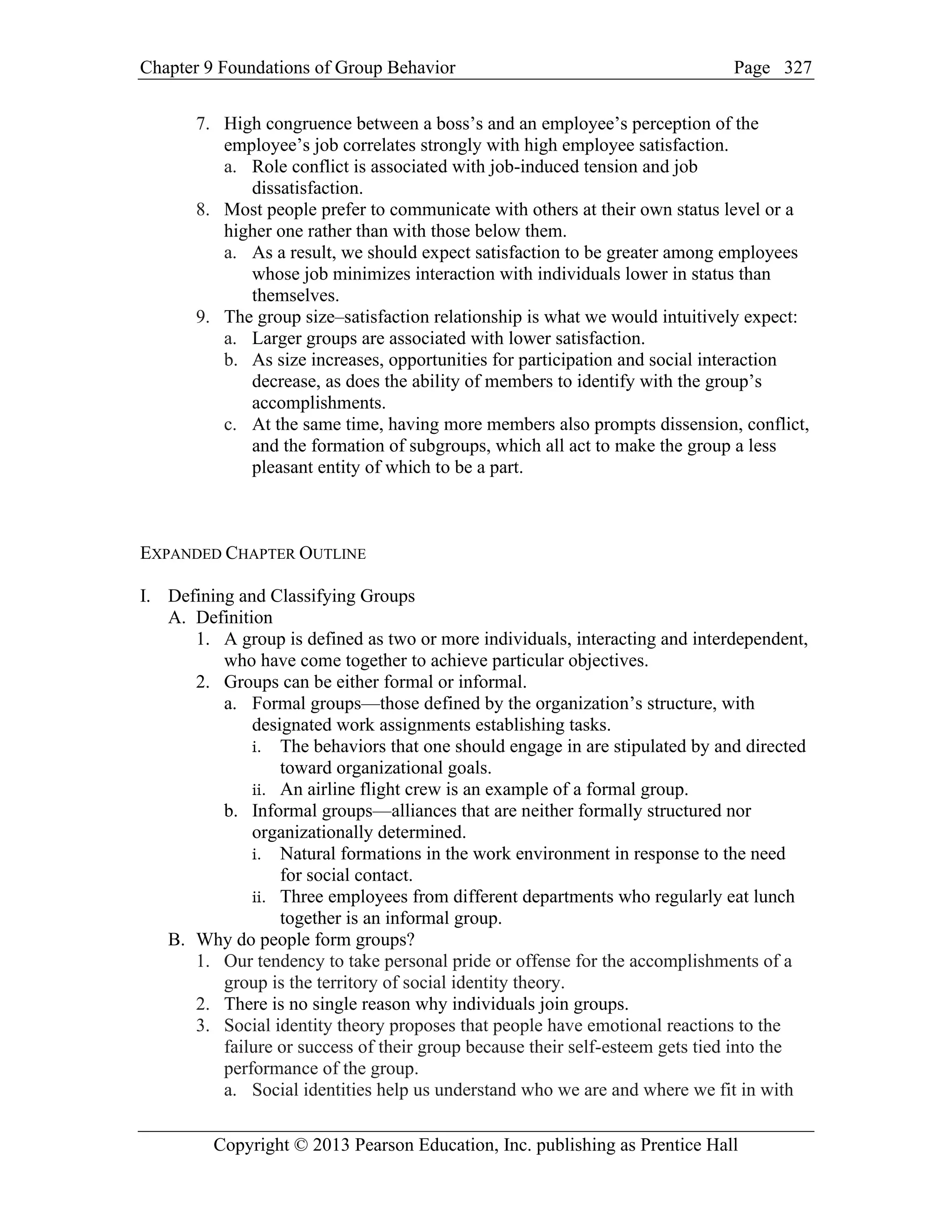 Chapter 9 Foundations of Group Behavior Page
Copyright © 2013 Pearson Education, Inc. publishing as Prentice Hall
327
7. High congruence between a boss’s and an employee’s perception of the
employee’s job correlates strongly with high employee satisfaction.
a. Role conflict is associated with job-induced tension and job
dissatisfaction.
8. Most people prefer to communicate with others at their own status level or a
higher one rather than with those below them.
a. As a result, we should expect satisfaction to be greater among employees
whose job minimizes interaction with individuals lower in status than
themselves.
9. The group size–satisfaction relationship is what we would intuitively expect:
a. Larger groups are associated with lower satisfaction.
b. As size increases, opportunities for participation and social interaction
decrease, as does the ability of members to identify with the group’s
accomplishments.
c. At the same time, having more members also prompts dissension, conflict,
and the formation of subgroups, which all act to make the group a less
pleasant entity of which to be a part.
EXPANDED CHAPTER OUTLINE
I. Defining and Classifying Groups
A. Definition
1. A group is defined as two or more individuals, interacting and interdependent,
who have come together to achieve particular objectives.
2. Groups can be either formal or informal.
a. Formal groups—those defined by the organization’s structure, with
designated work assignments establishing tasks.
i. The behaviors that one should engage in are stipulated by and directed
toward organizational goals.
ii. An airline flight crew is an example of a formal group.
b. Informal groups—alliances that are neither formally structured nor
organizationally determined.
i. Natural formations in the work environment in response to the need
for social contact.
ii. Three employees from different departments who regularly eat lunch
together is an informal group.
B. Why do people form groups?
1. Our tendency to take personal pride or offense for the accomplishments of a
group is the territory of social identity theory.
2. There is no single reason why individuals join groups.
3. Social identity theory proposes that people have emotional reactions to the
failure or success of their group because their self-esteem gets tied into the
performance of the group.
a. Social identities help us understand who we are and where we fit in with
 