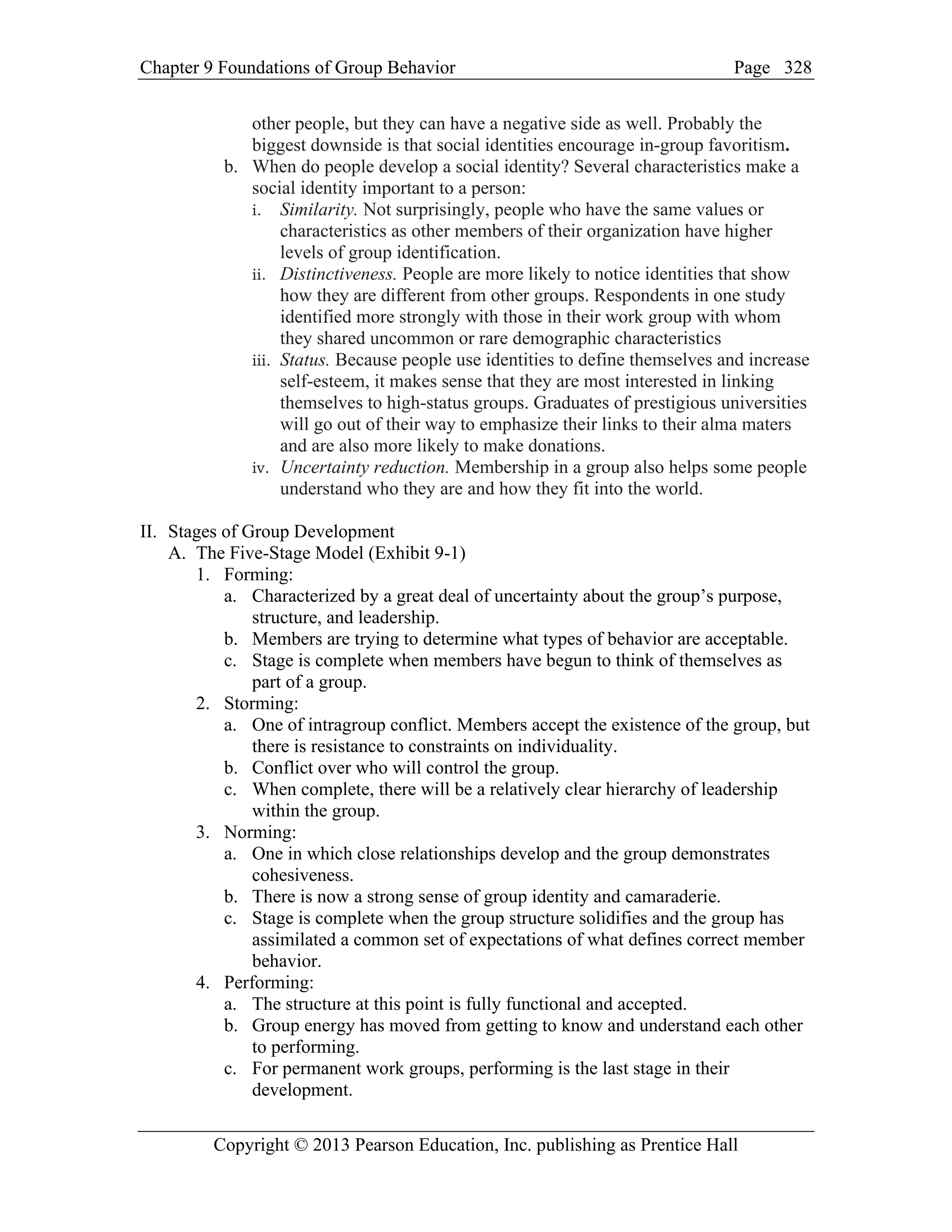 Chapter 9 Foundations of Group Behavior Page
Copyright © 2013 Pearson Education, Inc. publishing as Prentice Hall
328
other people, but they can have a negative side as well. Probably the
biggest downside is that social identities encourage in-group favoritism.
b. When do people develop a social identity? Several characteristics make a
social identity important to a person:
i. Similarity. Not surprisingly, people who have the same values or
characteristics as other members of their organization have higher
levels of group identification.
ii. Distinctiveness. People are more likely to notice identities that show
how they are different from other groups. Respondents in one study
identified more strongly with those in their work group with whom
they shared uncommon or rare demographic characteristics
iii. Status. Because people use identities to define themselves and increase
self-esteem, it makes sense that they are most interested in linking
themselves to high-status groups. Graduates of prestigious universities
will go out of their way to emphasize their links to their alma maters
and are also more likely to make donations.
iv. Uncertainty reduction. Membership in a group also helps some people
understand who they are and how they fit into the world.
II. Stages of Group Development
A. The Five-Stage Model (Exhibit 9-1)
1. Forming:
a. Characterized by a great deal of uncertainty about the group’s purpose,
structure, and leadership.
b. Members are trying to determine what types of behavior are acceptable.
c. Stage is complete when members have begun to think of themselves as
part of a group.
2. Storming:
a. One of intragroup conflict. Members accept the existence of the group, but
there is resistance to constraints on individuality.
b. Conflict over who will control the group.
c. When complete, there will be a relatively clear hierarchy of leadership
within the group.
3. Norming:
a. One in which close relationships develop and the group demonstrates
cohesiveness.
b. There is now a strong sense of group identity and camaraderie.
c. Stage is complete when the group structure solidifies and the group has
assimilated a common set of expectations of what defines correct member
behavior.
4. Performing:
a. The structure at this point is fully functional and accepted.
b. Group energy has moved from getting to know and understand each other
to performing.
c. For permanent work groups, performing is the last stage in their
development.
 