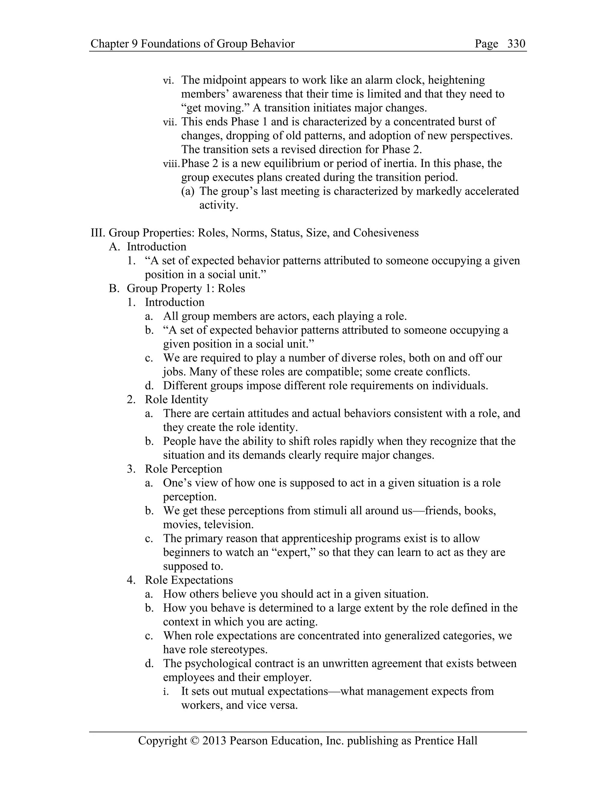 Chapter 9 Foundations of Group Behavior Page
Copyright © 2013 Pearson Education, Inc. publishing as Prentice Hall
330
vi. The midpoint appears to work like an alarm clock, heightening
members’ awareness that their time is limited and that they need to
“get moving.” A transition initiates major changes.
vii. This ends Phase 1 and is characterized by a concentrated burst of
changes, dropping of old patterns, and adoption of new perspectives.
The transition sets a revised direction for Phase 2.
viii.Phase 2 is a new equilibrium or period of inertia. In this phase, the
group executes plans created during the transition period.
(a) The group’s last meeting is characterized by markedly accelerated
activity.
III. Group Properties: Roles, Norms, Status, Size, and Cohesiveness
A. Introduction
1. “A set of expected behavior patterns attributed to someone occupying a given
position in a social unit.”
B. Group Property 1: Roles
1. Introduction
a. All group members are actors, each playing a role.
b. “A set of expected behavior patterns attributed to someone occupying a
given position in a social unit.”
c. We are required to play a number of diverse roles, both on and off our
jobs. Many of these roles are compatible; some create conflicts.
d. Different groups impose different role requirements on individuals.
2. Role Identity
a. There are certain attitudes and actual behaviors consistent with a role, and
they create the role identity.
b. People have the ability to shift roles rapidly when they recognize that the
situation and its demands clearly require major changes.
3. Role Perception
a. One’s view of how one is supposed to act in a given situation is a role
perception.
b. We get these perceptions from stimuli all around us—friends, books,
movies, television.
c. The primary reason that apprenticeship programs exist is to allow
beginners to watch an “expert,” so that they can learn to act as they are
supposed to.
4. Role Expectations
a. How others believe you should act in a given situation.
b. How you behave is determined to a large extent by the role defined in the
context in which you are acting.
c. When role expectations are concentrated into generalized categories, we
have role stereotypes.
d. The psychological contract is an unwritten agreement that exists between
employees and their employer.
i. It sets out mutual expectations—what management expects from
workers, and vice versa.
 