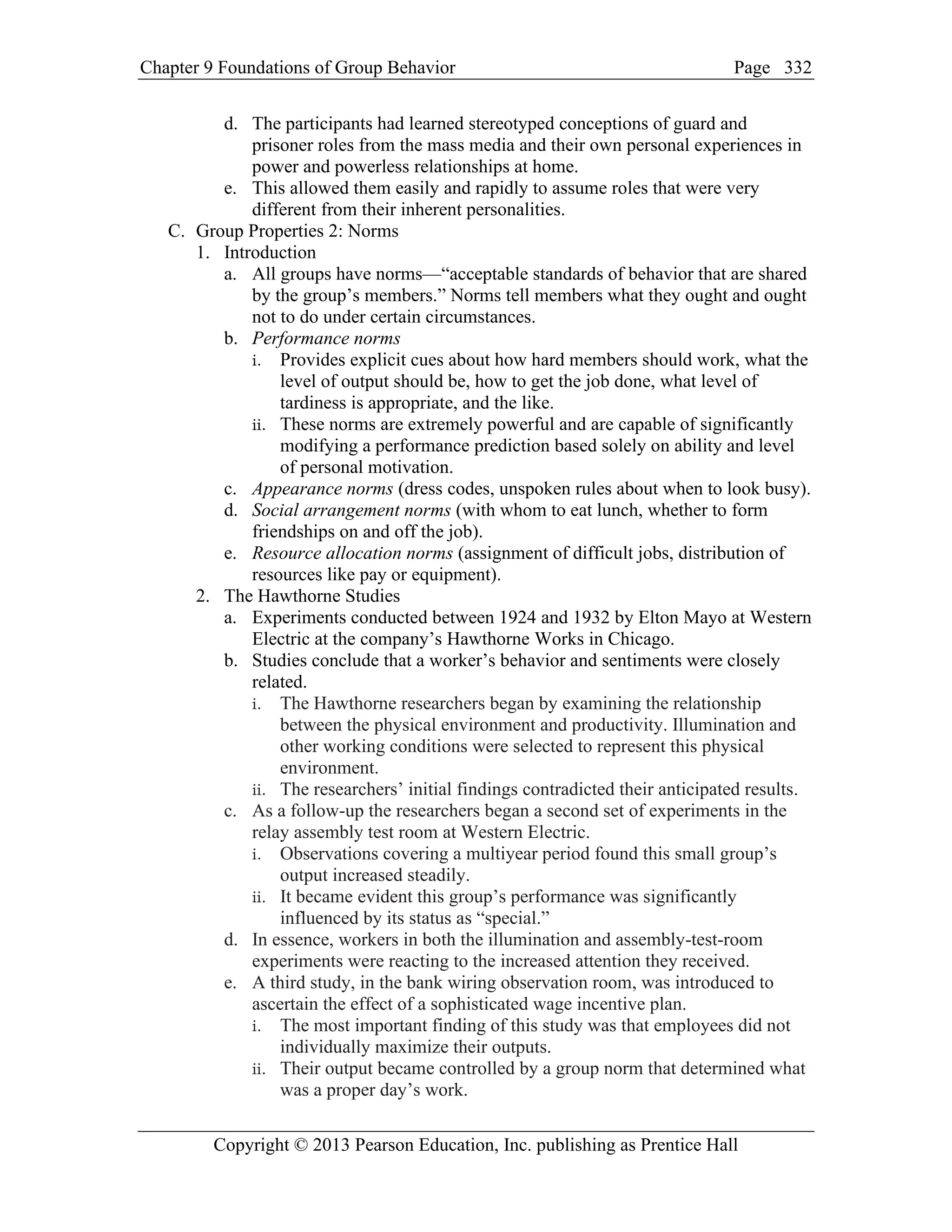 Chapter 9 Foundations of Group Behavior Page
Copyright © 2013 Pearson Education, Inc. publishing as Prentice Hall
332
d. The participants had learned stereotyped conceptions of guard and
prisoner roles from the mass media and their own personal experiences in
power and powerless relationships at home.
e. This allowed them easily and rapidly to assume roles that were very
different from their inherent personalities.
C. Group Properties 2: Norms
1. Introduction
a. All groups have norms—“acceptable standards of behavior that are shared
by the group’s members.” Norms tell members what they ought and ought
not to do under certain circumstances.
b. Performance norms
i. Provides explicit cues about how hard members should work, what the
level of output should be, how to get the job done, what level of
tardiness is appropriate, and the like.
ii. These norms are extremely powerful and are capable of significantly
modifying a performance prediction based solely on ability and level
of personal motivation.
c. Appearance norms (dress codes, unspoken rules about when to look busy).
d. Social arrangement norms (with whom to eat lunch, whether to form
friendships on and off the job).
e. Resource allocation norms (assignment of difficult jobs, distribution of
resources like pay or equipment).
2. The Hawthorne Studies
a. Experiments conducted between 1924 and 1932 by Elton Mayo at Western
Electric at the company’s Hawthorne Works in Chicago.
b. Studies conclude that a worker’s behavior and sentiments were closely
related.
i. The Hawthorne researchers began by examining the relationship
between the physical environment and productivity. Illumination and
other working conditions were selected to represent this physical
environment.
ii. The researchers’ initial findings contradicted their anticipated results.
c. As a follow-up the researchers began a second set of experiments in the
relay assembly test room at Western Electric.
i. Observations covering a multiyear period found this small group’s
output increased steadily.
ii. It became evident this group’s performance was significantly
influenced by its status as “special.”
d. In essence, workers in both the illumination and assembly-test-room
experiments were reacting to the increased attention they received.
e. A third study, in the bank wiring observation room, was introduced to
ascertain the effect of a sophisticated wage incentive plan.
i. The most important finding of this study was that employees did not
individually maximize their outputs.
ii. Their output became controlled by a group norm that determined what
was a proper day’s work.
 