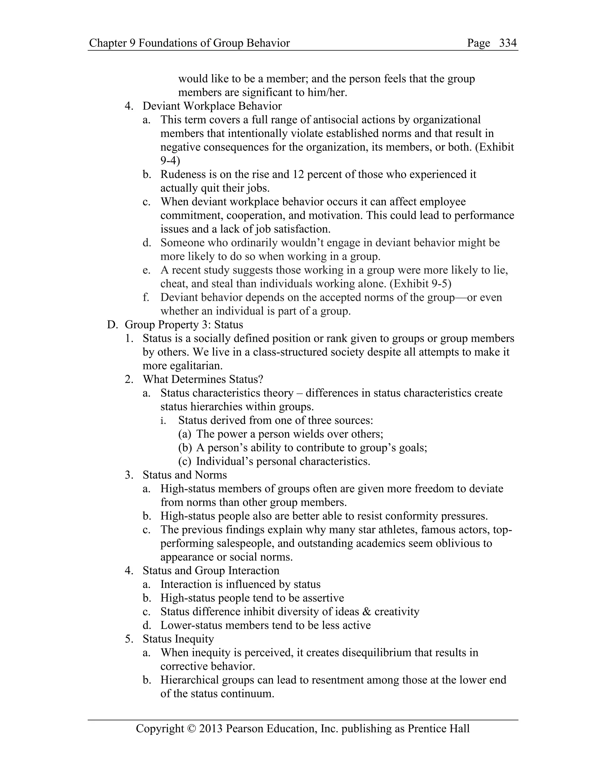 Chapter 9 Foundations of Group Behavior Page
Copyright © 2013 Pearson Education, Inc. publishing as Prentice Hall
334
would like to be a member; and the person feels that the group
members are significant to him/her.
4. Deviant Workplace Behavior
a. This term covers a full range of antisocial actions by organizational
members that intentionally violate established norms and that result in
negative consequences for the organization, its members, or both. (Exhibit
9-4)
b. Rudeness is on the rise and 12 percent of those who experienced it
actually quit their jobs.
c. When deviant workplace behavior occurs it can affect employee
commitment, cooperation, and motivation. This could lead to performance
issues and a lack of job satisfaction.
d. Someone who ordinarily wouldn’t engage in deviant behavior might be
more likely to do so when working in a group.
e. A recent study suggests those working in a group were more likely to lie,
cheat, and steal than individuals working alone. (Exhibit 9-5)
f. Deviant behavior depends on the accepted norms of the group—or even
whether an individual is part of a group.
D. Group Property 3: Status
1. Status is a socially defined position or rank given to groups or group members
by others. We live in a class-structured society despite all attempts to make it
more egalitarian.
2. What Determines Status?
a. Status characteristics theory – differences in status characteristics create
status hierarchies within groups.
i. Status derived from one of three sources:
(a) The power a person wields over others;
(b) A person’s ability to contribute to group’s goals;
(c) Individual’s personal characteristics.
3. Status and Norms
a. High-status members of groups often are given more freedom to deviate
from norms than other group members.
b. High-status people also are better able to resist conformity pressures.
c. The previous findings explain why many star athletes, famous actors, top-
performing salespeople, and outstanding academics seem oblivious to
appearance or social norms.
4. Status and Group Interaction
a. Interaction is influenced by status
b. High-status people tend to be assertive
c. Status difference inhibit diversity of ideas & creativity
d. Lower-status members tend to be less active
5. Status Inequity
a. When inequity is perceived, it creates disequilibrium that results in
corrective behavior.
b. Hierarchical groups can lead to resentment among those at the lower end
of the status continuum.
 