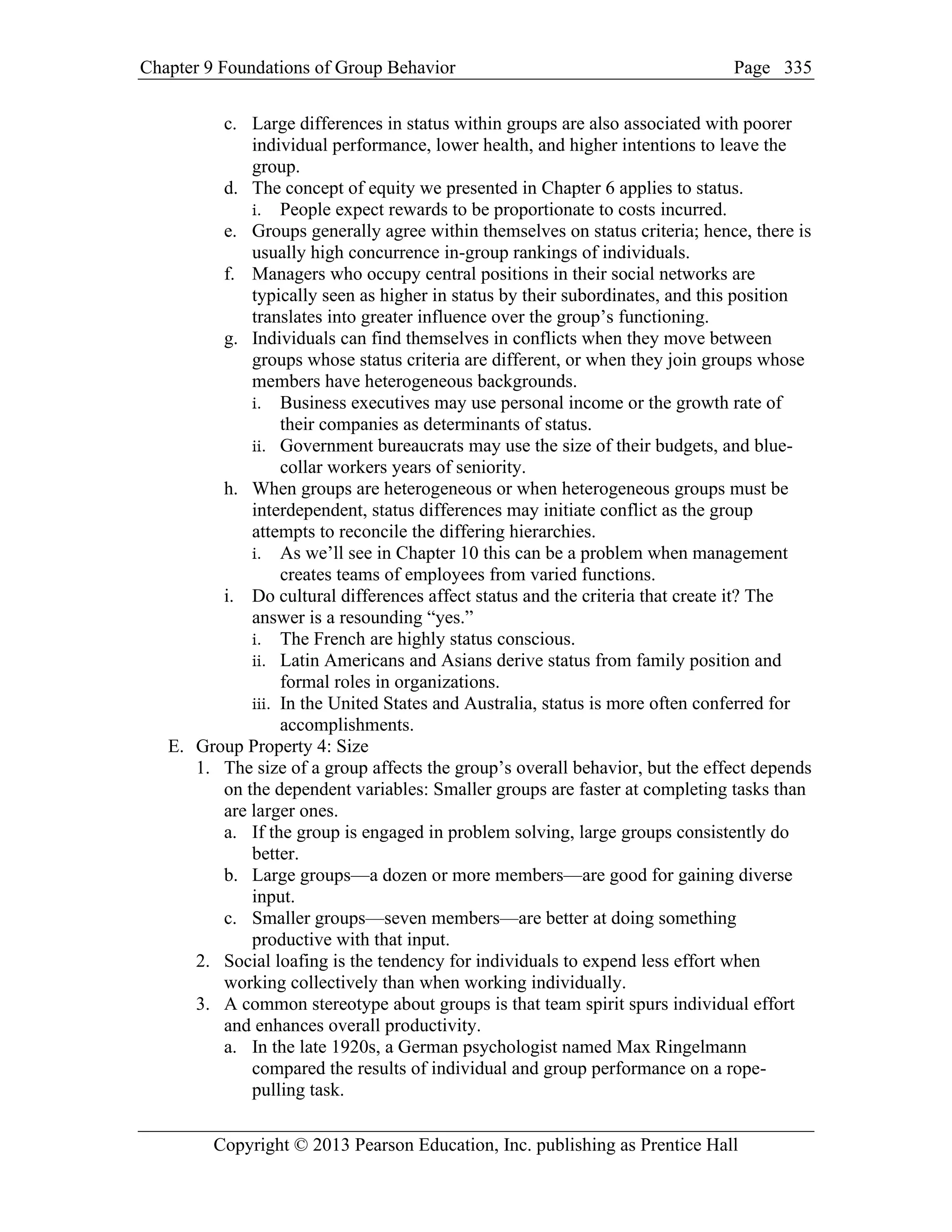 Chapter 9 Foundations of Group Behavior Page
Copyright © 2013 Pearson Education, Inc. publishing as Prentice Hall
335
c. Large differences in status within groups are also associated with poorer
individual performance, lower health, and higher intentions to leave the
group.
d. The concept of equity we presented in Chapter 6 applies to status.
i. People expect rewards to be proportionate to costs incurred.
e. Groups generally agree within themselves on status criteria; hence, there is
usually high concurrence in-group rankings of individuals.
f. Managers who occupy central positions in their social networks are
typically seen as higher in status by their subordinates, and this position
translates into greater influence over the group’s functioning.
g. Individuals can find themselves in conflicts when they move between
groups whose status criteria are different, or when they join groups whose
members have heterogeneous backgrounds.
i. Business executives may use personal income or the growth rate of
their companies as determinants of status.
ii. Government bureaucrats may use the size of their budgets, and blue-
collar workers years of seniority.
h. When groups are heterogeneous or when heterogeneous groups must be
interdependent, status differences may initiate conflict as the group
attempts to reconcile the differing hierarchies.
i. As we’ll see in Chapter 10 this can be a problem when management
creates teams of employees from varied functions.
i. Do cultural differences affect status and the criteria that create it? The
answer is a resounding “yes.”
i. The French are highly status conscious.
ii. Latin Americans and Asians derive status from family position and
formal roles in organizations.
iii. In the United States and Australia, status is more often conferred for
accomplishments.
E. Group Property 4: Size
1. The size of a group affects the group’s overall behavior, but the effect depends
on the dependent variables: Smaller groups are faster at completing tasks than
are larger ones.
a. If the group is engaged in problem solving, large groups consistently do
better.
b. Large groups—a dozen or more members—are good for gaining diverse
input.
c. Smaller groups—seven members—are better at doing something
productive with that input.
2. Social loafing is the tendency for individuals to expend less effort when
working collectively than when working individually.
3. A common stereotype about groups is that team spirit spurs individual effort
and enhances overall productivity.
a. In the late 1920s, a German psychologist named Max Ringelmann
compared the results of individual and group performance on a rope-
pulling task.
 