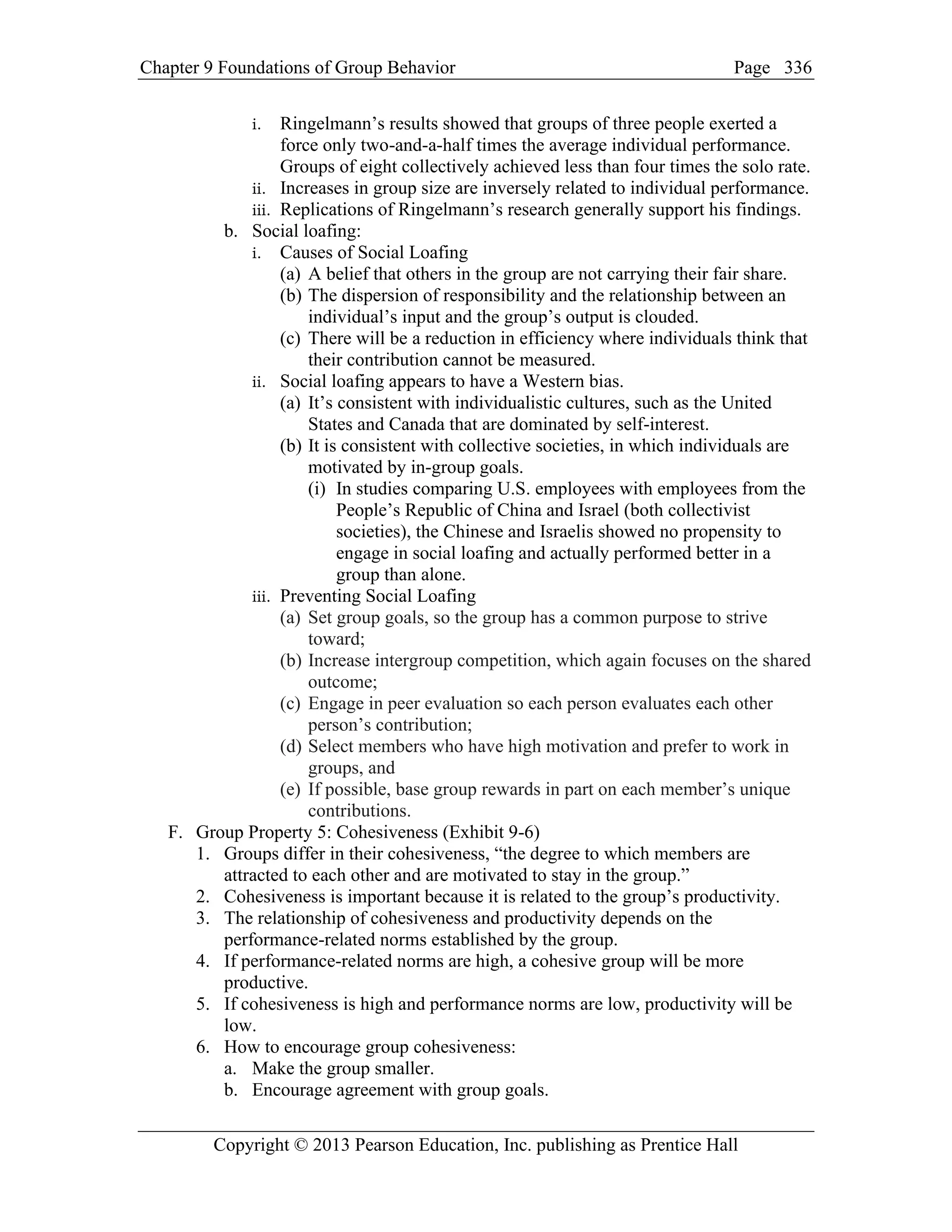 Chapter 9 Foundations of Group Behavior Page
Copyright © 2013 Pearson Education, Inc. publishing as Prentice Hall
336
i. Ringelmann’s results showed that groups of three people exerted a
force only two-and-a-half times the average individual performance.
Groups of eight collectively achieved less than four times the solo rate.
ii. Increases in group size are inversely related to individual performance.
iii. Replications of Ringelmann’s research generally support his findings.
b. Social loafing:
i. Causes of Social Loafing
(a) A belief that others in the group are not carrying their fair share.
(b) The dispersion of responsibility and the relationship between an
individual’s input and the group’s output is clouded.
(c) There will be a reduction in efficiency where individuals think that
their contribution cannot be measured.
ii. Social loafing appears to have a Western bias.
(a) It’s consistent with individualistic cultures, such as the United
States and Canada that are dominated by self-interest.
(b) It is consistent with collective societies, in which individuals are
motivated by in-group goals.
(i) In studies comparing U.S. employees with employees from the
People’s Republic of China and Israel (both collectivist
societies), the Chinese and Israelis showed no propensity to
engage in social loafing and actually performed better in a
group than alone.
iii. Preventing Social Loafing
(a) Set group goals, so the group has a common purpose to strive
toward;
(b) Increase intergroup competition, which again focuses on the shared
outcome;
(c) Engage in peer evaluation so each person evaluates each other
person’s contribution;
(d) Select members who have high motivation and prefer to work in
groups, and
(e) If possible, base group rewards in part on each member’s unique
contributions.
F. Group Property 5: Cohesiveness (Exhibit 9-6)
1. Groups differ in their cohesiveness, “the degree to which members are
attracted to each other and are motivated to stay in the group.”
2. Cohesiveness is important because it is related to the group’s productivity.
3. The relationship of cohesiveness and productivity depends on the
performance-related norms established by the group.
4. If performance-related norms are high, a cohesive group will be more
productive.
5. If cohesiveness is high and performance norms are low, productivity will be
low.
6. How to encourage group cohesiveness:
a. Make the group smaller.
b. Encourage agreement with group goals.
 