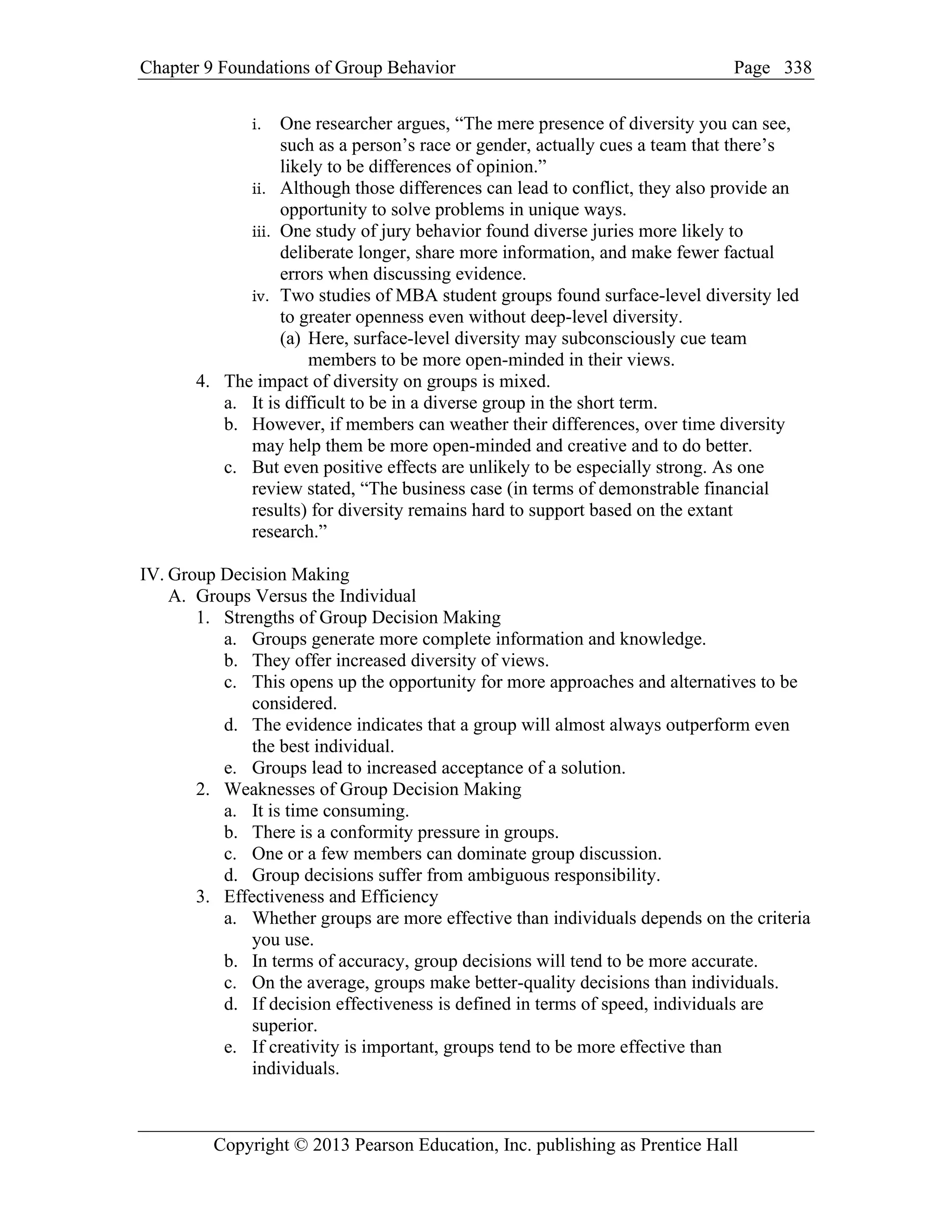 Chapter 9 Foundations of Group Behavior Page
Copyright © 2013 Pearson Education, Inc. publishing as Prentice Hall
338
i. One researcher argues, “The mere presence of diversity you can see,
such as a person’s race or gender, actually cues a team that there’s
likely to be differences of opinion.”
ii. Although those differences can lead to conflict, they also provide an
opportunity to solve problems in unique ways.
iii. One study of jury behavior found diverse juries more likely to
deliberate longer, share more information, and make fewer factual
errors when discussing evidence.
iv. Two studies of MBA student groups found surface-level diversity led
to greater openness even without deep-level diversity.
(a) Here, surface-level diversity may subconsciously cue team
members to be more open-minded in their views.
4. The impact of diversity on groups is mixed.
a. It is difficult to be in a diverse group in the short term.
b. However, if members can weather their differences, over time diversity
may help them be more open-minded and creative and to do better.
c. But even positive effects are unlikely to be especially strong. As one
review stated, “The business case (in terms of demonstrable financial
results) for diversity remains hard to support based on the extant
research.”
IV. Group Decision Making
A. Groups Versus the Individual
1. Strengths of Group Decision Making
a. Groups generate more complete information and knowledge.
b. They offer increased diversity of views.
c. This opens up the opportunity for more approaches and alternatives to be
considered.
d. The evidence indicates that a group will almost always outperform even
the best individual.
e. Groups lead to increased acceptance of a solution.
2. Weaknesses of Group Decision Making
a. It is time consuming.
b. There is a conformity pressure in groups.
c. One or a few members can dominate group discussion.
d. Group decisions suffer from ambiguous responsibility.
3. Effectiveness and Efficiency
a. Whether groups are more effective than individuals depends on the criteria
you use.
b. In terms of accuracy, group decisions will tend to be more accurate.
c. On the average, groups make better-quality decisions than individuals.
d. If decision effectiveness is defined in terms of speed, individuals are
superior.
e. If creativity is important, groups tend to be more effective than
individuals.
 