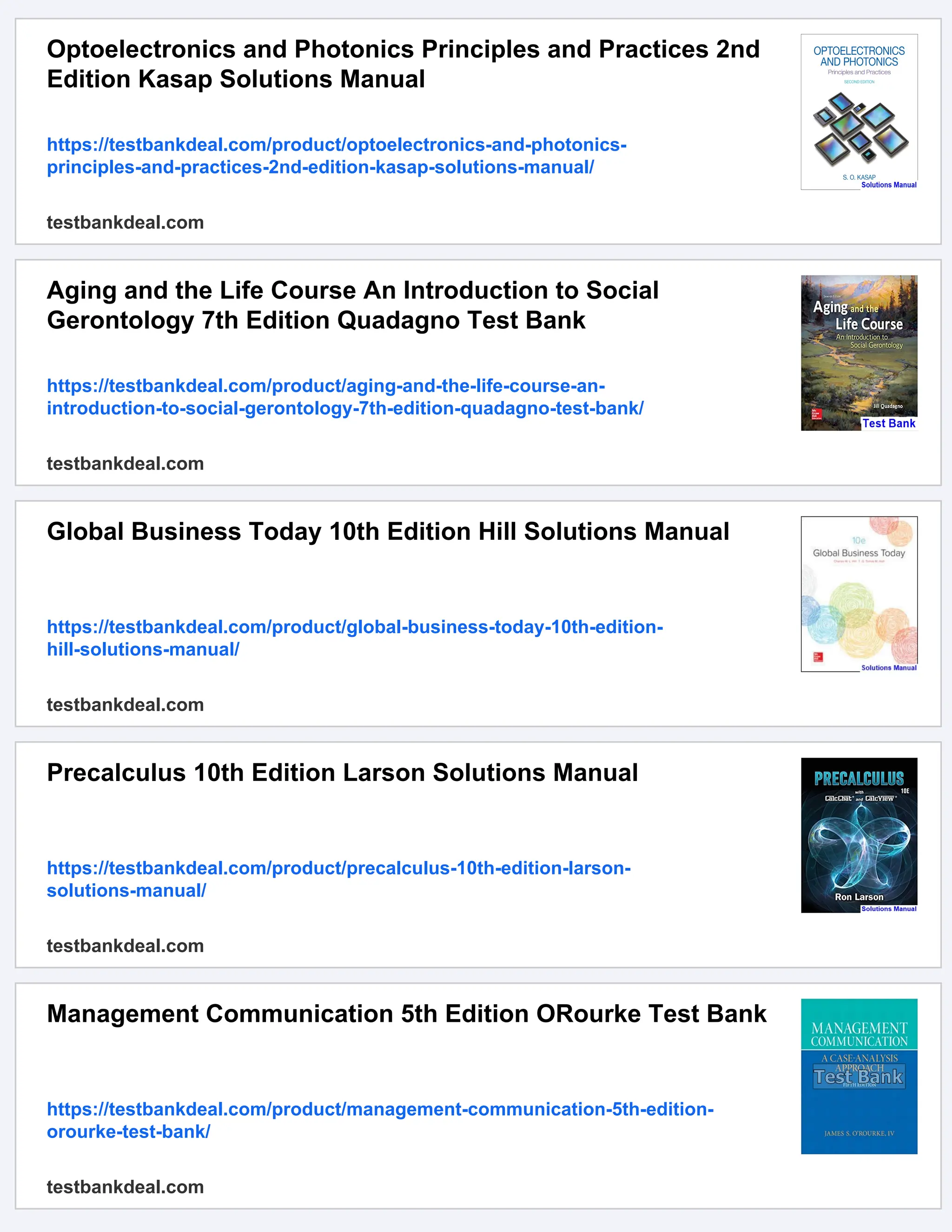 Optoelectronics and Photonics Principles and Practices 2nd
Edition Kasap Solutions Manual
https://testbankdeal.com/product/optoelectronics-and-photonics-
principles-and-practices-2nd-edition-kasap-solutions-manual/
testbankdeal.com
Aging and the Life Course An Introduction to Social
Gerontology 7th Edition Quadagno Test Bank
https://testbankdeal.com/product/aging-and-the-life-course-an-
introduction-to-social-gerontology-7th-edition-quadagno-test-bank/
testbankdeal.com
Global Business Today 10th Edition Hill Solutions Manual
https://testbankdeal.com/product/global-business-today-10th-edition-
hill-solutions-manual/
testbankdeal.com
Precalculus 10th Edition Larson Solutions Manual
https://testbankdeal.com/product/precalculus-10th-edition-larson-
solutions-manual/
testbankdeal.com
Management Communication 5th Edition ORourke Test Bank
https://testbankdeal.com/product/management-communication-5th-edition-
orourke-test-bank/
testbankdeal.com
 