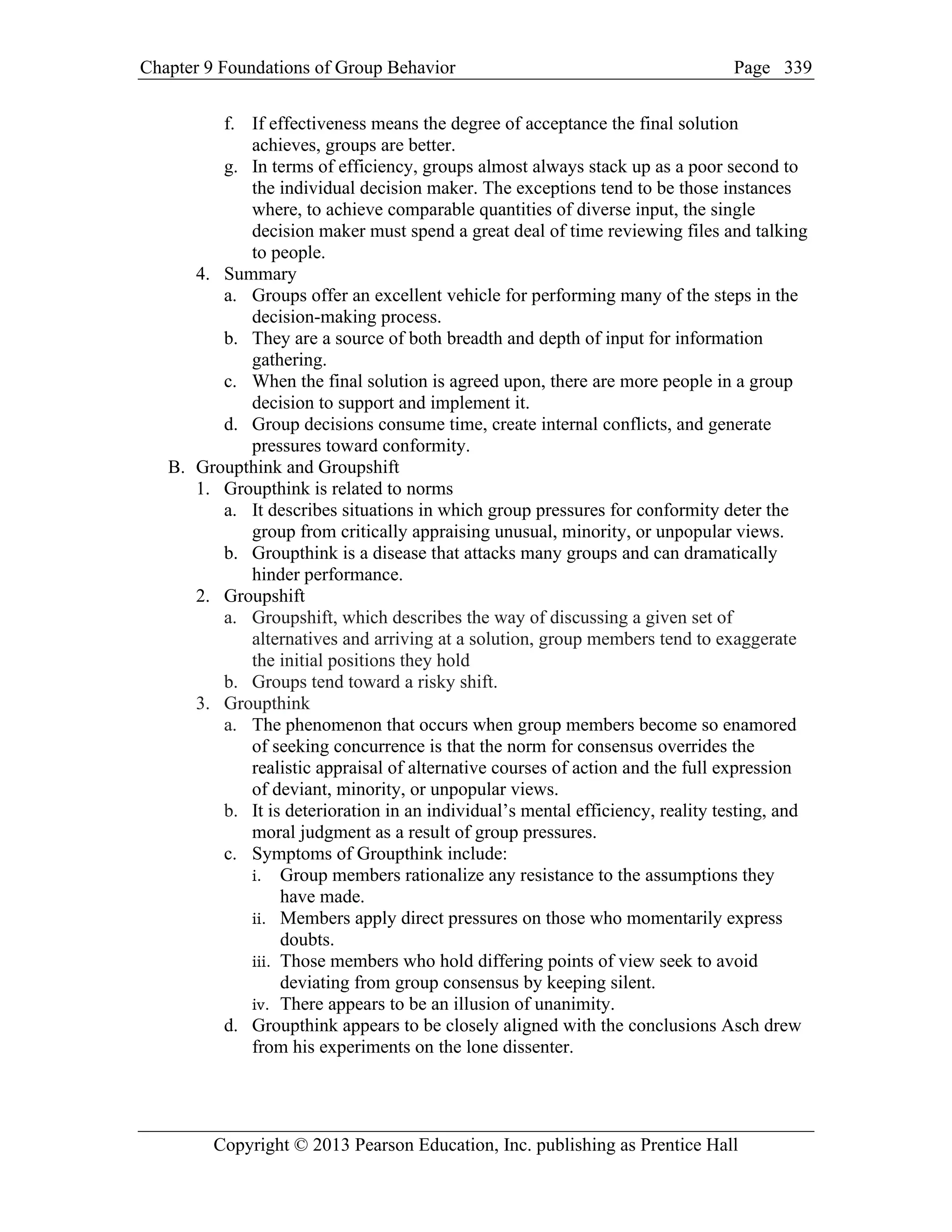 Chapter 9 Foundations of Group Behavior Page
Copyright © 2013 Pearson Education, Inc. publishing as Prentice Hall
339
f. If effectiveness means the degree of acceptance the final solution
achieves, groups are better.
g. In terms of efficiency, groups almost always stack up as a poor second to
the individual decision maker. The exceptions tend to be those instances
where, to achieve comparable quantities of diverse input, the single
decision maker must spend a great deal of time reviewing files and talking
to people.
4. Summary
a. Groups offer an excellent vehicle for performing many of the steps in the
decision-making process.
b. They are a source of both breadth and depth of input for information
gathering.
c. When the final solution is agreed upon, there are more people in a group
decision to support and implement it.
d. Group decisions consume time, create internal conflicts, and generate
pressures toward conformity.
B. Groupthink and Groupshift
1. Groupthink is related to norms
a. It describes situations in which group pressures for conformity deter the
group from critically appraising unusual, minority, or unpopular views.
b. Groupthink is a disease that attacks many groups and can dramatically
hinder performance.
2. Groupshift
a. Groupshift, which describes the way of discussing a given set of
alternatives and arriving at a solution, group members tend to exaggerate
the initial positions they hold
b. Groups tend toward a risky shift.
3. Groupthink
a. The phenomenon that occurs when group members become so enamored
of seeking concurrence is that the norm for consensus overrides the
realistic appraisal of alternative courses of action and the full expression
of deviant, minority, or unpopular views.
b. It is deterioration in an individual’s mental efficiency, reality testing, and
moral judgment as a result of group pressures.
c. Symptoms of Groupthink include:
i. Group members rationalize any resistance to the assumptions they
have made.
ii. Members apply direct pressures on those who momentarily express
doubts.
iii. Those members who hold differing points of view seek to avoid
deviating from group consensus by keeping silent.
iv. There appears to be an illusion of unanimity.
d. Groupthink appears to be closely aligned with the conclusions Asch drew
from his experiments on the lone dissenter.
 