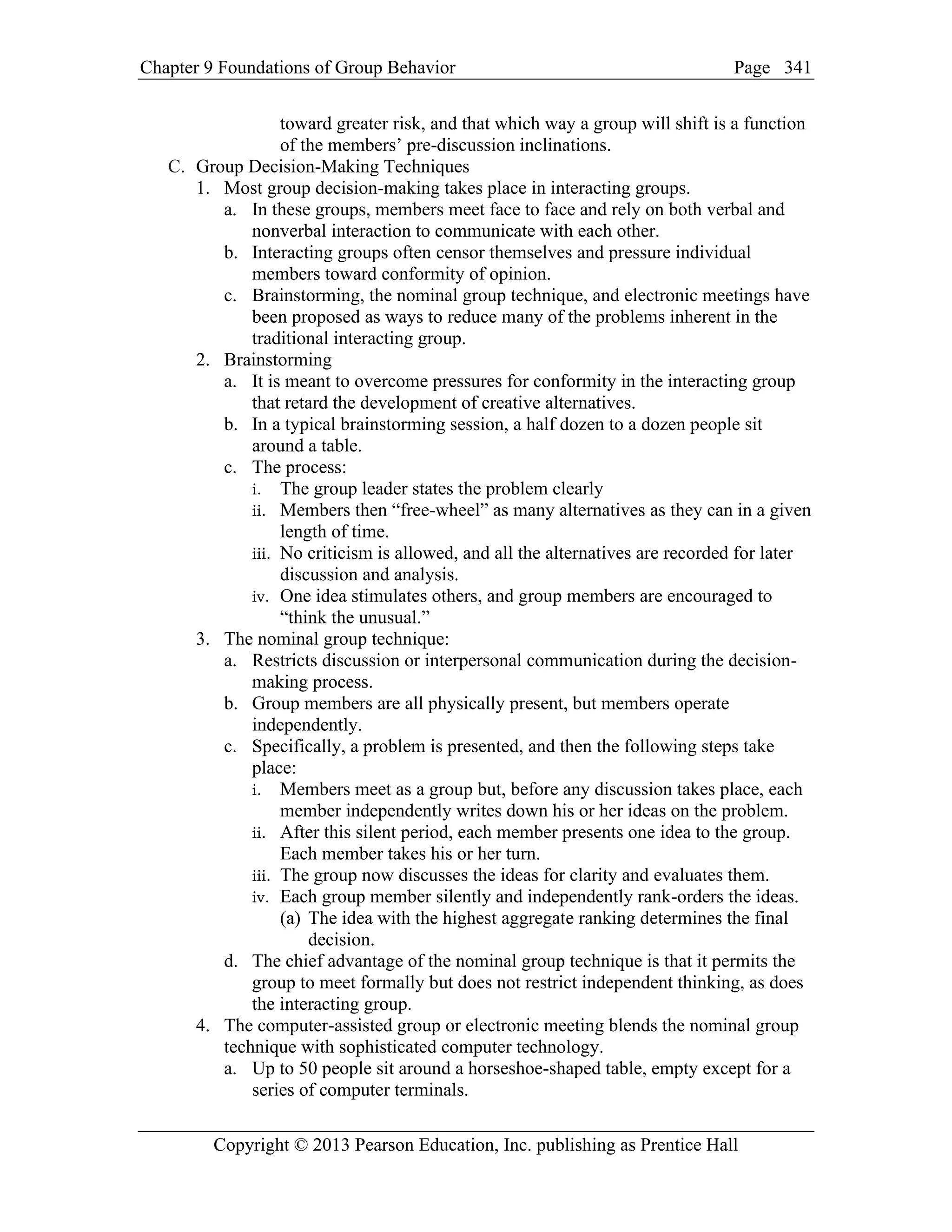 Chapter 9 Foundations of Group Behavior Page
Copyright © 2013 Pearson Education, Inc. publishing as Prentice Hall
341
toward greater risk, and that which way a group will shift is a function
of the members’ pre-discussion inclinations.
C. Group Decision-Making Techniques
1. Most group decision-making takes place in interacting groups.
a. In these groups, members meet face to face and rely on both verbal and
nonverbal interaction to communicate with each other.
b. Interacting groups often censor themselves and pressure individual
members toward conformity of opinion.
c. Brainstorming, the nominal group technique, and electronic meetings have
been proposed as ways to reduce many of the problems inherent in the
traditional interacting group.
2. Brainstorming
a. It is meant to overcome pressures for conformity in the interacting group
that retard the development of creative alternatives.
b. In a typical brainstorming session, a half dozen to a dozen people sit
around a table.
c. The process:
i. The group leader states the problem clearly
ii. Members then “free-wheel” as many alternatives as they can in a given
length of time.
iii. No criticism is allowed, and all the alternatives are recorded for later
discussion and analysis.
iv. One idea stimulates others, and group members are encouraged to
“think the unusual.”
3. The nominal group technique:
a. Restricts discussion or interpersonal communication during the decision-
making process.
b. Group members are all physically present, but members operate
independently.
c. Specifically, a problem is presented, and then the following steps take
place:
i. Members meet as a group but, before any discussion takes place, each
member independently writes down his or her ideas on the problem.
ii. After this silent period, each member presents one idea to the group.
Each member takes his or her turn.
iii. The group now discusses the ideas for clarity and evaluates them.
iv. Each group member silently and independently rank-orders the ideas.
(a) The idea with the highest aggregate ranking determines the final
decision.
d. The chief advantage of the nominal group technique is that it permits the
group to meet formally but does not restrict independent thinking, as does
the interacting group.
4. The computer-assisted group or electronic meeting blends the nominal group
technique with sophisticated computer technology.
a. Up to 50 people sit around a horseshoe-shaped table, empty except for a
series of computer terminals.
 