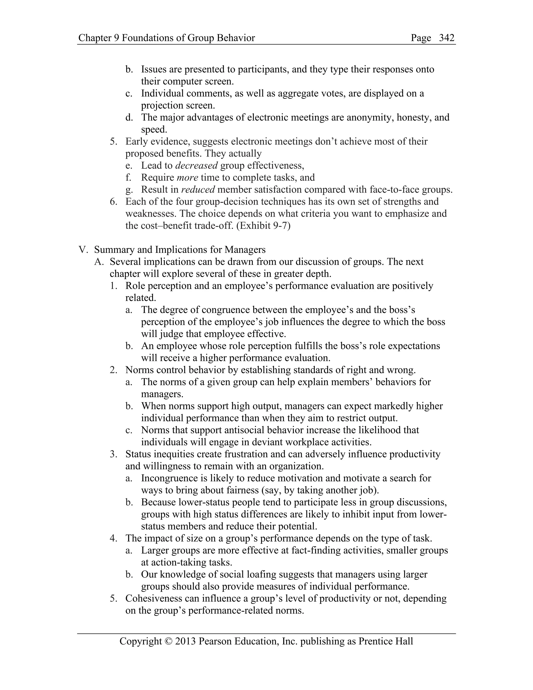 Chapter 9 Foundations of Group Behavior Page
Copyright © 2013 Pearson Education, Inc. publishing as Prentice Hall
342
b. Issues are presented to participants, and they type their responses onto
their computer screen.
c. Individual comments, as well as aggregate votes, are displayed on a
projection screen.
d. The major advantages of electronic meetings are anonymity, honesty, and
speed.
5. Early evidence, suggests electronic meetings don’t achieve most of their
proposed benefits. They actually
e. Lead to decreased group effectiveness,
f. Require more time to complete tasks, and
g. Result in reduced member satisfaction compared with face-to-face groups.
6. Each of the four group-decision techniques has its own set of strengths and
weaknesses. The choice depends on what criteria you want to emphasize and
the cost–benefit trade-off. (Exhibit 9-7)
V. Summary and Implications for Managers
A. Several implications can be drawn from our discussion of groups. The next
chapter will explore several of these in greater depth.
1. Role perception and an employee’s performance evaluation are positively
related.
a. The degree of congruence between the employee’s and the boss’s
perception of the employee’s job influences the degree to which the boss
will judge that employee effective.
b. An employee whose role perception fulfills the boss’s role expectations
will receive a higher performance evaluation.
2. Norms control behavior by establishing standards of right and wrong.
a. The norms of a given group can help explain members’ behaviors for
managers.
b. When norms support high output, managers can expect markedly higher
individual performance than when they aim to restrict output.
c. Norms that support antisocial behavior increase the likelihood that
individuals will engage in deviant workplace activities.
3. Status inequities create frustration and can adversely influence productivity
and willingness to remain with an organization.
a. Incongruence is likely to reduce motivation and motivate a search for
ways to bring about fairness (say, by taking another job).
b. Because lower-status people tend to participate less in group discussions,
groups with high status differences are likely to inhibit input from lower-
status members and reduce their potential.
4. The impact of size on a group’s performance depends on the type of task.
a. Larger groups are more effective at fact-finding activities, smaller groups
at action-taking tasks.
b. Our knowledge of social loafing suggests that managers using larger
groups should also provide measures of individual performance.
5. Cohesiveness can influence a group’s level of productivity or not, depending
on the group’s performance-related norms.
 