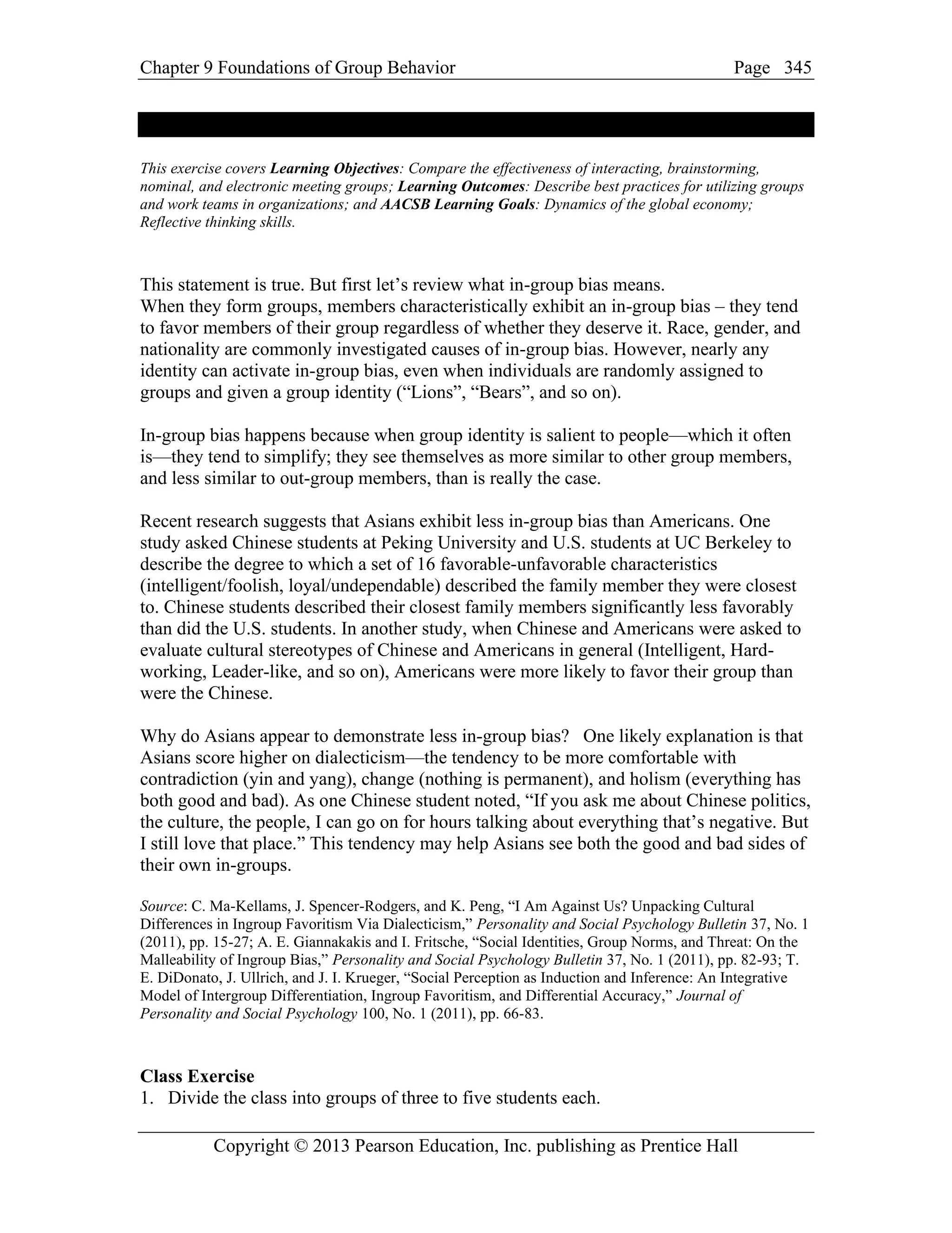 Chapter 9 Foundations of Group Behavior Page
Copyright © 2013 Pearson Education, Inc. publishing as Prentice Hall
345
This exercise covers Learning Objectives: Compare the effectiveness of interacting, brainstorming,
nominal, and electronic meeting groups; Learning Outcomes: Describe best practices for utilizing groups
and work teams in organizations; and AACSB Learning Goals: Dynamics of the global economy;
Reflective thinking skills.
This statement is true. But first let’s review what in-group bias means.
When they form groups, members characteristically exhibit an in-group bias – they tend
to favor members of their group regardless of whether they deserve it. Race, gender, and
nationality are commonly investigated causes of in-group bias. However, nearly any
identity can activate in-group bias, even when individuals are randomly assigned to
groups and given a group identity (“Lions”, “Bears”, and so on).
In-group bias happens because when group identity is salient to people—which it often
is—they tend to simplify; they see themselves as more similar to other group members,
and less similar to out-group members, than is really the case.
Recent research suggests that Asians exhibit less in-group bias than Americans. One
study asked Chinese students at Peking University and U.S. students at UC Berkeley to
describe the degree to which a set of 16 favorable-unfavorable characteristics
(intelligent/foolish, loyal/undependable) described the family member they were closest
to. Chinese students described their closest family members significantly less favorably
than did the U.S. students. In another study, when Chinese and Americans were asked to
evaluate cultural stereotypes of Chinese and Americans in general (Intelligent, Hard-
working, Leader-like, and so on), Americans were more likely to favor their group than
were the Chinese.
Why do Asians appear to demonstrate less in-group bias? One likely explanation is that
Asians score higher on dialecticism—the tendency to be more comfortable with
contradiction (yin and yang), change (nothing is permanent), and holism (everything has
both good and bad). As one Chinese student noted, “If you ask me about Chinese politics,
the culture, the people, I can go on for hours talking about everything that’s negative. But
I still love that place.” This tendency may help Asians see both the good and bad sides of
their own in-groups.
Source: C. Ma-Kellams, J. Spencer-Rodgers, and K. Peng, “I Am Against Us? Unpacking Cultural
Differences in Ingroup Favoritism Via Dialecticism,” Personality and Social Psychology Bulletin 37, No. 1
(2011), pp. 15-27; A. E. Giannakakis and I. Fritsche, “Social Identities, Group Norms, and Threat: On the
Malleability of Ingroup Bias,” Personality and Social Psychology Bulletin 37, No. 1 (2011), pp. 82-93; T.
E. DiDonato, J. Ullrich, and J. I. Krueger, “Social Perception as Induction and Inference: An Integrative
Model of Intergroup Differentiation, Ingroup Favoritism, and Differential Accuracy,” Journal of
Personality and Social Psychology 100, No. 1 (2011), pp. 66-83.
Class Exercise
1. Divide the class into groups of three to five students each.
 