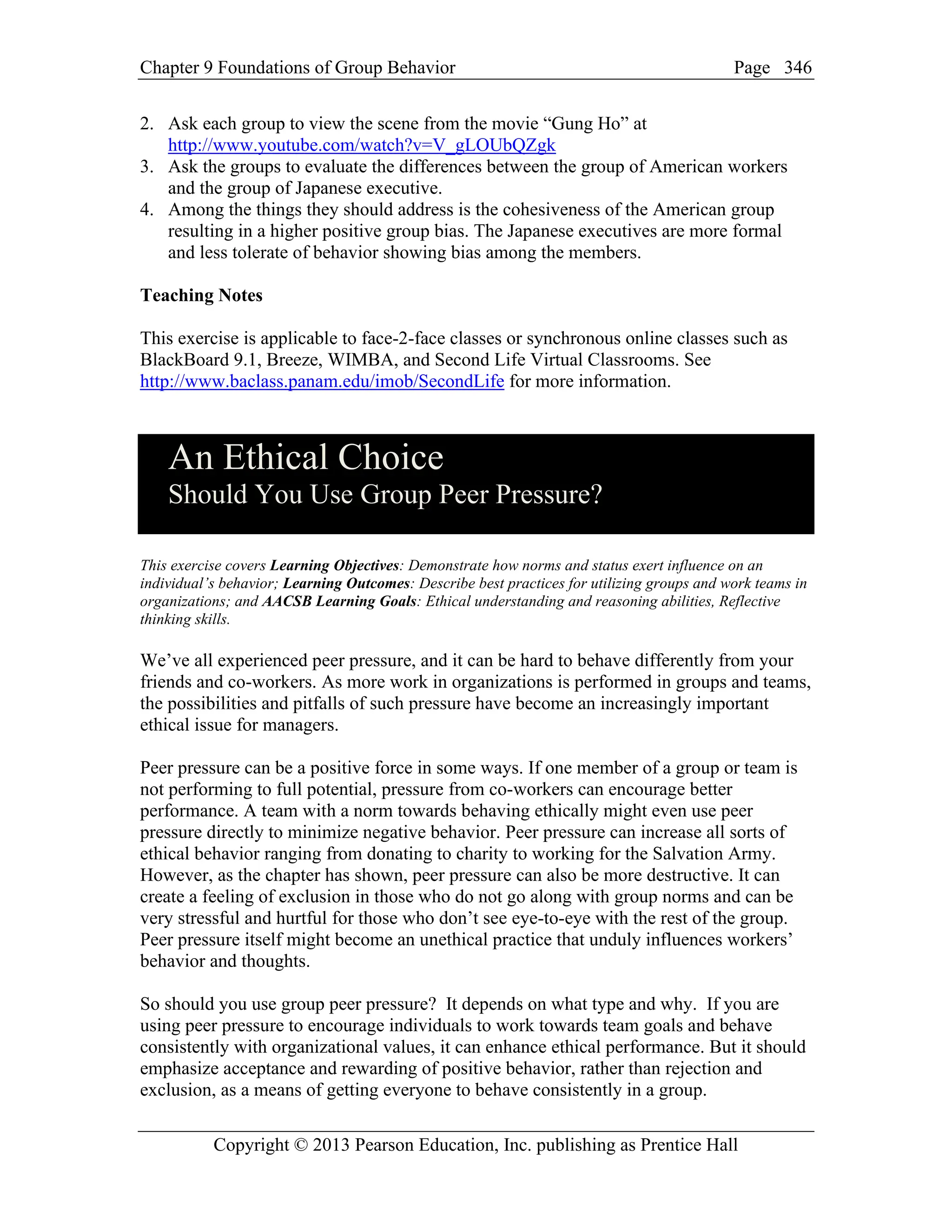 Chapter 9 Foundations of Group Behavior Page
Copyright © 2013 Pearson Education, Inc. publishing as Prentice Hall
346
2. Ask each group to view the scene from the movie “Gung Ho” at
http://www.youtube.com/watch?v=V_gLOUbQZgk
3. Ask the groups to evaluate the differences between the group of American workers
and the group of Japanese executive.
4. Among the things they should address is the cohesiveness of the American group
resulting in a higher positive group bias. The Japanese executives are more formal
and less tolerate of behavior showing bias among the members.
Teaching Notes
This exercise is applicable to face-2-face classes or synchronous online classes such as
BlackBoard 9.1, Breeze, WIMBA, and Second Life Virtual Classrooms. See
http://www.baclass.panam.edu/imob/SecondLife for more information.
An Ethical Choice
Should You Use Group Peer Pressure?
This exercise covers Learning Objectives: Demonstrate how norms and status exert influence on an
individual’s behavior; Learning Outcomes: Describe best practices for utilizing groups and work teams in
organizations; and AACSB Learning Goals: Ethical understanding and reasoning abilities, Reflective
thinking skills.
We’ve all experienced peer pressure, and it can be hard to behave differently from your
friends and co-workers. As more work in organizations is performed in groups and teams,
the possibilities and pitfalls of such pressure have become an increasingly important
ethical issue for managers.
Peer pressure can be a positive force in some ways. If one member of a group or team is
not performing to full potential, pressure from co-workers can encourage better
performance. A team with a norm towards behaving ethically might even use peer
pressure directly to minimize negative behavior. Peer pressure can increase all sorts of
ethical behavior ranging from donating to charity to working for the Salvation Army.
However, as the chapter has shown, peer pressure can also be more destructive. It can
create a feeling of exclusion in those who do not go along with group norms and can be
very stressful and hurtful for those who don’t see eye-to-eye with the rest of the group.
Peer pressure itself might become an unethical practice that unduly influences workers’
behavior and thoughts.
So should you use group peer pressure? It depends on what type and why. If you are
using peer pressure to encourage individuals to work towards team goals and behave
consistently with organizational values, it can enhance ethical performance. But it should
emphasize acceptance and rewarding of positive behavior, rather than rejection and
exclusion, as a means of getting everyone to behave consistently in a group.
 