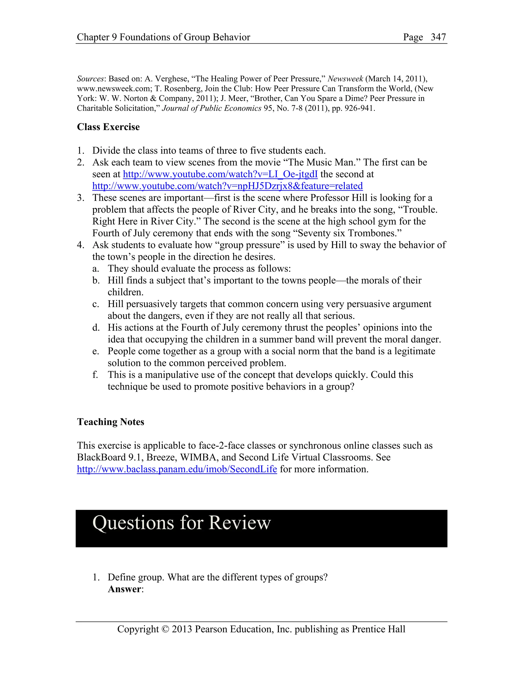 Chapter 9 Foundations of Group Behavior Page
Copyright © 2013 Pearson Education, Inc. publishing as Prentice Hall
347
Sources: Based on: A. Verghese, “The Healing Power of Peer Pressure,” Newsweek (March 14, 2011),
www.newsweek.com; T. Rosenberg, Join the Club: How Peer Pressure Can Transform the World, (New
York: W. W. Norton & Company, 2011); J. Meer, “Brother, Can You Spare a Dime? Peer Pressure in
Charitable Solicitation,” Journal of Public Economics 95, No. 7-8 (2011), pp. 926-941.
Class Exercise
1. Divide the class into teams of three to five students each.
2. Ask each team to view scenes from the movie “The Music Man.” The first can be
seen at http://www.youtube.com/watch?v=LI_Oe-jtgdI the second at
http://www.youtube.com/watch?v=npHJ5Dzrjx8&feature=related
3. These scenes are important—first is the scene where Professor Hill is looking for a
problem that affects the people of River City, and he breaks into the song, “Trouble.
Right Here in River City.” The second is the scene at the high school gym for the
Fourth of July ceremony that ends with the song “Seventy six Trombones.”
4. Ask students to evaluate how “group pressure” is used by Hill to sway the behavior of
the town’s people in the direction he desires.
a. They should evaluate the process as follows:
b. Hill finds a subject that’s important to the towns people—the morals of their
children.
c. Hill persuasively targets that common concern using very persuasive argument
about the dangers, even if they are not really all that serious.
d. His actions at the Fourth of July ceremony thrust the peoples’ opinions into the
idea that occupying the children in a summer band will prevent the moral danger.
e. People come together as a group with a social norm that the band is a legitimate
solution to the common perceived problem.
f. This is a manipulative use of the concept that develops quickly. Could this
technique be used to promote positive behaviors in a group?
Teaching Notes
This exercise is applicable to face-2-face classes or synchronous online classes such as
BlackBoard 9.1, Breeze, WIMBA, and Second Life Virtual Classrooms. See
http://www.baclass.panam.edu/imob/SecondLife for more information.
Questions for Review
1. Define group. What are the different types of groups?
Answer:
 