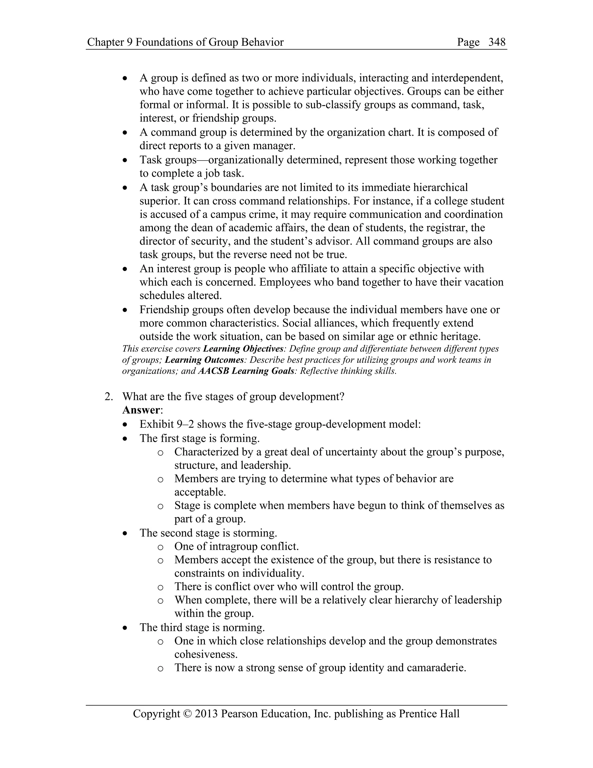 Chapter 9 Foundations of Group Behavior Page
Copyright © 2013 Pearson Education, Inc. publishing as Prentice Hall
348
• A group is defined as two or more individuals, interacting and interdependent,
who have come together to achieve particular objectives. Groups can be either
formal or informal. It is possible to sub-classify groups as command, task,
interest, or friendship groups.
• A command group is determined by the organization chart. It is composed of
direct reports to a given manager.
• Task groups—organizationally determined, represent those working together
to complete a job task.
• A task group’s boundaries are not limited to its immediate hierarchical
superior. It can cross command relationships. For instance, if a college student
is accused of a campus crime, it may require communication and coordination
among the dean of academic affairs, the dean of students, the registrar, the
director of security, and the student’s advisor. All command groups are also
task groups, but the reverse need not be true.
• An interest group is people who affiliate to attain a specific objective with
which each is concerned. Employees who band together to have their vacation
schedules altered.
• Friendship groups often develop because the individual members have one or
more common characteristics. Social alliances, which frequently extend
outside the work situation, can be based on similar age or ethnic heritage.
This exercise covers Learning Objectives: Define group and differentiate between different types
of groups; Learning Outcomes: Describe best practices for utilizing groups and work teams in
organizations; and AACSB Learning Goals: Reflective thinking skills.
2. What are the five stages of group development?
Answer:
• Exhibit 9–2 shows the five-stage group-development model:
• The first stage is forming.
o Characterized by a great deal of uncertainty about the group’s purpose,
structure, and leadership.
o Members are trying to determine what types of behavior are
acceptable.
o Stage is complete when members have begun to think of themselves as
part of a group.
• The second stage is storming.
o One of intragroup conflict.
o Members accept the existence of the group, but there is resistance to
constraints on individuality.
o There is conflict over who will control the group.
o When complete, there will be a relatively clear hierarchy of leadership
within the group.
• The third stage is norming.
o One in which close relationships develop and the group demonstrates
cohesiveness.
o There is now a strong sense of group identity and camaraderie.
 