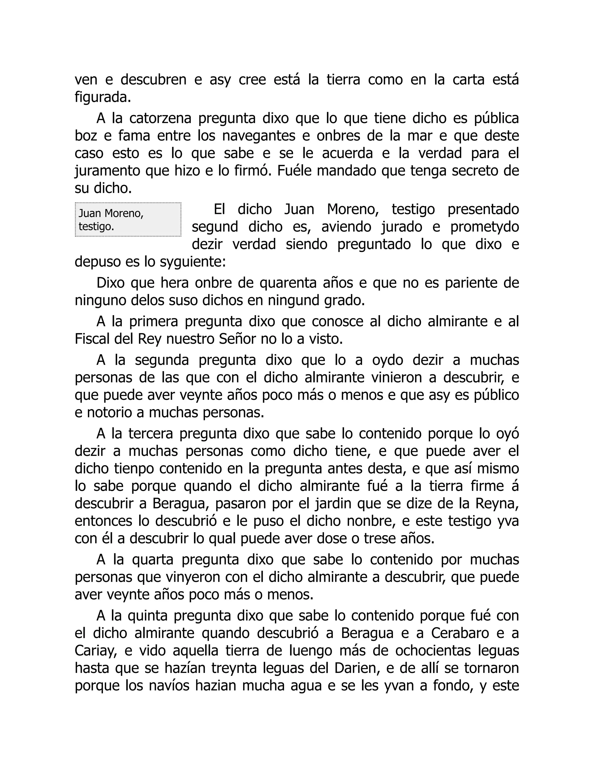 Juan Moreno,
testigo.
ven e descubren e asy cree está la tierra como en la carta está
figurada.
A la catorzena pregunta dixo que lo que tiene dicho es pública
boz e fama entre los navegantes e onbres de la mar e que deste
caso esto es lo que sabe e se le acuerda e la verdad para el
juramento que hizo e lo firmó. Fuéle mandado que tenga secreto de
su dicho.
El dicho Juan Moreno, testigo presentado
segund dicho es, aviendo jurado e prometydo
dezir verdad siendo preguntado lo que dixo e
depuso es lo syguiente:
Dixo que hera onbre de quarenta años e que no es pariente de
ninguno delos suso dichos en ningund grado.
A la primera pregunta dixo que conosce al dicho almirante e al
Fiscal del Rey nuestro Señor no lo a visto.
A la segunda pregunta dixo que lo a oydo dezir a muchas
personas de las que con el dicho almirante vinieron a descubrir, e
que puede aver veynte años poco más o menos e que asy es público
e notorio a muchas personas.
A la tercera pregunta dixo que sabe lo contenido porque lo oyó
dezir a muchas personas como dicho tiene, e que puede aver el
dicho tienpo contenido en la pregunta antes desta, e que así mismo
lo sabe porque quando el dicho almirante fué a la tierra firme á
descubrir a Beragua, pasaron por el jardin que se dize de la Reyna,
entonces lo descubrió e le puso el dicho nonbre, e este testigo yva
con él a descubrir lo qual puede aver dose o trese años.
A la quarta pregunta dixo que sabe lo contenido por muchas
personas que vinyeron con el dicho almirante a descubrir, que puede
aver veynte años poco más o menos.
A la quinta pregunta dixo que sabe lo contenido porque fué con
el dicho almirante quando descubrió a Beragua e a Cerabaro e a
Cariay, e vido aquella tierra de luengo más de ochocientas leguas
hasta que se hazían treynta leguas del Darien, e de allí se tornaron
porque los navíos hazian mucha agua e se les yvan a fondo, y este
 