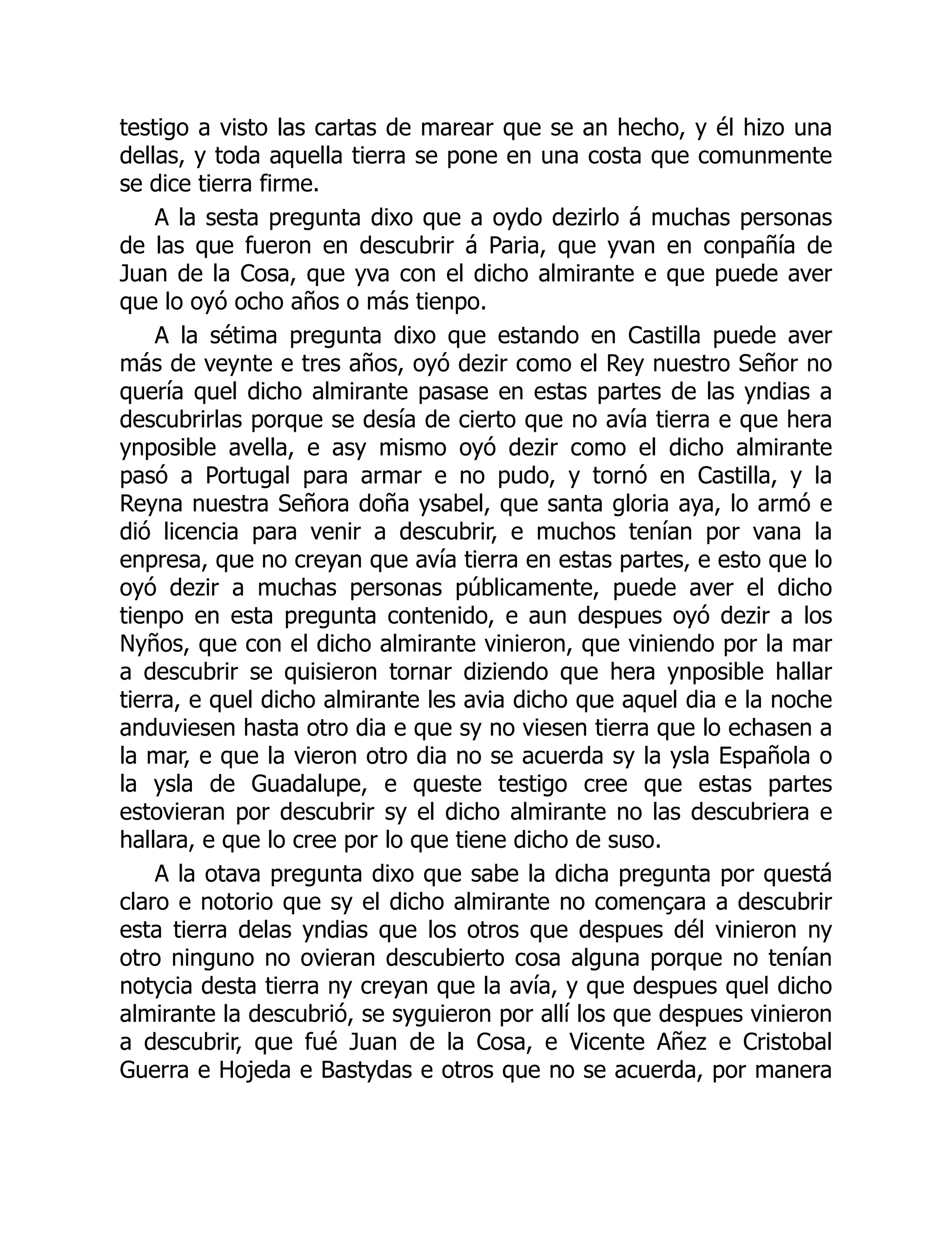testigo a visto las cartas de marear que se an hecho, y él hizo una
dellas, y toda aquella tierra se pone en una costa que comunmente
se dice tierra firme.
A la sesta pregunta dixo que a oydo dezirlo á muchas personas
de las que fueron en descubrir á Paria, que yvan en conpañía de
Juan de la Cosa, que yva con el dicho almirante e que puede aver
que lo oyó ocho años o más tienpo.
A la sétima pregunta dixo que estando en Castilla puede aver
más de veynte e tres años, oyó dezir como el Rey nuestro Señor no
quería quel dicho almirante pasase en estas partes de las yndias a
descubrirlas porque se desía de cierto que no avía tierra e que hera
ynposible avella, e asy mismo oyó dezir como el dicho almirante
pasó a Portugal para armar e no pudo, y tornó en Castilla, y la
Reyna nuestra Señora doña ysabel, que santa gloria aya, lo armó e
dió licencia para venir a descubrir, e muchos tenían por vana la
enpresa, que no creyan que avía tierra en estas partes, e esto que lo
oyó dezir a muchas personas públicamente, puede aver el dicho
tienpo en esta pregunta contenido, e aun despues oyó dezir a los
Nyños, que con el dicho almirante vinieron, que viniendo por la mar
a descubrir se quisieron tornar diziendo que hera ynposible hallar
tierra, e quel dicho almirante les avia dicho que aquel dia e la noche
anduviesen hasta otro dia e que sy no viesen tierra que lo echasen a
la mar, e que la vieron otro dia no se acuerda sy la ysla Española o
la ysla de Guadalupe, e queste testigo cree que estas partes
estovieran por descubrir sy el dicho almirante no las descubriera e
hallara, e que lo cree por lo que tiene dicho de suso.
A la otava pregunta dixo que sabe la dicha pregunta por questá
claro e notorio que sy el dicho almirante no començara a descubrir
esta tierra delas yndias que los otros que despues dél vinieron ny
otro ninguno no ovieran descubierto cosa alguna porque no tenían
notycia desta tierra ny creyan que la avía, y que despues quel dicho
almirante la descubrió, se syguieron por allí los que despues vinieron
a descubrir, que fué Juan de la Cosa, e Vicente Añez e Cristobal
Guerra e Hojeda e Bastydas e otros que no se acuerda, por manera
 