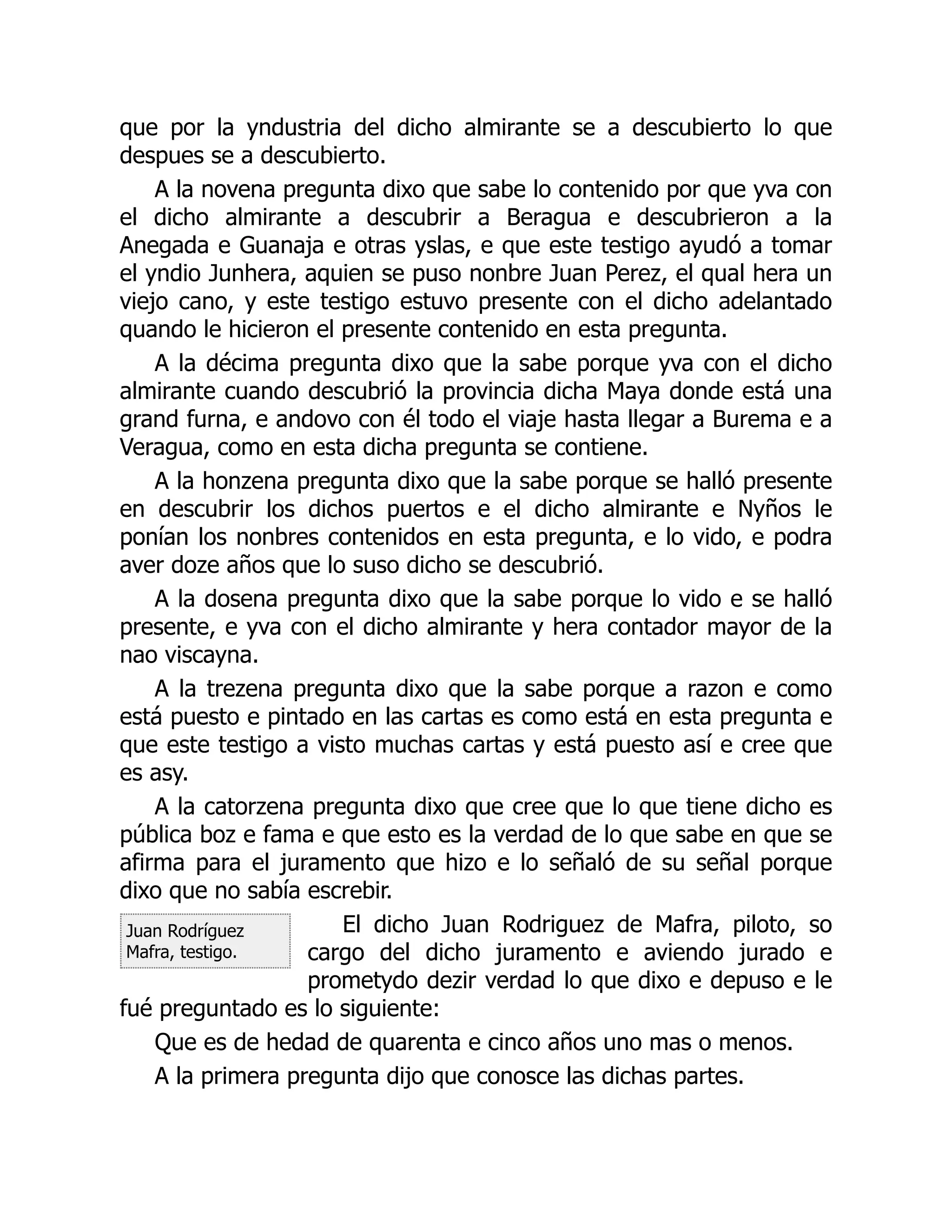 Juan Rodríguez
Mafra, testigo.
que por la yndustria del dicho almirante se a descubierto lo que
despues se a descubierto.
A la novena pregunta dixo que sabe lo contenido por que yva con
el dicho almirante a descubrir a Beragua e descubrieron a la
Anegada e Guanaja e otras yslas, e que este testigo ayudó a tomar
el yndio Junhera, aquien se puso nonbre Juan Perez, el qual hera un
viejo cano, y este testigo estuvo presente con el dicho adelantado
quando le hicieron el presente contenido en esta pregunta.
A la décima pregunta dixo que la sabe porque yva con el dicho
almirante cuando descubrió la provincia dicha Maya donde está una
grand furna, e andovo con él todo el viaje hasta llegar a Burema e a
Veragua, como en esta dicha pregunta se contiene.
A la honzena pregunta dixo que la sabe porque se halló presente
en descubrir los dichos puertos e el dicho almirante e Nyños le
ponían los nonbres contenidos en esta pregunta, e lo vido, e podra
aver doze años que lo suso dicho se descubrió.
A la dosena pregunta dixo que la sabe porque lo vido e se halló
presente, e yva con el dicho almirante y hera contador mayor de la
nao viscayna.
A la trezena pregunta dixo que la sabe porque a razon e como
está puesto e pintado en las cartas es como está en esta pregunta e
que este testigo a visto muchas cartas y está puesto así e cree que
es asy.
A la catorzena pregunta dixo que cree que lo que tiene dicho es
pública boz e fama e que esto es la verdad de lo que sabe en que se
afirma para el juramento que hizo e lo señaló de su señal porque
dixo que no sabía escrebir.
El dicho Juan Rodriguez de Mafra, piloto, so
cargo del dicho juramento e aviendo jurado e
prometydo dezir verdad lo que dixo e depuso e le
fué preguntado es lo siguiente:
Que es de hedad de quarenta e cinco años uno mas o menos.
A la primera pregunta dijo que conosce las dichas partes.
 