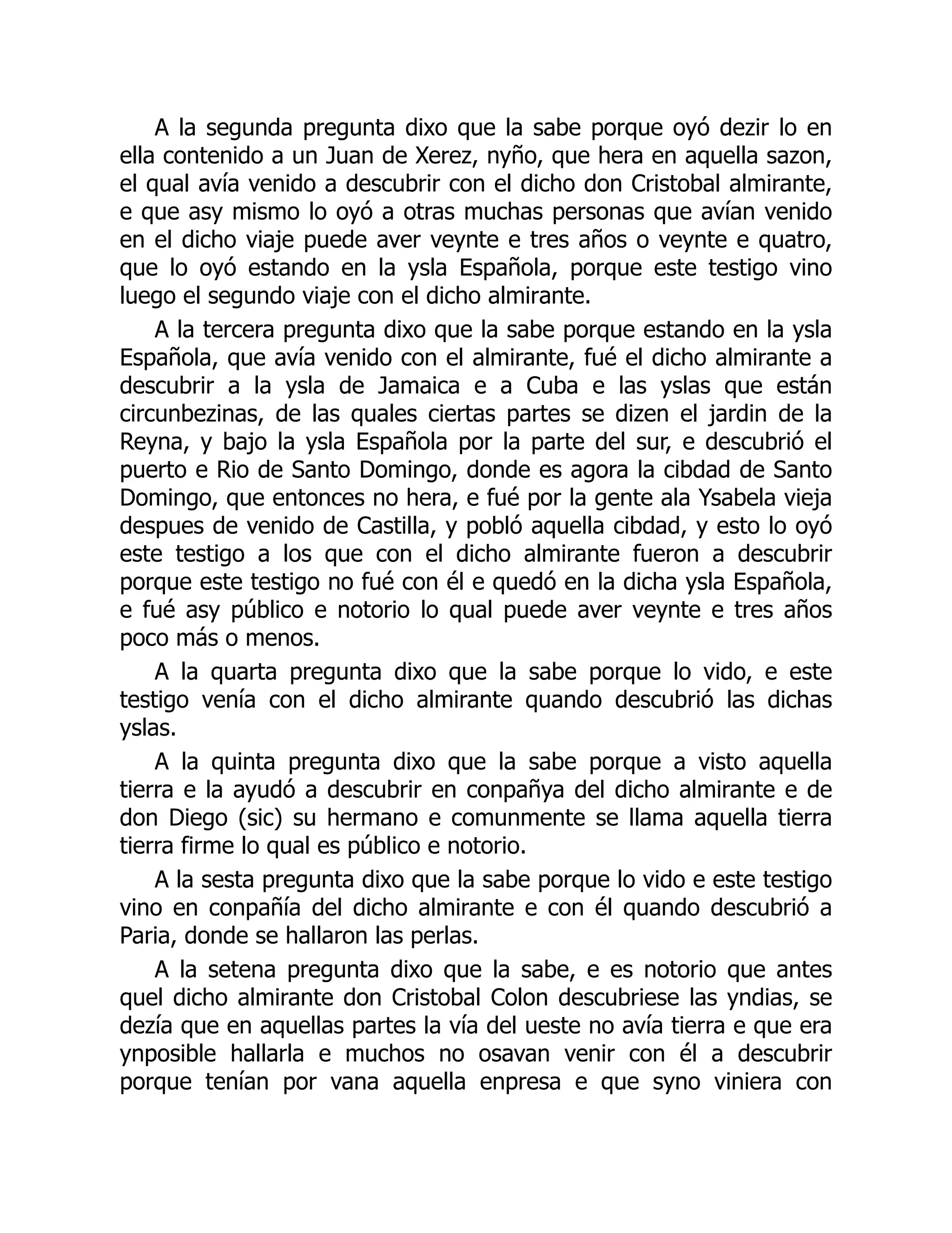 A la segunda pregunta dixo que la sabe porque oyó dezir lo en
ella contenido a un Juan de Xerez, nyño, que hera en aquella sazon,
el qual avía venido a descubrir con el dicho don Cristobal almirante,
e que asy mismo lo oyó a otras muchas personas que avían venido
en el dicho viaje puede aver veynte e tres años o veynte e quatro,
que lo oyó estando en la ysla Española, porque este testigo vino
luego el segundo viaje con el dicho almirante.
A la tercera pregunta dixo que la sabe porque estando en la ysla
Española, que avía venido con el almirante, fué el dicho almirante a
descubrir a la ysla de Jamaica e a Cuba e las yslas que están
circunbezinas, de las quales ciertas partes se dizen el jardin de la
Reyna, y bajo la ysla Española por la parte del sur, e descubrió el
puerto e Rio de Santo Domingo, donde es agora la cibdad de Santo
Domingo, que entonces no hera, e fué por la gente ala Ysabela vieja
despues de venido de Castilla, y pobló aquella cibdad, y esto lo oyó
este testigo a los que con el dicho almirante fueron a descubrir
porque este testigo no fué con él e quedó en la dicha ysla Española,
e fué asy público e notorio lo qual puede aver veynte e tres años
poco más o menos.
A la quarta pregunta dixo que la sabe porque lo vido, e este
testigo venía con el dicho almirante quando descubrió las dichas
yslas.
A la quinta pregunta dixo que la sabe porque a visto aquella
tierra e la ayudó a descubrir en conpañya del dicho almirante e de
don Diego (sic) su hermano e comunmente se llama aquella tierra
tierra firme lo qual es público e notorio.
A la sesta pregunta dixo que la sabe porque lo vido e este testigo
vino en conpañía del dicho almirante e con él quando descubrió a
Paria, donde se hallaron las perlas.
A la setena pregunta dixo que la sabe, e es notorio que antes
quel dicho almirante don Cristobal Colon descubriese las yndias, se
dezía que en aquellas partes la vía del ueste no avía tierra e que era
ynposible hallarla e muchos no osavan venir con él a descubrir
porque tenían por vana aquella enpresa e que syno viniera con
 