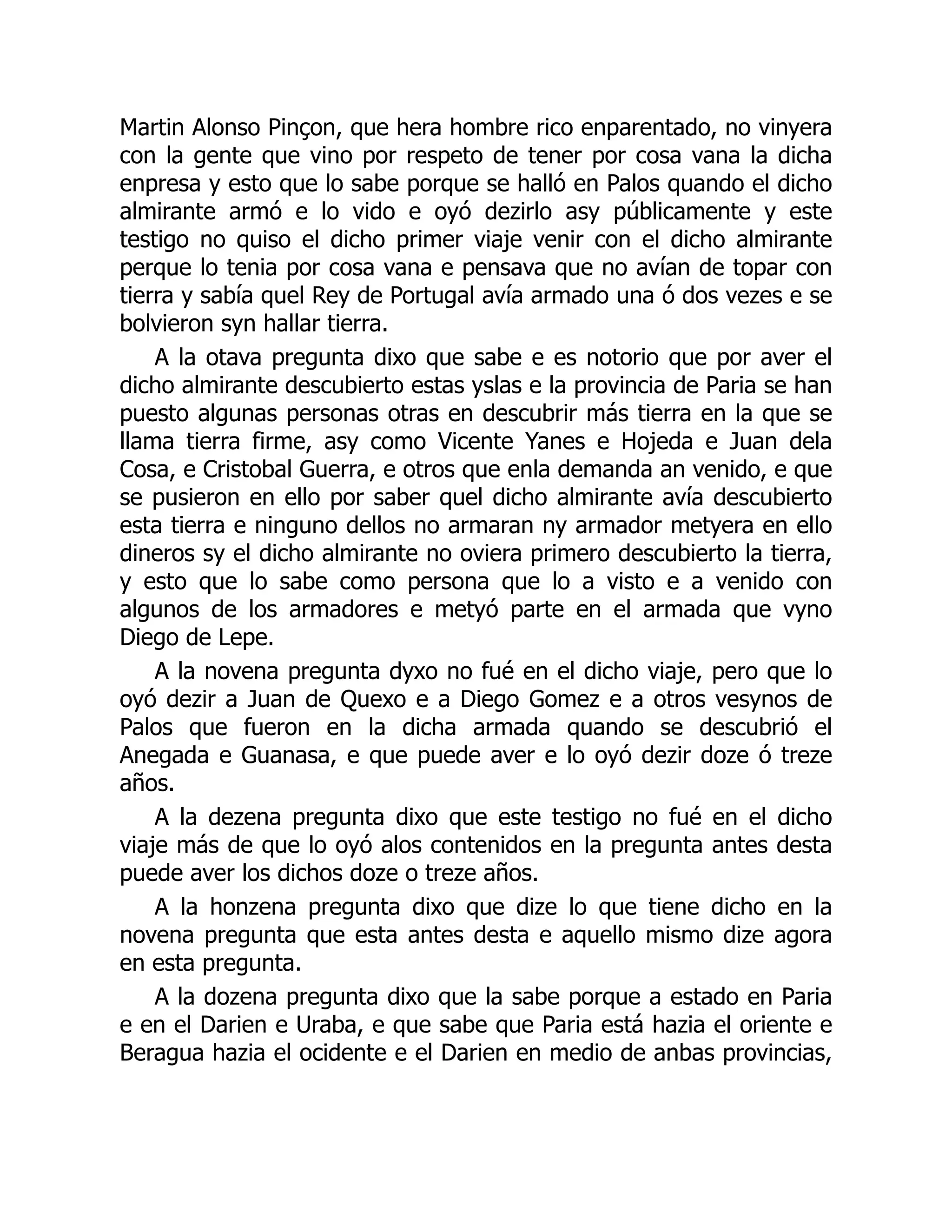 Martin Alonso Pinçon, que hera hombre rico enparentado, no vinyera
con la gente que vino por respeto de tener por cosa vana la dicha
enpresa y esto que lo sabe porque se halló en Palos quando el dicho
almirante armó e lo vido e oyó dezirlo asy públicamente y este
testigo no quiso el dicho primer viaje venir con el dicho almirante
perque lo tenia por cosa vana e pensava que no avían de topar con
tierra y sabía quel Rey de Portugal avía armado una ó dos vezes e se
bolvieron syn hallar tierra.
A la otava pregunta dixo que sabe e es notorio que por aver el
dicho almirante descubierto estas yslas e la provincia de Paria se han
puesto algunas personas otras en descubrir más tierra en la que se
llama tierra firme, asy como Vicente Yanes e Hojeda e Juan dela
Cosa, e Cristobal Guerra, e otros que enla demanda an venido, e que
se pusieron en ello por saber quel dicho almirante avía descubierto
esta tierra e ninguno dellos no armaran ny armador metyera en ello
dineros sy el dicho almirante no oviera primero descubierto la tierra,
y esto que lo sabe como persona que lo a visto e a venido con
algunos de los armadores e metyó parte en el armada que vyno
Diego de Lepe.
A la novena pregunta dyxo no fué en el dicho viaje, pero que lo
oyó dezir a Juan de Quexo e a Diego Gomez e a otros vesynos de
Palos que fueron en la dicha armada quando se descubrió el
Anegada e Guanasa, e que puede aver e lo oyó dezir doze ó treze
años.
A la dezena pregunta dixo que este testigo no fué en el dicho
viaje más de que lo oyó alos contenidos en la pregunta antes desta
puede aver los dichos doze o treze años.
A la honzena pregunta dixo que dize lo que tiene dicho en la
novena pregunta que esta antes desta e aquello mismo dize agora
en esta pregunta.
A la dozena pregunta dixo que la sabe porque a estado en Paria
e en el Darien e Uraba, e que sabe que Paria está hazia el oriente e
Beragua hazia el ocidente e el Darien en medio de anbas provincias,
 