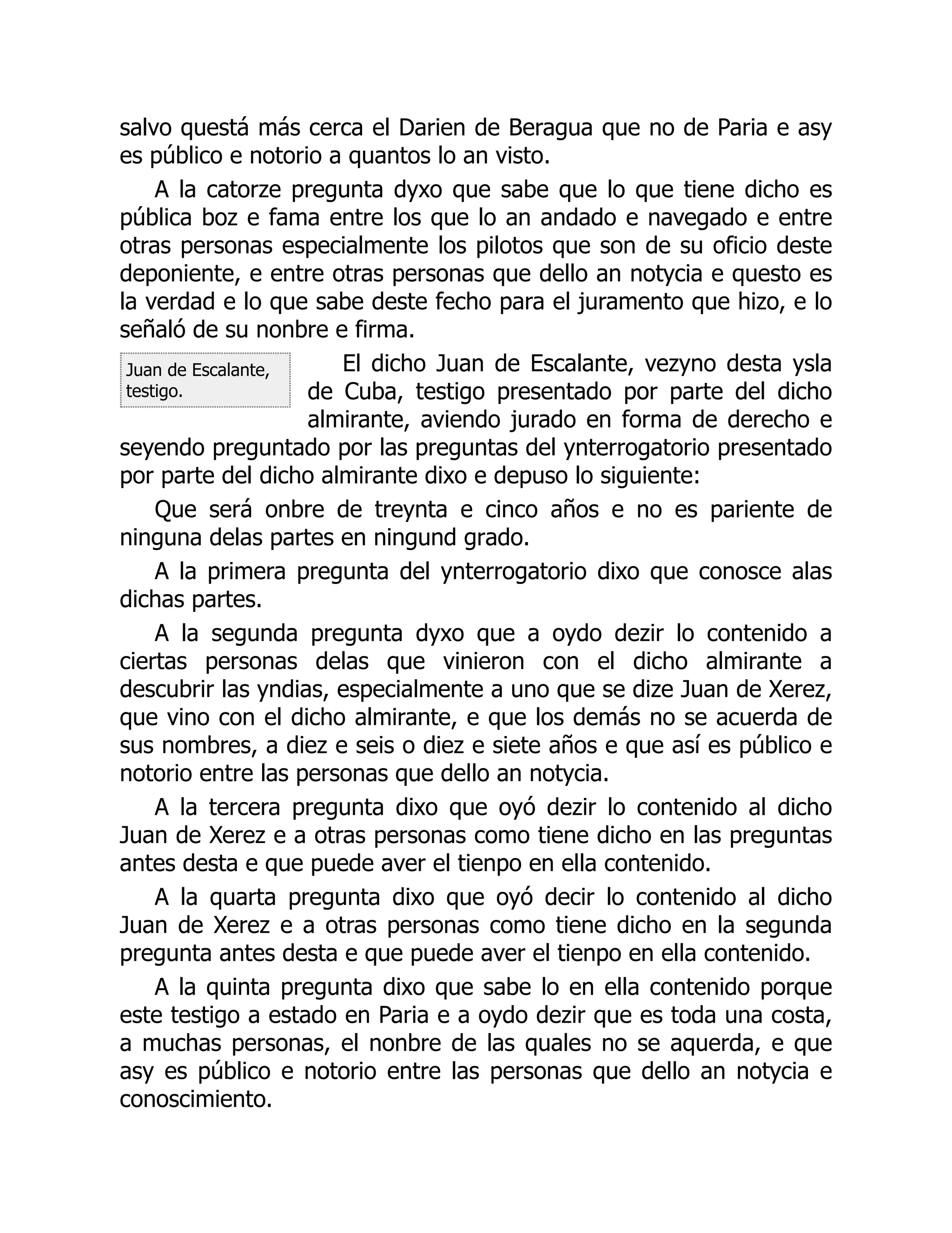Juan de Escalante,
testigo.
salvo questá más cerca el Darien de Beragua que no de Paria e asy
es público e notorio a quantos lo an visto.
A la catorze pregunta dyxo que sabe que lo que tiene dicho es
pública boz e fama entre los que lo an andado e navegado e entre
otras personas especialmente los pilotos que son de su oficio deste
deponiente, e entre otras personas que dello an notycia e questo es
la verdad e lo que sabe deste fecho para el juramento que hizo, e lo
señaló de su nonbre e firma.
El dicho Juan de Escalante, vezyno desta ysla
de Cuba, testigo presentado por parte del dicho
almirante, aviendo jurado en forma de derecho e
seyendo preguntado por las preguntas del ynterrogatorio presentado
por parte del dicho almirante dixo e depuso lo siguiente:
Que será onbre de treynta e cinco años e no es pariente de
ninguna delas partes en ningund grado.
A la primera pregunta del ynterrogatorio dixo que conosce alas
dichas partes.
A la segunda pregunta dyxo que a oydo dezir lo contenido a
ciertas personas delas que vinieron con el dicho almirante a
descubrir las yndias, especialmente a uno que se dize Juan de Xerez,
que vino con el dicho almirante, e que los demás no se acuerda de
sus nombres, a diez e seis o diez e siete años e que así es público e
notorio entre las personas que dello an notycia.
A la tercera pregunta dixo que oyó dezir lo contenido al dicho
Juan de Xerez e a otras personas como tiene dicho en las preguntas
antes desta e que puede aver el tienpo en ella contenido.
A la quarta pregunta dixo que oyó decir lo contenido al dicho
Juan de Xerez e a otras personas como tiene dicho en la segunda
pregunta antes desta e que puede aver el tienpo en ella contenido.
A la quinta pregunta dixo que sabe lo en ella contenido porque
este testigo a estado en Paria e a oydo dezir que es toda una costa,
a muchas personas, el nonbre de las quales no se aquerda, e que
asy es público e notorio entre las personas que dello an notycia e
conoscimiento.
 