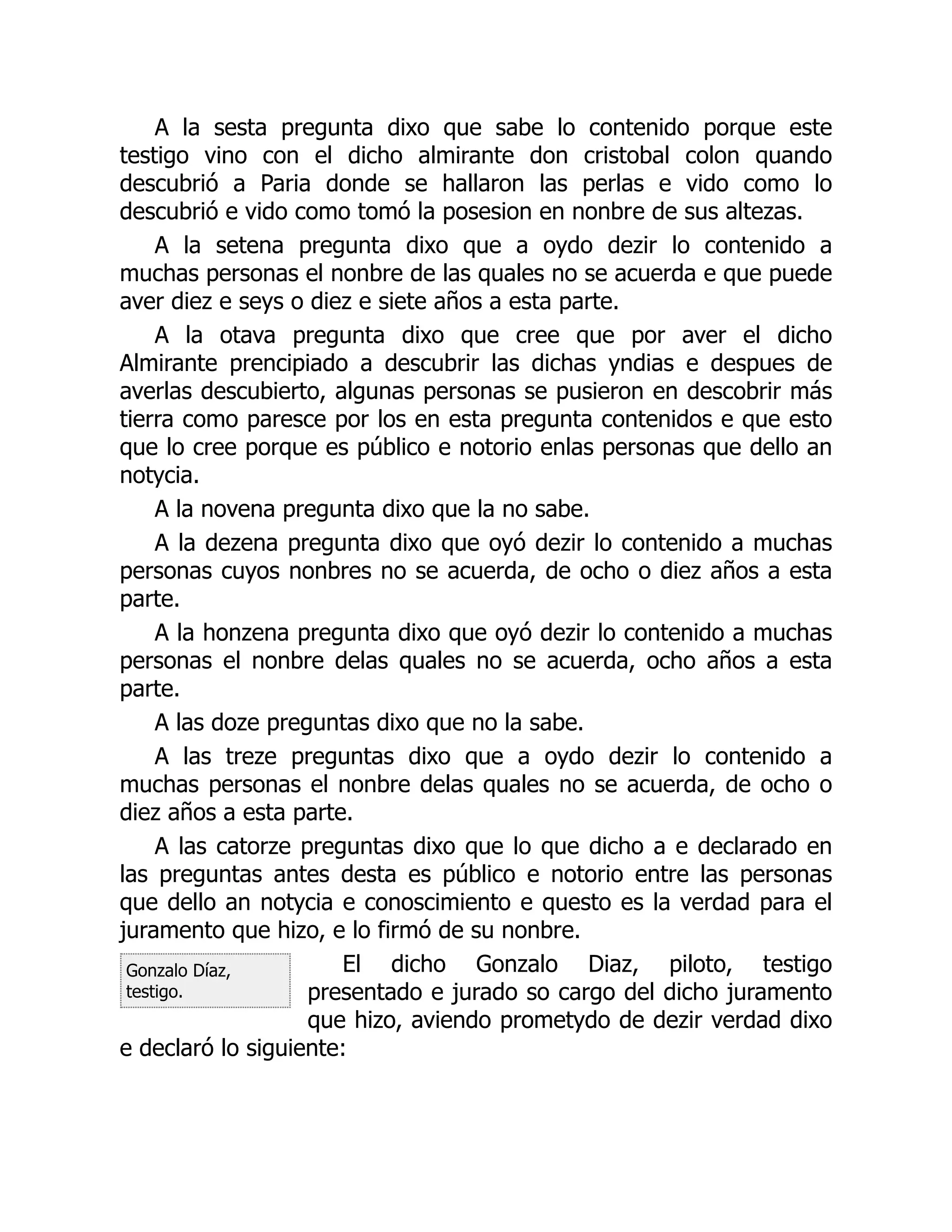 Gonzalo Díaz,
testigo.
A la sesta pregunta dixo que sabe lo contenido porque este
testigo vino con el dicho almirante don cristobal colon quando
descubrió a Paria donde se hallaron las perlas e vido como lo
descubrió e vido como tomó la posesion en nonbre de sus altezas.
A la setena pregunta dixo que a oydo dezir lo contenido a
muchas personas el nonbre de las quales no se acuerda e que puede
aver diez e seys o diez e siete años a esta parte.
A la otava pregunta dixo que cree que por aver el dicho
Almirante prencipiado a descubrir las dichas yndias e despues de
averlas descubierto, algunas personas se pusieron en descobrir más
tierra como paresce por los en esta pregunta contenidos e que esto
que lo cree porque es público e notorio enlas personas que dello an
notycia.
A la novena pregunta dixo que la no sabe.
A la dezena pregunta dixo que oyó dezir lo contenido a muchas
personas cuyos nonbres no se acuerda, de ocho o diez años a esta
parte.
A la honzena pregunta dixo que oyó dezir lo contenido a muchas
personas el nonbre delas quales no se acuerda, ocho años a esta
parte.
A las doze preguntas dixo que no la sabe.
A las treze preguntas dixo que a oydo dezir lo contenido a
muchas personas el nonbre delas quales no se acuerda, de ocho o
diez años a esta parte.
A las catorze preguntas dixo que lo que dicho a e declarado en
las preguntas antes desta es público e notorio entre las personas
que dello an notycia e conoscimiento e questo es la verdad para el
juramento que hizo, e lo firmó de su nonbre.
El dicho Gonzalo Diaz, piloto, testigo
presentado e jurado so cargo del dicho juramento
que hizo, aviendo prometydo de dezir verdad dixo
e declaró lo siguiente:
 