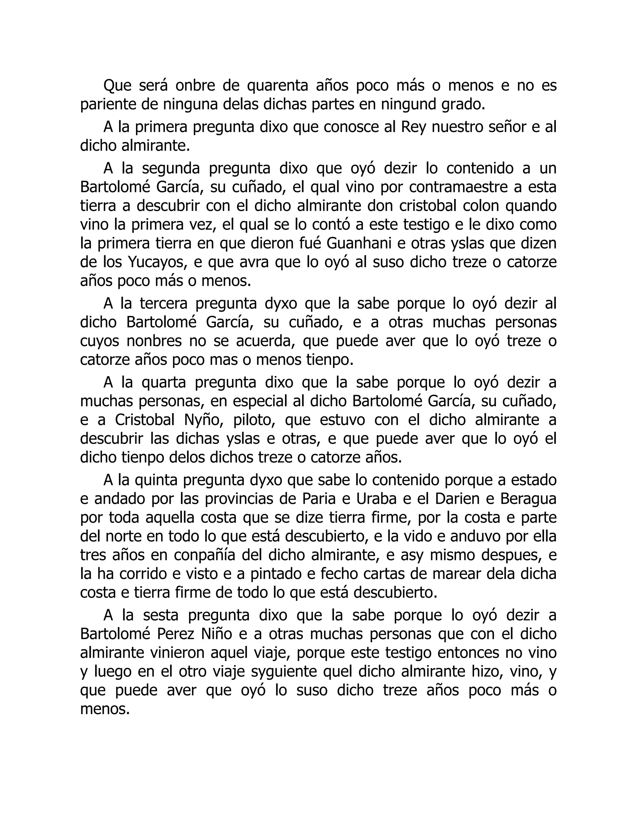 Que será onbre de quarenta años poco más o menos e no es
pariente de ninguna delas dichas partes en ningund grado.
A la primera pregunta dixo que conosce al Rey nuestro señor e al
dicho almirante.
A la segunda pregunta dixo que oyó dezir lo contenido a un
Bartolomé García, su cuñado, el qual vino por contramaestre a esta
tierra a descubrir con el dicho almirante don cristobal colon quando
vino la primera vez, el qual se lo contó a este testigo e le dixo como
la primera tierra en que dieron fué Guanhani e otras yslas que dizen
de los Yucayos, e que avra que lo oyó al suso dicho treze o catorze
años poco más o menos.
A la tercera pregunta dyxo que la sabe porque lo oyó dezir al
dicho Bartolomé García, su cuñado, e a otras muchas personas
cuyos nonbres no se acuerda, que puede aver que lo oyó treze o
catorze años poco mas o menos tienpo.
A la quarta pregunta dixo que la sabe porque lo oyó dezir a
muchas personas, en especial al dicho Bartolomé García, su cuñado,
e a Cristobal Nyño, piloto, que estuvo con el dicho almirante a
descubrir las dichas yslas e otras, e que puede aver que lo oyó el
dicho tienpo delos dichos treze o catorze años.
A la quinta pregunta dyxo que sabe lo contenido porque a estado
e andado por las provincias de Paria e Uraba e el Darien e Beragua
por toda aquella costa que se dize tierra firme, por la costa e parte
del norte en todo lo que está descubierto, e la vido e anduvo por ella
tres años en conpañía del dicho almirante, e asy mismo despues, e
la ha corrido e visto e a pintado e fecho cartas de marear dela dicha
costa e tierra firme de todo lo que está descubierto.
A la sesta pregunta dixo que la sabe porque lo oyó dezir a
Bartolomé Perez Niño e a otras muchas personas que con el dicho
almirante vinieron aquel viaje, porque este testigo entonces no vino
y luego en el otro viaje syguiente quel dicho almirante hizo, vino, y
que puede aver que oyó lo suso dicho treze años poco más o
menos.
 