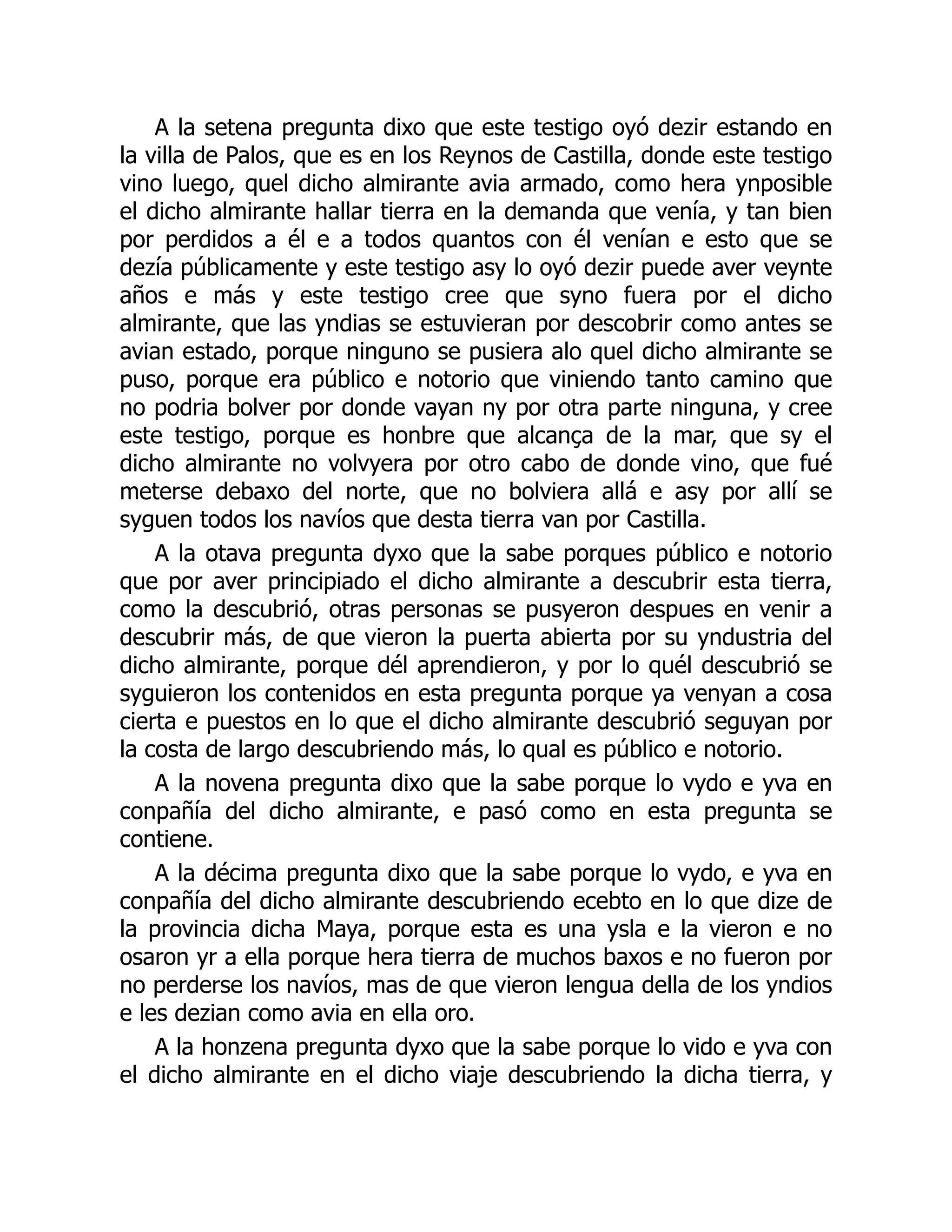 A la setena pregunta dixo que este testigo oyó dezir estando en
la villa de Palos, que es en los Reynos de Castilla, donde este testigo
vino luego, quel dicho almirante avia armado, como hera ynposible
el dicho almirante hallar tierra en la demanda que venía, y tan bien
por perdidos a él e a todos quantos con él venían e esto que se
dezía públicamente y este testigo asy lo oyó dezir puede aver veynte
años e más y este testigo cree que syno fuera por el dicho
almirante, que las yndias se estuvieran por descobrir como antes se
avian estado, porque ninguno se pusiera alo quel dicho almirante se
puso, porque era público e notorio que viniendo tanto camino que
no podria bolver por donde vayan ny por otra parte ninguna, y cree
este testigo, porque es honbre que alcança de la mar, que sy el
dicho almirante no volvyera por otro cabo de donde vino, que fué
meterse debaxo del norte, que no bolviera allá e asy por allí se
syguen todos los navíos que desta tierra van por Castilla.
A la otava pregunta dyxo que la sabe porques público e notorio
que por aver principiado el dicho almirante a descubrir esta tierra,
como la descubrió, otras personas se pusyeron despues en venir a
descubrir más, de que vieron la puerta abierta por su yndustria del
dicho almirante, porque dél aprendieron, y por lo quél descubrió se
syguieron los contenidos en esta pregunta porque ya venyan a cosa
cierta e puestos en lo que el dicho almirante descubrió seguyan por
la costa de largo descubriendo más, lo qual es público e notorio.
A la novena pregunta dixo que la sabe porque lo vydo e yva en
conpañía del dicho almirante, e pasó como en esta pregunta se
contiene.
A la décima pregunta dixo que la sabe porque lo vydo, e yva en
conpañía del dicho almirante descubriendo ecebto en lo que dize de
la provincia dicha Maya, porque esta es una ysla e la vieron e no
osaron yr a ella porque hera tierra de muchos baxos e no fueron por
no perderse los navíos, mas de que vieron lengua della de los yndios
e les dezian como avia en ella oro.
A la honzena pregunta dyxo que la sabe porque lo vido e yva con
el dicho almirante en el dicho viaje descubriendo la dicha tierra, y
 