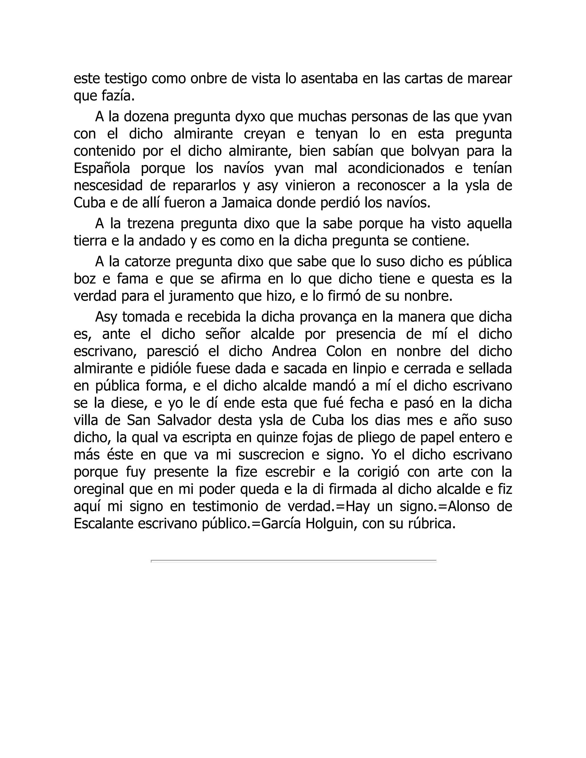 este testigo como onbre de vista lo asentaba en las cartas de marear
que fazía.
A la dozena pregunta dyxo que muchas personas de las que yvan
con el dicho almirante creyan e tenyan lo en esta pregunta
contenido por el dicho almirante, bien sabían que bolvyan para la
Española porque los navíos yvan mal acondicionados e tenían
nescesidad de repararlos y asy vinieron a reconoscer a la ysla de
Cuba e de allí fueron a Jamaica donde perdió los navíos.
A la trezena pregunta dixo que la sabe porque ha visto aquella
tierra e la andado y es como en la dicha pregunta se contiene.
A la catorze pregunta dixo que sabe que lo suso dicho es pública
boz e fama e que se afirma en lo que dicho tiene e questa es la
verdad para el juramento que hizo, e lo firmó de su nonbre.
Asy tomada e recebida la dicha provança en la manera que dicha
es, ante el dicho señor alcalde por presencia de mí el dicho
escrivano, paresció el dicho Andrea Colon en nonbre del dicho
almirante e pidióle fuese dada e sacada en linpio e cerrada e sellada
en pública forma, e el dicho alcalde mandó a mí el dicho escrivano
se la diese, e yo le dí ende esta que fué fecha e pasó en la dicha
villa de San Salvador desta ysla de Cuba los dias mes e año suso
dicho, la qual va escripta en quinze fojas de pliego de papel entero e
más éste en que va mi suscrecion e signo. Yo el dicho escrivano
porque fuy presente la fize escrebir e la corigió con arte con la
oreginal que en mi poder queda e la di firmada al dicho alcalde e fiz
aquí mi signo en testimonio de verdad.=Hay un signo.=Alonso de
Escalante escrivano público.=García Holguin, con su rúbrica.
 
