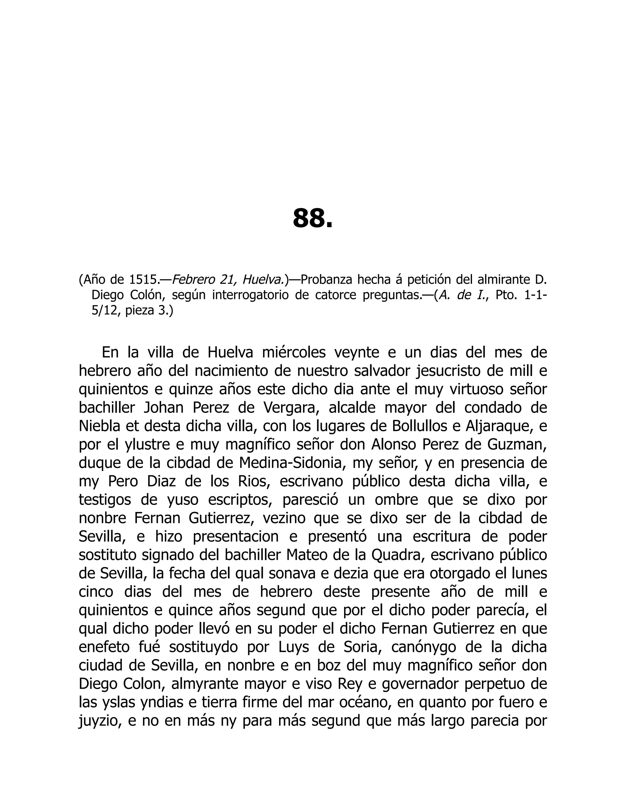 88.
(Año de 1515.—Febrero 21, Huelva.)—Probanza hecha á petición del almirante D.
Diego Colón, según interrogatorio de catorce preguntas.—(A. de I., Pto. 1-1-
5/12, pieza 3.)
En la villa de Huelva miércoles veynte e un dias del mes de
hebrero año del nacimiento de nuestro salvador jesucristo de mill e
quinientos e quinze años este dicho dia ante el muy virtuoso señor
bachiller Johan Perez de Vergara, alcalde mayor del condado de
Niebla et desta dicha villa, con los lugares de Bollullos e Aljaraque, e
por el ylustre e muy magnífico señor don Alonso Perez de Guzman,
duque de la cibdad de Medina-Sidonia, my señor, y en presencia de
my Pero Diaz de los Rios, escrivano público desta dicha villa, e
testigos de yuso escriptos, paresció un ombre que se dixo por
nonbre Fernan Gutierrez, vezino que se dixo ser de la cibdad de
Sevilla, e hizo presentacion e presentó una escritura de poder
sostituto signado del bachiller Mateo de la Quadra, escrivano público
de Sevilla, la fecha del qual sonava e dezia que era otorgado el lunes
cinco dias del mes de hebrero deste presente año de mill e
quinientos e quince años segund que por el dicho poder parecía, el
qual dicho poder llevó en su poder el dicho Fernan Gutierrez en que
enefeto fué sostituydo por Luys de Soria, canónygo de la dicha
ciudad de Sevilla, en nonbre e en boz del muy magnífico señor don
Diego Colon, almyrante mayor e viso Rey e governador perpetuo de
las yslas yndias e tierra firme del mar océano, en quanto por fuero e
juyzio, e no en más ny para más segund que más largo parecia por
 
