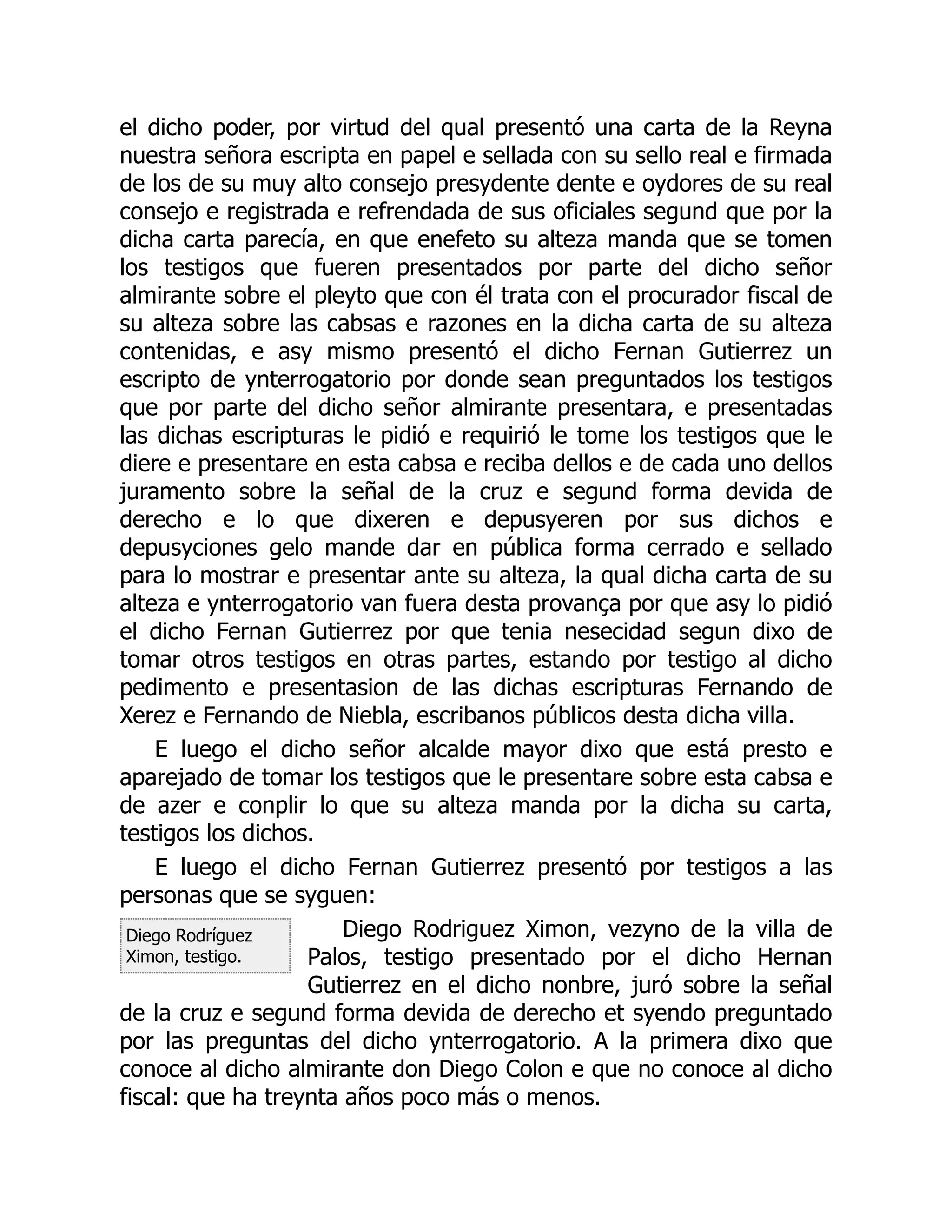 Diego Rodríguez
Ximon, testigo.
el dicho poder, por virtud del qual presentó una carta de la Reyna
nuestra señora escripta en papel e sellada con su sello real e firmada
de los de su muy alto consejo presydente dente e oydores de su real
consejo e registrada e refrendada de sus oficiales segund que por la
dicha carta parecía, en que enefeto su alteza manda que se tomen
los testigos que fueren presentados por parte del dicho señor
almirante sobre el pleyto que con él trata con el procurador fiscal de
su alteza sobre las cabsas e razones en la dicha carta de su alteza
contenidas, e asy mismo presentó el dicho Fernan Gutierrez un
escripto de ynterrogatorio por donde sean preguntados los testigos
que por parte del dicho señor almirante presentara, e presentadas
las dichas escripturas le pidió e requirió le tome los testigos que le
diere e presentare en esta cabsa e reciba dellos e de cada uno dellos
juramento sobre la señal de la cruz e segund forma devida de
derecho e lo que dixeren e depusyeren por sus dichos e
depusyciones gelo mande dar en pública forma cerrado e sellado
para lo mostrar e presentar ante su alteza, la qual dicha carta de su
alteza e ynterrogatorio van fuera desta provança por que asy lo pidió
el dicho Fernan Gutierrez por que tenia nesecidad segun dixo de
tomar otros testigos en otras partes, estando por testigo al dicho
pedimento e presentasion de las dichas escripturas Fernando de
Xerez e Fernando de Niebla, escribanos públicos desta dicha villa.
E luego el dicho señor alcalde mayor dixo que está presto e
aparejado de tomar los testigos que le presentare sobre esta cabsa e
de azer e conplir lo que su alteza manda por la dicha su carta,
testigos los dichos.
E luego el dicho Fernan Gutierrez presentó por testigos a las
personas que se syguen:
Diego Rodriguez Ximon, vezyno de la villa de
Palos, testigo presentado por el dicho Hernan
Gutierrez en el dicho nonbre, juró sobre la señal
de la cruz e segund forma devida de derecho et syendo preguntado
por las preguntas del dicho ynterrogatorio. A la primera dixo que
conoce al dicho almirante don Diego Colon e que no conoce al dicho
fiscal: que ha treynta años poco más o menos.
 