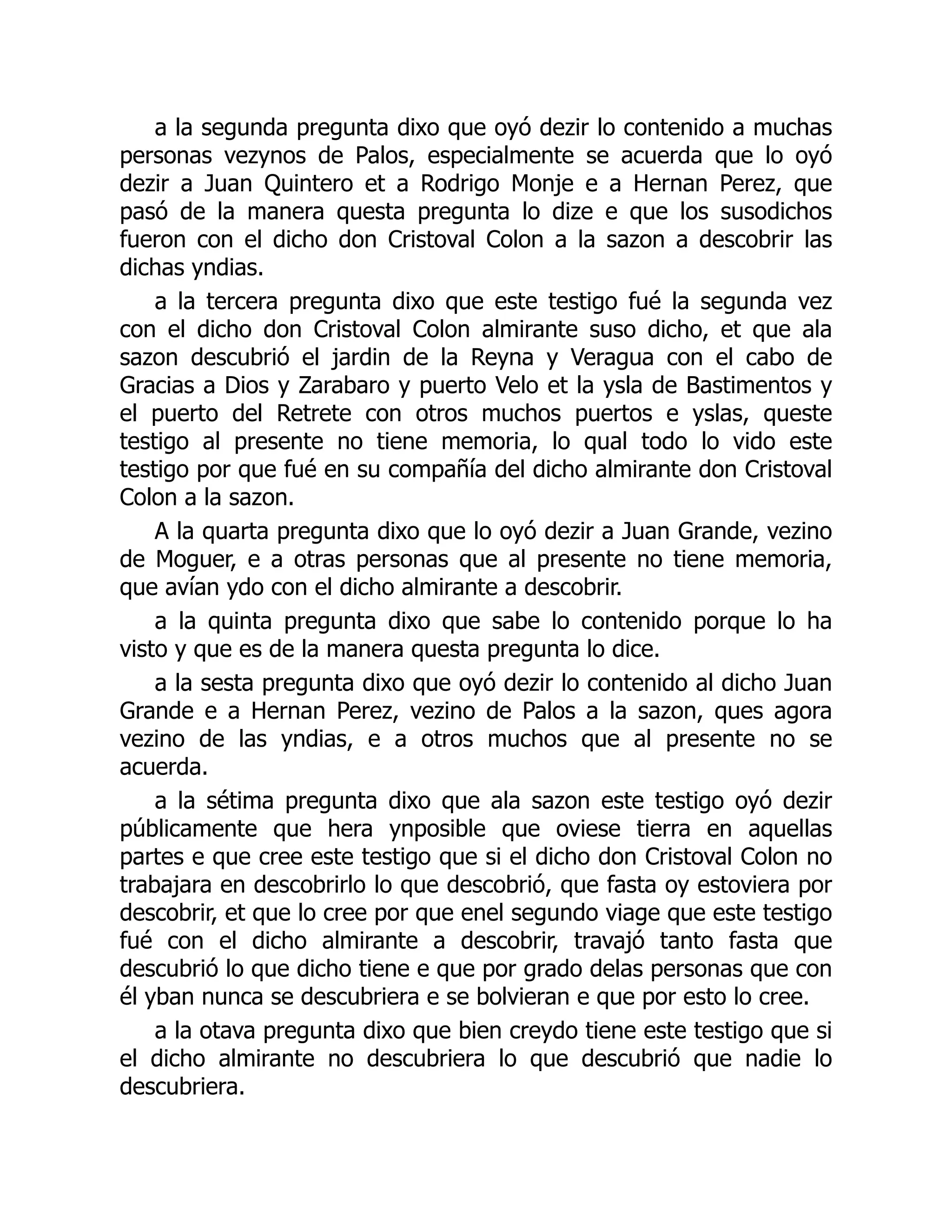 a la segunda pregunta dixo que oyó dezir lo contenido a muchas
personas vezynos de Palos, especialmente se acuerda que lo oyó
dezir a Juan Quintero et a Rodrigo Monje e a Hernan Perez, que
pasó de la manera questa pregunta lo dize e que los susodichos
fueron con el dicho don Cristoval Colon a la sazon a descobrir las
dichas yndias.
a la tercera pregunta dixo que este testigo fué la segunda vez
con el dicho don Cristoval Colon almirante suso dicho, et que ala
sazon descubrió el jardin de la Reyna y Veragua con el cabo de
Gracias a Dios y Zarabaro y puerto Velo et la ysla de Bastimentos y
el puerto del Retrete con otros muchos puertos e yslas, queste
testigo al presente no tiene memoria, lo qual todo lo vido este
testigo por que fué en su compañía del dicho almirante don Cristoval
Colon a la sazon.
A la quarta pregunta dixo que lo oyó dezir a Juan Grande, vezino
de Moguer, e a otras personas que al presente no tiene memoria,
que avían ydo con el dicho almirante a descobrir.
a la quinta pregunta dixo que sabe lo contenido porque lo ha
visto y que es de la manera questa pregunta lo dice.
a la sesta pregunta dixo que oyó dezir lo contenido al dicho Juan
Grande e a Hernan Perez, vezino de Palos a la sazon, ques agora
vezino de las yndias, e a otros muchos que al presente no se
acuerda.
a la sétima pregunta dixo que ala sazon este testigo oyó dezir
públicamente que hera ynposible que oviese tierra en aquellas
partes e que cree este testigo que si el dicho don Cristoval Colon no
trabajara en descobrirlo lo que descobrió, que fasta oy estoviera por
descobrir, et que lo cree por que enel segundo viage que este testigo
fué con el dicho almirante a descobrir, travajó tanto fasta que
descubrió lo que dicho tiene e que por grado delas personas que con
él yban nunca se descubriera e se bolvieran e que por esto lo cree.
a la otava pregunta dixo que bien creydo tiene este testigo que si
el dicho almirante no descubriera lo que descubrió que nadie lo
descubriera.
 
