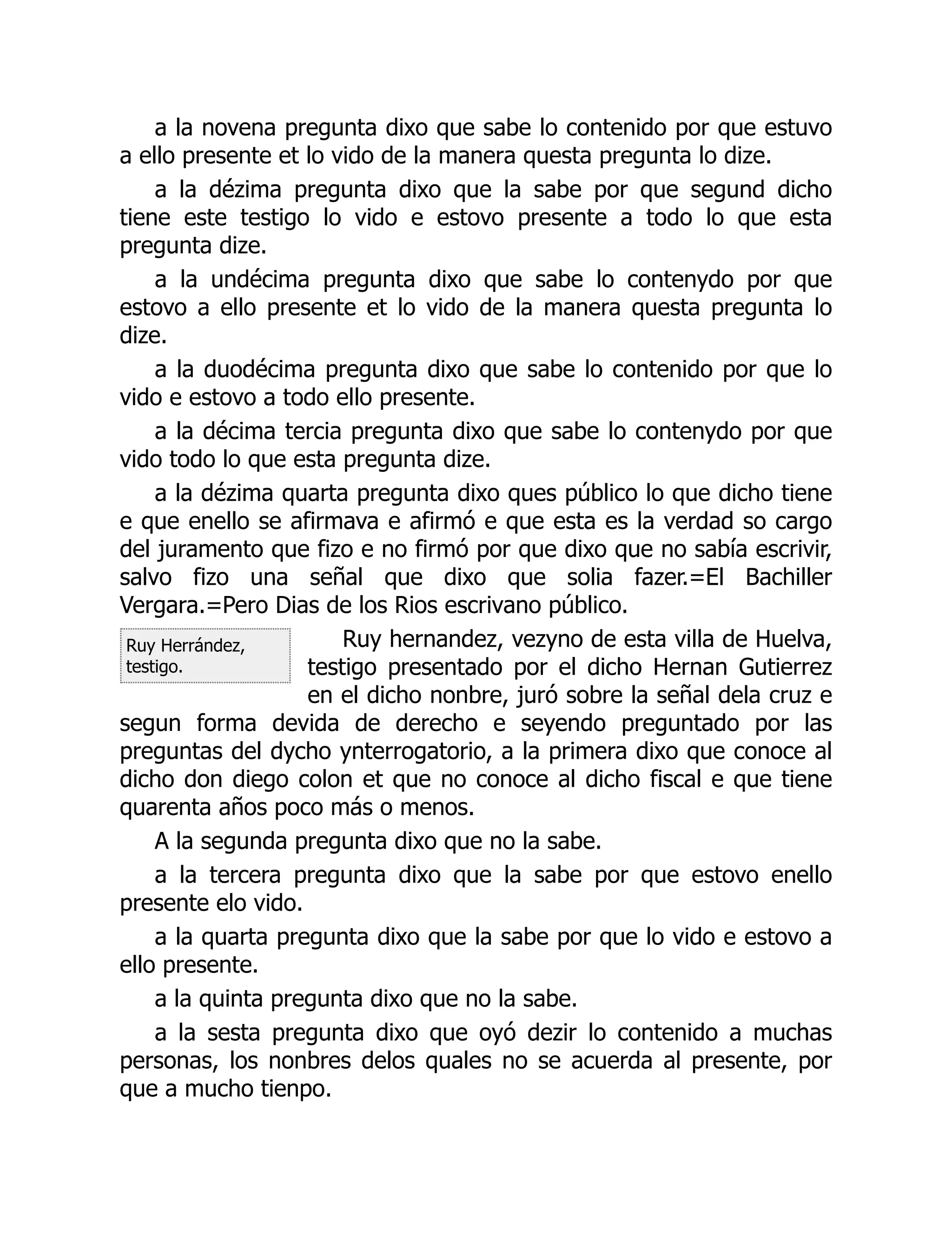 Ruy Herrández,
testigo.
a la novena pregunta dixo que sabe lo contenido por que estuvo
a ello presente et lo vido de la manera questa pregunta lo dize.
a la dézima pregunta dixo que la sabe por que segund dicho
tiene este testigo lo vido e estovo presente a todo lo que esta
pregunta dize.
a la undécima pregunta dixo que sabe lo contenydo por que
estovo a ello presente et lo vido de la manera questa pregunta lo
dize.
a la duodécima pregunta dixo que sabe lo contenido por que lo
vido e estovo a todo ello presente.
a la décima tercia pregunta dixo que sabe lo contenydo por que
vido todo lo que esta pregunta dize.
a la dézima quarta pregunta dixo ques público lo que dicho tiene
e que enello se afirmava e afirmó e que esta es la verdad so cargo
del juramento que fizo e no firmó por que dixo que no sabía escrivir,
salvo fizo una señal que dixo que solia fazer.=El Bachiller
Vergara.=Pero Dias de los Rios escrivano público.
Ruy hernandez, vezyno de esta villa de Huelva,
testigo presentado por el dicho Hernan Gutierrez
en el dicho nonbre, juró sobre la señal dela cruz e
segun forma devida de derecho e seyendo preguntado por las
preguntas del dycho ynterrogatorio, a la primera dixo que conoce al
dicho don diego colon et que no conoce al dicho fiscal e que tiene
quarenta años poco más o menos.
A la segunda pregunta dixo que no la sabe.
a la tercera pregunta dixo que la sabe por que estovo enello
presente elo vido.
a la quarta pregunta dixo que la sabe por que lo vido e estovo a
ello presente.
a la quinta pregunta dixo que no la sabe.
a la sesta pregunta dixo que oyó dezir lo contenido a muchas
personas, los nonbres delos quales no se acuerda al presente, por
que a mucho tienpo.
 