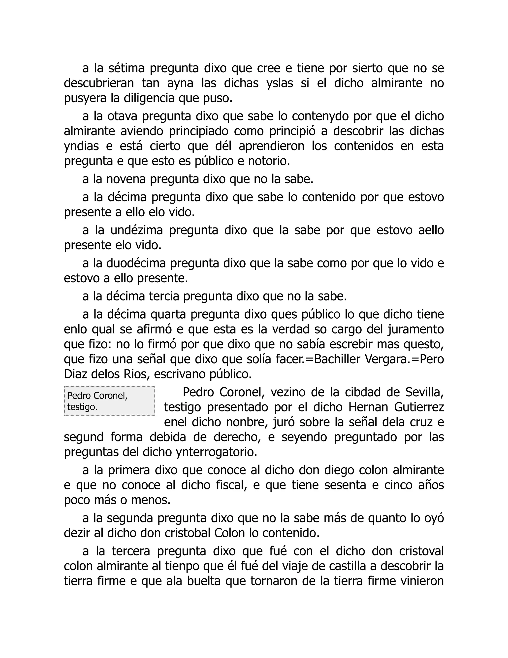 Pedro Coronel,
testigo.
a la sétima pregunta dixo que cree e tiene por sierto que no se
descubrieran tan ayna las dichas yslas si el dicho almirante no
pusyera la diligencia que puso.
a la otava pregunta dixo que sabe lo contenydo por que el dicho
almirante aviendo principiado como principió a descobrir las dichas
yndias e está cierto que dél aprendieron los contenidos en esta
pregunta e que esto es público e notorio.
a la novena pregunta dixo que no la sabe.
a la décima pregunta dixo que sabe lo contenido por que estovo
presente a ello elo vido.
a la undézima pregunta dixo que la sabe por que estovo aello
presente elo vido.
a la duodécima pregunta dixo que la sabe como por que lo vido e
estovo a ello presente.
a la décima tercia pregunta dixo que no la sabe.
a la décima quarta pregunta dixo ques público lo que dicho tiene
enlo qual se afirmó e que esta es la verdad so cargo del juramento
que fizo: no lo firmó por que dixo que no sabía escrebir mas questo,
que fizo una señal que dixo que solía facer.=Bachiller Vergara.=Pero
Diaz delos Rios, escrivano público.
Pedro Coronel, vezino de la cibdad de Sevilla,
testigo presentado por el dicho Hernan Gutierrez
enel dicho nonbre, juró sobre la señal dela cruz e
segund forma debida de derecho, e seyendo preguntado por las
preguntas del dicho ynterrogatorio.
a la primera dixo que conoce al dicho don diego colon almirante
e que no conoce al dicho fiscal, e que tiene sesenta e cinco años
poco más o menos.
a la segunda pregunta dixo que no la sabe más de quanto lo oyó
dezir al dicho don cristobal Colon lo contenido.
a la tercera pregunta dixo que fué con el dicho don cristoval
colon almirante al tienpo que él fué del viaje de castilla a descobrir la
tierra firme e que ala buelta que tornaron de la tierra firme vinieron
 