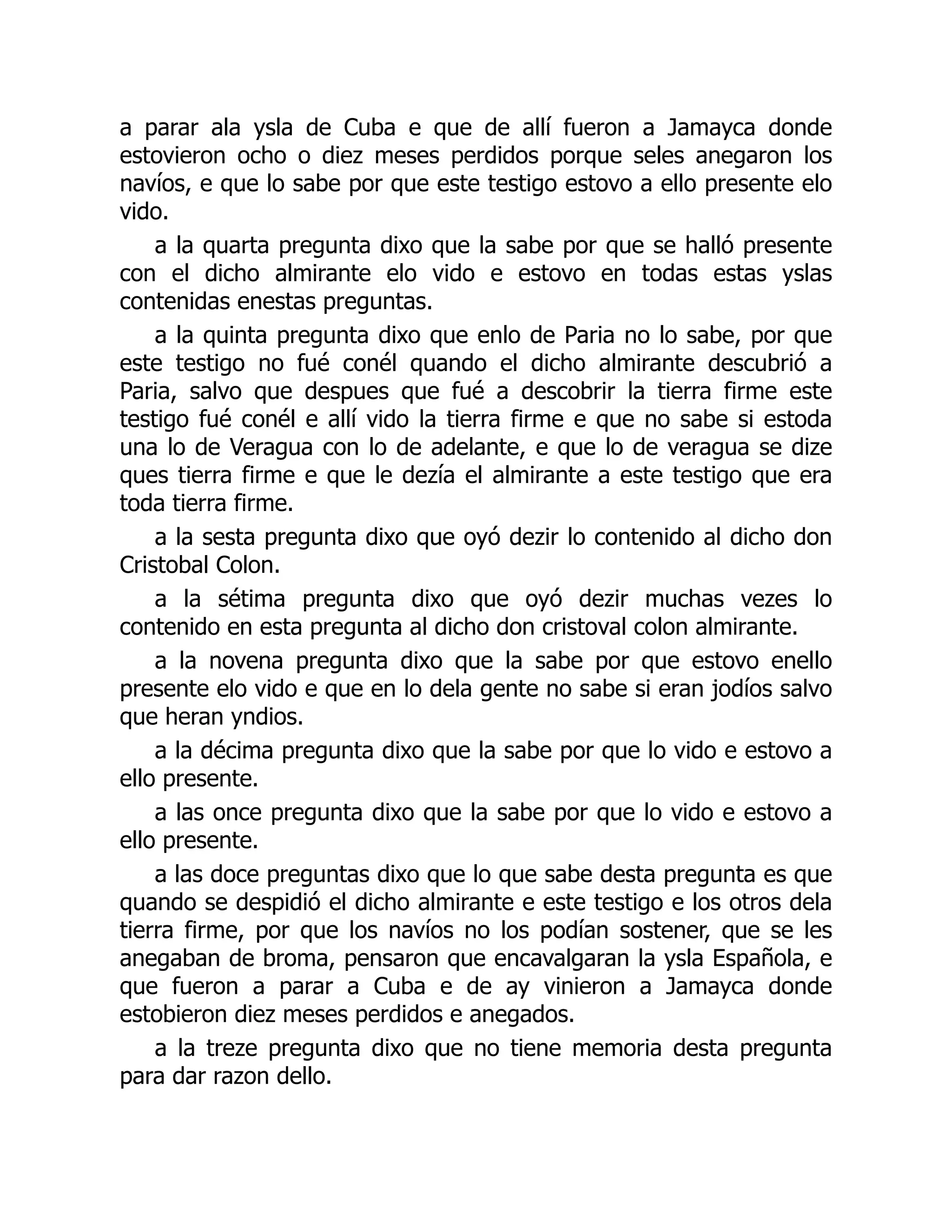 a parar ala ysla de Cuba e que de allí fueron a Jamayca donde
estovieron ocho o diez meses perdidos porque seles anegaron los
navíos, e que lo sabe por que este testigo estovo a ello presente elo
vido.
a la quarta pregunta dixo que la sabe por que se halló presente
con el dicho almirante elo vido e estovo en todas estas yslas
contenidas enestas preguntas.
a la quinta pregunta dixo que enlo de Paria no lo sabe, por que
este testigo no fué conél quando el dicho almirante descubrió a
Paria, salvo que despues que fué a descobrir la tierra firme este
testigo fué conél e allí vido la tierra firme e que no sabe si estoda
una lo de Veragua con lo de adelante, e que lo de veragua se dize
ques tierra firme e que le dezía el almirante a este testigo que era
toda tierra firme.
a la sesta pregunta dixo que oyó dezir lo contenido al dicho don
Cristobal Colon.
a la sétima pregunta dixo que oyó dezir muchas vezes lo
contenido en esta pregunta al dicho don cristoval colon almirante.
a la novena pregunta dixo que la sabe por que estovo enello
presente elo vido e que en lo dela gente no sabe si eran jodíos salvo
que heran yndios.
a la décima pregunta dixo que la sabe por que lo vido e estovo a
ello presente.
a las once pregunta dixo que la sabe por que lo vido e estovo a
ello presente.
a las doce preguntas dixo que lo que sabe desta pregunta es que
quando se despidió el dicho almirante e este testigo e los otros dela
tierra firme, por que los navíos no los podían sostener, que se les
anegaban de broma, pensaron que encavalgaran la ysla Española, e
que fueron a parar a Cuba e de ay vinieron a Jamayca donde
estobieron diez meses perdidos e anegados.
a la treze pregunta dixo que no tiene memoria desta pregunta
para dar razon dello.
 