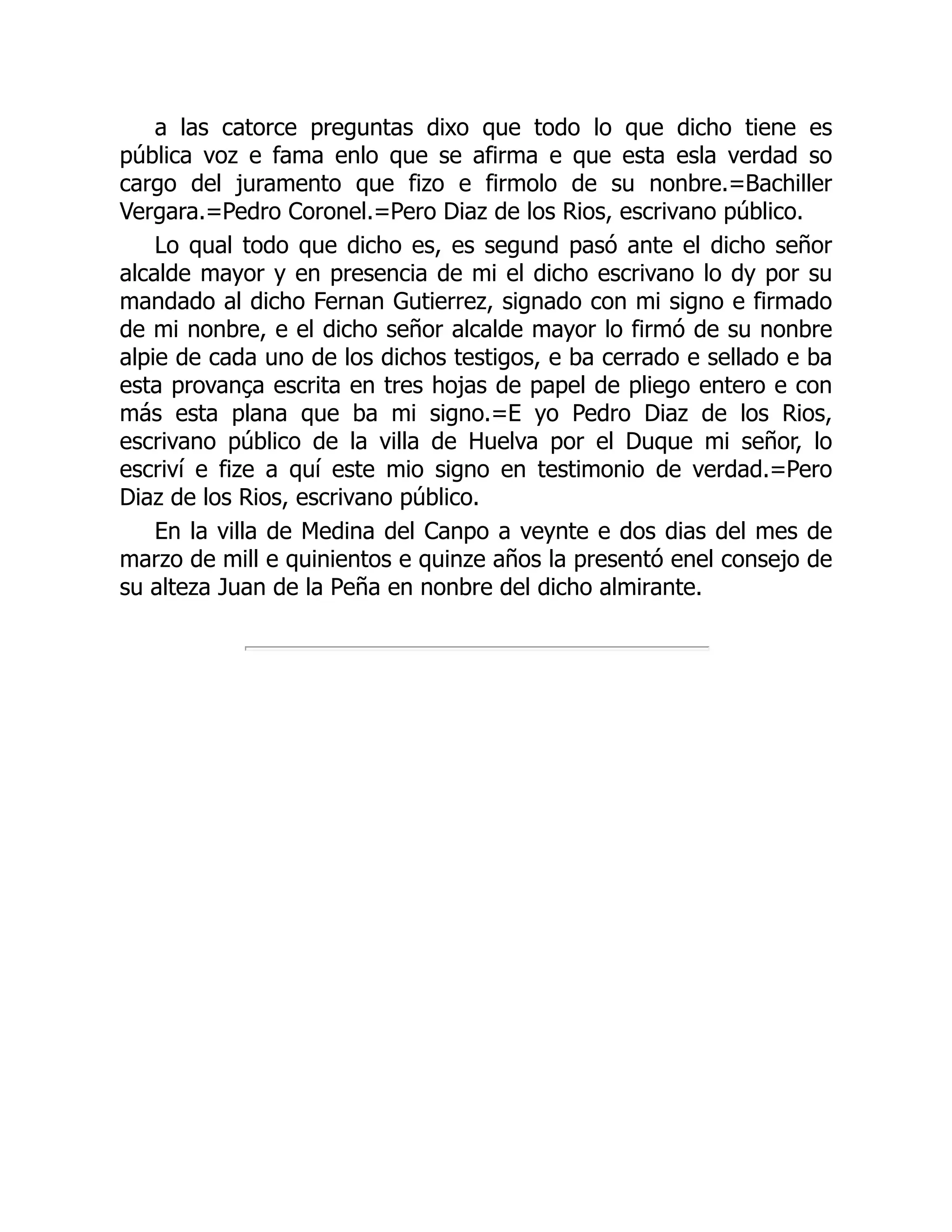 a las catorce preguntas dixo que todo lo que dicho tiene es
pública voz e fama enlo que se afirma e que esta esla verdad so
cargo del juramento que fizo e firmolo de su nonbre.=Bachiller
Vergara.=Pedro Coronel.=Pero Diaz de los Rios, escrivano público.
Lo qual todo que dicho es, es segund pasó ante el dicho señor
alcalde mayor y en presencia de mi el dicho escrivano lo dy por su
mandado al dicho Fernan Gutierrez, signado con mi signo e firmado
de mi nonbre, e el dicho señor alcalde mayor lo firmó de su nonbre
alpie de cada uno de los dichos testigos, e ba cerrado e sellado e ba
esta provança escrita en tres hojas de papel de pliego entero e con
más esta plana que ba mi signo.=E yo Pedro Diaz de los Rios,
escrivano público de la villa de Huelva por el Duque mi señor, lo
escriví e fize a quí este mio signo en testimonio de verdad.=Pero
Diaz de los Rios, escrivano público.
En la villa de Medina del Canpo a veynte e dos dias del mes de
marzo de mill e quinientos e quinze años la presentó enel consejo de
su alteza Juan de la Peña en nonbre del dicho almirante.
 