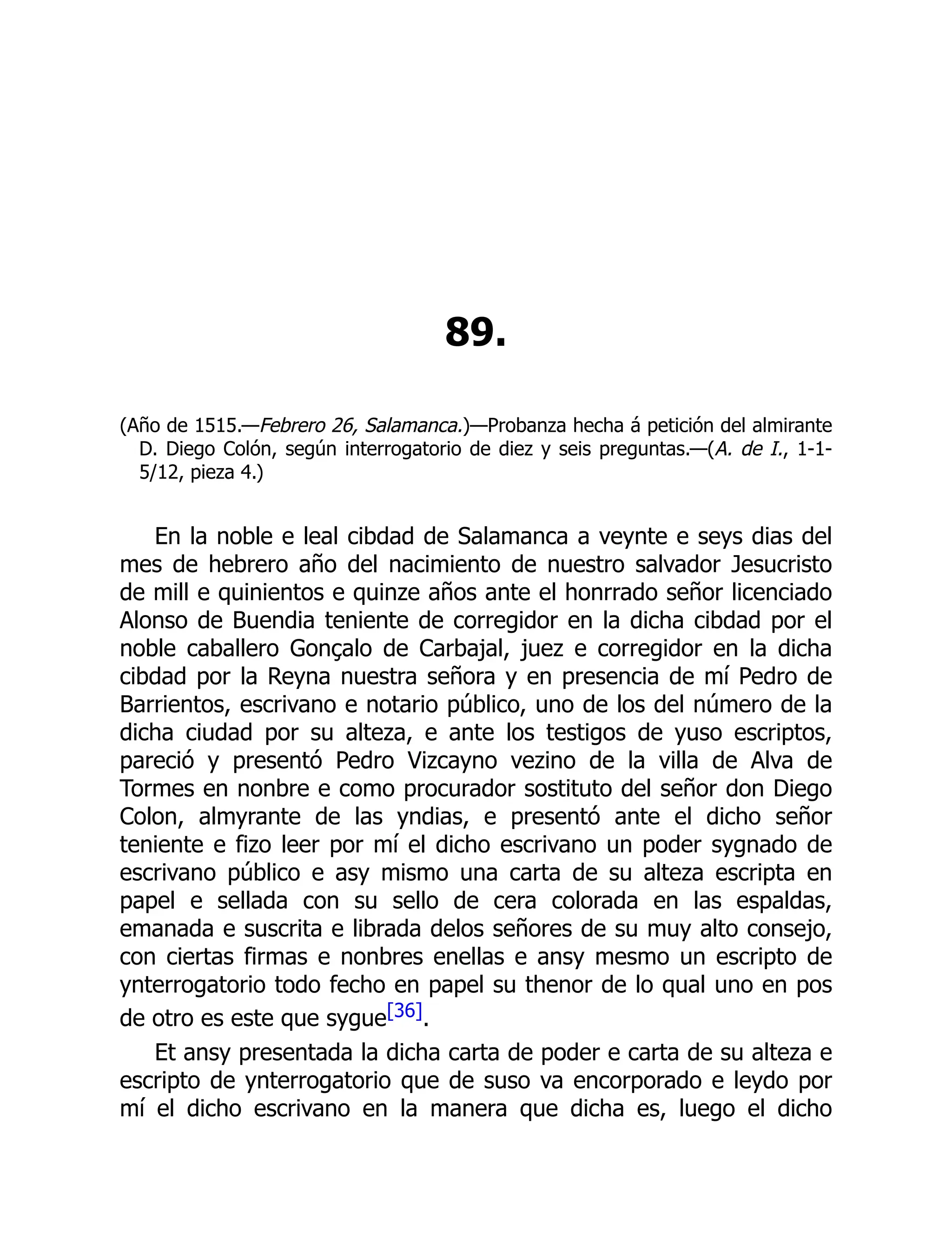 89.
(Año de 1515.—Febrero 26, Salamanca.)—Probanza hecha á petición del almirante
D. Diego Colón, según interrogatorio de diez y seis preguntas.—(A. de I., 1-1-
5/12, pieza 4.)
En la noble e leal cibdad de Salamanca a veynte e seys dias del
mes de hebrero año del nacimiento de nuestro salvador Jesucristo
de mill e quinientos e quinze años ante el honrrado señor licenciado
Alonso de Buendia teniente de corregidor en la dicha cibdad por el
noble caballero Gonçalo de Carbajal, juez e corregidor en la dicha
cibdad por la Reyna nuestra señora y en presencia de mí Pedro de
Barrientos, escrivano e notario público, uno de los del número de la
dicha ciudad por su alteza, e ante los testigos de yuso escriptos,
pareció y presentó Pedro Vizcayno vezino de la villa de Alva de
Tormes en nonbre e como procurador sostituto del señor don Diego
Colon, almyrante de las yndias, e presentó ante el dicho señor
teniente e fizo leer por mí el dicho escrivano un poder sygnado de
escrivano público e asy mismo una carta de su alteza escripta en
papel e sellada con su sello de cera colorada en las espaldas,
emanada e suscrita e librada delos señores de su muy alto consejo,
con ciertas firmas e nonbres enellas e ansy mesmo un escripto de
ynterrogatorio todo fecho en papel su thenor de lo qual uno en pos
de otro es este que sygue[36].
Et ansy presentada la dicha carta de poder e carta de su alteza e
escripto de ynterrogatorio que de suso va encorporado e leydo por
mí el dicho escrivano en la manera que dicha es, luego el dicho
 