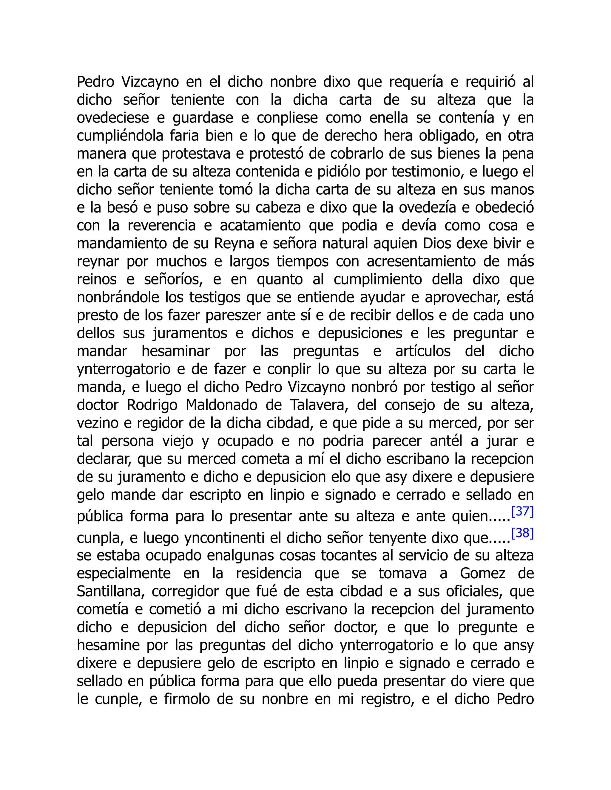 Pedro Vizcayno en el dicho nonbre dixo que requería e requirió al
dicho señor teniente con la dicha carta de su alteza que la
ovedeciese e guardase e conpliese como enella se contenía y en
cumpliéndola faria bien e lo que de derecho hera obligado, en otra
manera que protestava e protestó de cobrarlo de sus bienes la pena
en la carta de su alteza contenida e pidiólo por testimonio, e luego el
dicho señor teniente tomó la dicha carta de su alteza en sus manos
e la besó e puso sobre su cabeza e dixo que la ovedezía e obedeció
con la reverencia e acatamiento que podia e devía como cosa e
mandamiento de su Reyna e señora natural aquien Dios dexe bivir e
reynar por muchos e largos tiempos con acresentamiento de más
reinos e señoríos, e en quanto al cumplimiento della dixo que
nonbrándole los testigos que se entiende ayudar e aprovechar, está
presto de los fazer pareszer ante sí e de recibir dellos e de cada uno
dellos sus juramentos e dichos e depusiciones e les preguntar e
mandar hesaminar por las preguntas e artículos del dicho
ynterrogatorio e de fazer e conplir lo que su alteza por su carta le
manda, e luego el dicho Pedro Vizcayno nonbró por testigo al señor
doctor Rodrigo Maldonado de Talavera, del consejo de su alteza,
vezino e regidor de la dicha cibdad, e que pide a su merced, por ser
tal persona viejo y ocupado e no podria parecer antél a jurar e
declarar, que su merced cometa a mí el dicho escribano la recepcion
de su juramento e dicho e depusicion elo que asy dixere e depusiere
gelo mande dar escripto en linpio e signado e cerrado e sellado en
pública forma para lo presentar ante su alteza e ante quien.....[37]
cunpla, e luego yncontinenti el dicho señor tenyente dixo que.....[38]
se estaba ocupado enalgunas cosas tocantes al servicio de su alteza
especialmente en la residencia que se tomava a Gomez de
Santillana, corregidor que fué de esta cibdad e a sus oficiales, que
cometía e cometió a mi dicho escrivano la recepcion del juramento
dicho e depusicion del dicho señor doctor, e que lo pregunte e
hesamine por las preguntas del dicho ynterrogatorio e lo que ansy
dixere e depusiere gelo de escripto en linpio e signado e cerrado e
sellado en pública forma para que ello pueda presentar do viere que
le cunple, e firmolo de su nonbre en mi registro, e el dicho Pedro
 