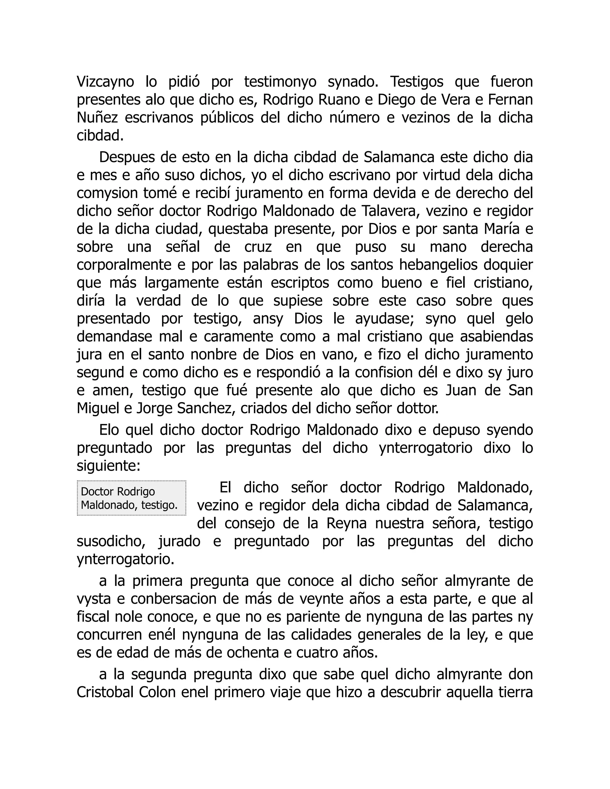 Doctor Rodrigo
Maldonado, testigo.
Vizcayno lo pidió por testimonyo synado. Testigos que fueron
presentes alo que dicho es, Rodrigo Ruano e Diego de Vera e Fernan
Nuñez escrivanos públicos del dicho número e vezinos de la dicha
cibdad.
Despues de esto en la dicha cibdad de Salamanca este dicho dia
e mes e año suso dichos, yo el dicho escrivano por virtud dela dicha
comysion tomé e recibí juramento en forma devida e de derecho del
dicho señor doctor Rodrigo Maldonado de Talavera, vezino e regidor
de la dicha ciudad, questaba presente, por Dios e por santa María e
sobre una señal de cruz en que puso su mano derecha
corporalmente e por las palabras de los santos hebangelios doquier
que más largamente están escriptos como bueno e fiel cristiano,
diría la verdad de lo que supiese sobre este caso sobre ques
presentado por testigo, ansy Dios le ayudase; syno quel gelo
demandase mal e caramente como a mal cristiano que asabiendas
jura en el santo nonbre de Dios en vano, e fizo el dicho juramento
segund e como dicho es e respondió a la confision dél e dixo sy juro
e amen, testigo que fué presente alo que dicho es Juan de San
Miguel e Jorge Sanchez, criados del dicho señor dottor.
Elo quel dicho doctor Rodrigo Maldonado dixo e depuso syendo
preguntado por las preguntas del dicho ynterrogatorio dixo lo
siguiente:
El dicho señor doctor Rodrigo Maldonado,
vezino e regidor dela dicha cibdad de Salamanca,
del consejo de la Reyna nuestra señora, testigo
susodicho, jurado e preguntado por las preguntas del dicho
ynterrogatorio.
a la primera pregunta que conoce al dicho señor almyrante de
vysta e conbersacion de más de veynte años a esta parte, e que al
fiscal nole conoce, e que no es pariente de nynguna de las partes ny
concurren enél nynguna de las calidades generales de la ley, e que
es de edad de más de ochenta e cuatro años.
a la segunda pregunta dixo que sabe quel dicho almyrante don
Cristobal Colon enel primero viaje que hizo a descubrir aquella tierra
 