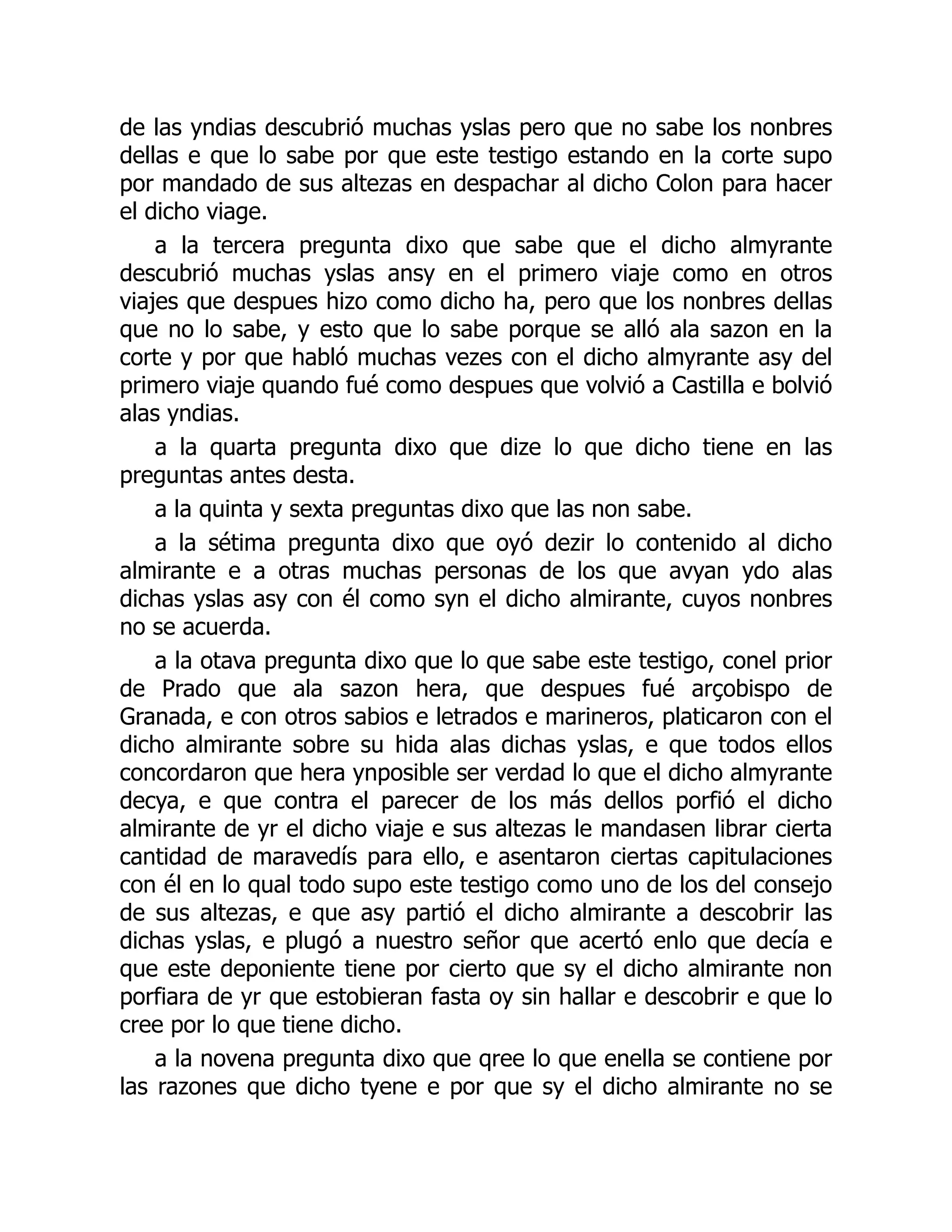 de las yndias descubrió muchas yslas pero que no sabe los nonbres
dellas e que lo sabe por que este testigo estando en la corte supo
por mandado de sus altezas en despachar al dicho Colon para hacer
el dicho viage.
a la tercera pregunta dixo que sabe que el dicho almyrante
descubrió muchas yslas ansy en el primero viaje como en otros
viajes que despues hizo como dicho ha, pero que los nonbres dellas
que no lo sabe, y esto que lo sabe porque se alló ala sazon en la
corte y por que habló muchas vezes con el dicho almyrante asy del
primero viaje quando fué como despues que volvió a Castilla e bolvió
alas yndias.
a la quarta pregunta dixo que dize lo que dicho tiene en las
preguntas antes desta.
a la quinta y sexta preguntas dixo que las non sabe.
a la sétima pregunta dixo que oyó dezir lo contenido al dicho
almirante e a otras muchas personas de los que avyan ydo alas
dichas yslas asy con él como syn el dicho almirante, cuyos nonbres
no se acuerda.
a la otava pregunta dixo que lo que sabe este testigo, conel prior
de Prado que ala sazon hera, que despues fué arçobispo de
Granada, e con otros sabios e letrados e marineros, platicaron con el
dicho almirante sobre su hida alas dichas yslas, e que todos ellos
concordaron que hera ynposible ser verdad lo que el dicho almyrante
decya, e que contra el parecer de los más dellos porfió el dicho
almirante de yr el dicho viaje e sus altezas le mandasen librar cierta
cantidad de maravedís para ello, e asentaron ciertas capitulaciones
con él en lo qual todo supo este testigo como uno de los del consejo
de sus altezas, e que asy partió el dicho almirante a descobrir las
dichas yslas, e plugó a nuestro señor que acertó enlo que decía e
que este deponiente tiene por cierto que sy el dicho almirante non
porfiara de yr que estobieran fasta oy sin hallar e descobrir e que lo
cree por lo que tiene dicho.
a la novena pregunta dixo que qree lo que enella se contiene por
las razones que dicho tyene e por que sy el dicho almirante no se
 