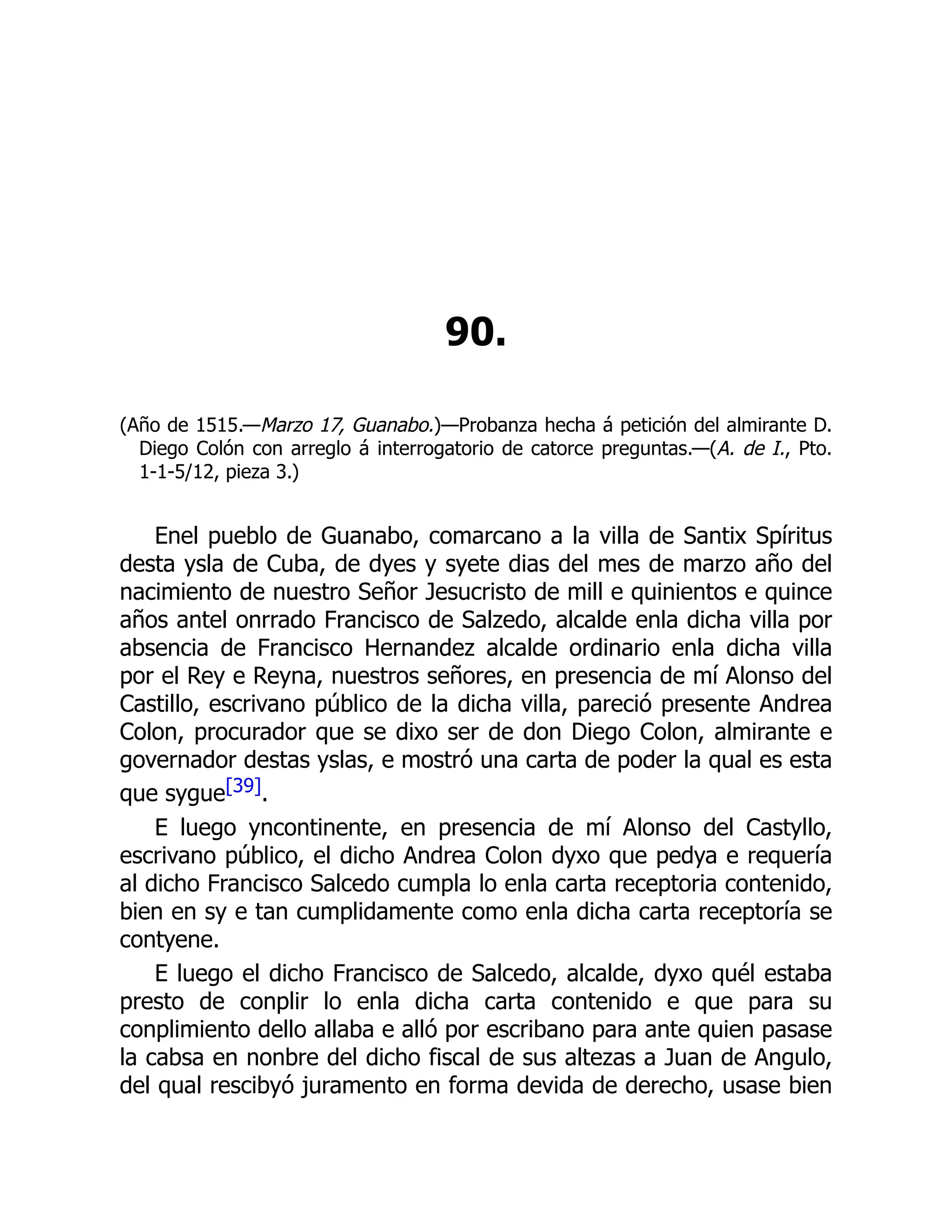 90.
(Año de 1515.—Marzo 17, Guanabo.)—Probanza hecha á petición del almirante D.
Diego Colón con arreglo á interrogatorio de catorce preguntas.—(A. de I., Pto.
1-1-5/12, pieza 3.)
Enel pueblo de Guanabo, comarcano a la villa de Santix Spíritus
desta ysla de Cuba, de dyes y syete dias del mes de marzo año del
nacimiento de nuestro Señor Jesucristo de mill e quinientos e quince
años antel onrrado Francisco de Salzedo, alcalde enla dicha villa por
absencia de Francisco Hernandez alcalde ordinario enla dicha villa
por el Rey e Reyna, nuestros señores, en presencia de mí Alonso del
Castillo, escrivano público de la dicha villa, pareció presente Andrea
Colon, procurador que se dixo ser de don Diego Colon, almirante e
governador destas yslas, e mostró una carta de poder la qual es esta
que sygue[39].
E luego yncontinente, en presencia de mí Alonso del Castyllo,
escrivano público, el dicho Andrea Colon dyxo que pedya e requería
al dicho Francisco Salcedo cumpla lo enla carta receptoria contenido,
bien en sy e tan cumplidamente como enla dicha carta receptoría se
contyene.
E luego el dicho Francisco de Salcedo, alcalde, dyxo quél estaba
presto de conplir lo enla dicha carta contenido e que para su
conplimiento dello allaba e alló por escribano para ante quien pasase
la cabsa en nonbre del dicho fiscal de sus altezas a Juan de Angulo,
del qual rescibyó juramento en forma devida de derecho, usase bien
 