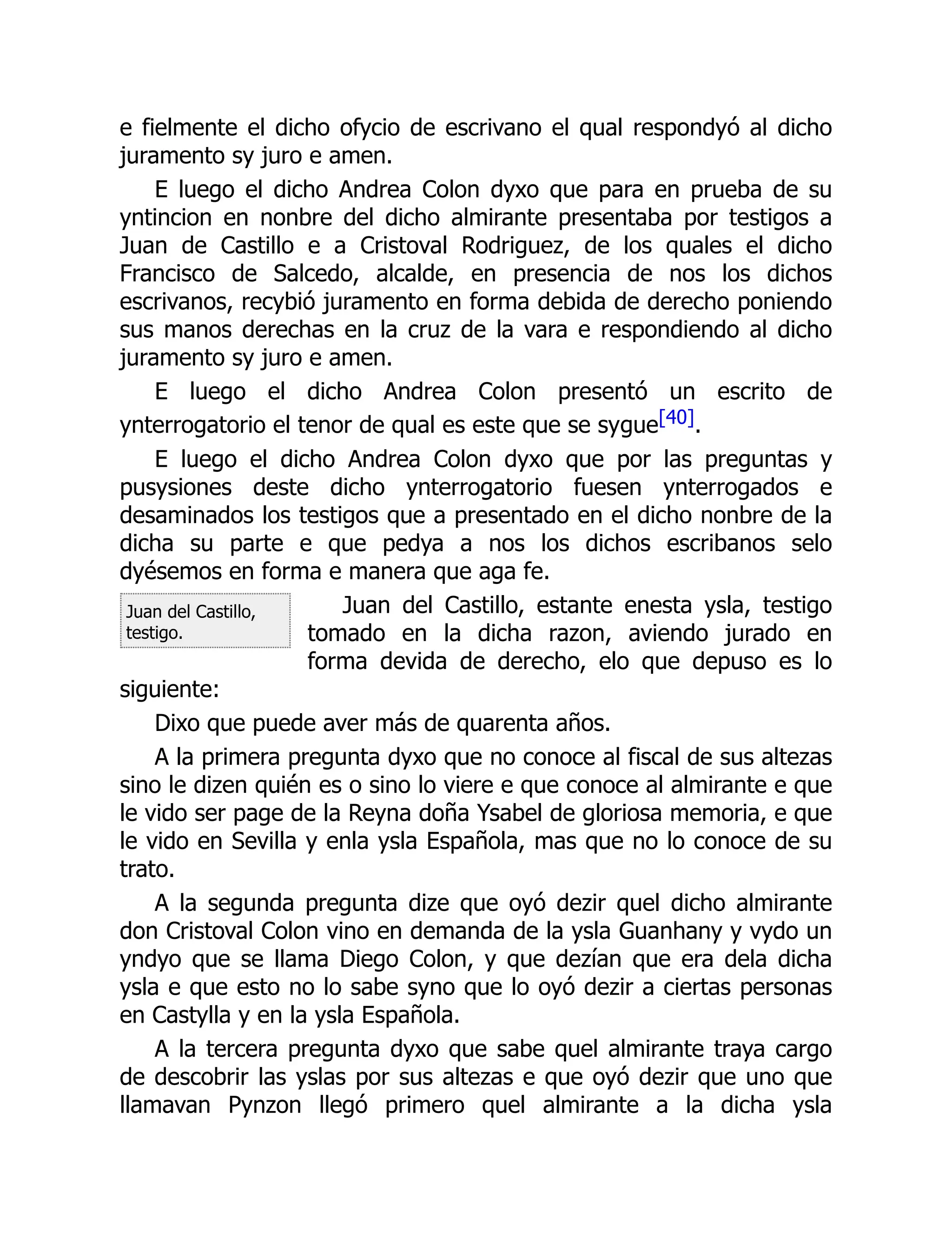 Juan del Castillo,
testigo.
e fielmente el dicho ofycio de escrivano el qual respondyó al dicho
juramento sy juro e amen.
E luego el dicho Andrea Colon dyxo que para en prueba de su
yntincion en nonbre del dicho almirante presentaba por testigos a
Juan de Castillo e a Cristoval Rodriguez, de los quales el dicho
Francisco de Salcedo, alcalde, en presencia de nos los dichos
escrivanos, recybió juramento en forma debida de derecho poniendo
sus manos derechas en la cruz de la vara e respondiendo al dicho
juramento sy juro e amen.
E luego el dicho Andrea Colon presentó un escrito de
ynterrogatorio el tenor de qual es este que se sygue[40].
E luego el dicho Andrea Colon dyxo que por las preguntas y
pusysiones deste dicho ynterrogatorio fuesen ynterrogados e
desaminados los testigos que a presentado en el dicho nonbre de la
dicha su parte e que pedya a nos los dichos escribanos selo
dyésemos en forma e manera que aga fe.
Juan del Castillo, estante enesta ysla, testigo
tomado en la dicha razon, aviendo jurado en
forma devida de derecho, elo que depuso es lo
siguiente:
Dixo que puede aver más de quarenta años.
A la primera pregunta dyxo que no conoce al fiscal de sus altezas
sino le dizen quién es o sino lo viere e que conoce al almirante e que
le vido ser page de la Reyna doña Ysabel de gloriosa memoria, e que
le vido en Sevilla y enla ysla Española, mas que no lo conoce de su
trato.
A la segunda pregunta dize que oyó dezir quel dicho almirante
don Cristoval Colon vino en demanda de la ysla Guanhany y vydo un
yndyo que se llama Diego Colon, y que dezían que era dela dicha
ysla e que esto no lo sabe syno que lo oyó dezir a ciertas personas
en Castylla y en la ysla Española.
A la tercera pregunta dyxo que sabe quel almirante traya cargo
de descobrir las yslas por sus altezas e que oyó dezir que uno que
llamavan Pynzon llegó primero quel almirante a la dicha ysla
 