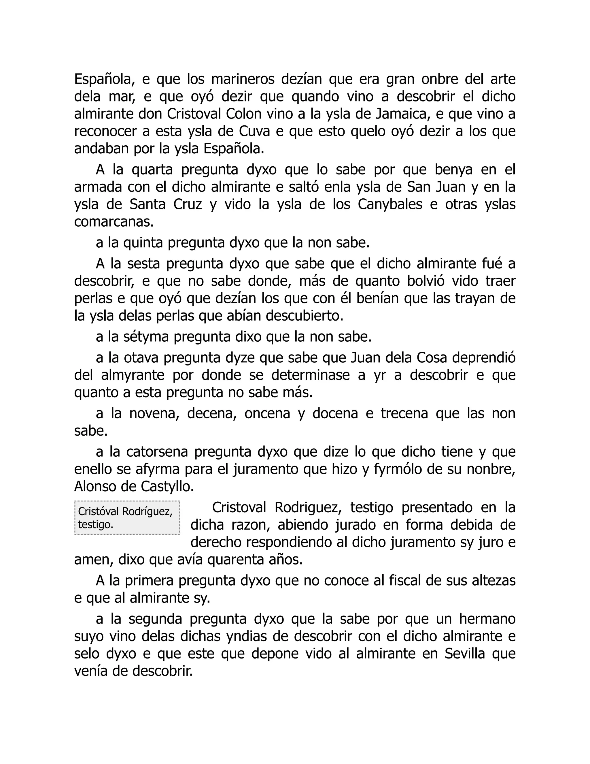 Cristóval Rodríguez,
testigo.
Española, e que los marineros dezían que era gran onbre del arte
dela mar, e que oyó dezir que quando vino a descobrir el dicho
almirante don Cristoval Colon vino a la ysla de Jamaica, e que vino a
reconocer a esta ysla de Cuva e que esto quelo oyó dezir a los que
andaban por la ysla Española.
A la quarta pregunta dyxo que lo sabe por que benya en el
armada con el dicho almirante e saltó enla ysla de San Juan y en la
ysla de Santa Cruz y vido la ysla de los Canybales e otras yslas
comarcanas.
a la quinta pregunta dyxo que la non sabe.
A la sesta pregunta dyxo que sabe que el dicho almirante fué a
descobrir, e que no sabe donde, más de quanto bolvió vido traer
perlas e que oyó que dezían los que con él benían que las trayan de
la ysla delas perlas que abían descubierto.
a la sétyma pregunta dixo que la non sabe.
a la otava pregunta dyze que sabe que Juan dela Cosa deprendió
del almyrante por donde se determinase a yr a descobrir e que
quanto a esta pregunta no sabe más.
a la novena, decena, oncena y docena e trecena que las non
sabe.
a la catorsena pregunta dyxo que dize lo que dicho tiene y que
enello se afyrma para el juramento que hizo y fyrmólo de su nonbre,
Alonso de Castyllo.
Cristoval Rodriguez, testigo presentado en la
dicha razon, abiendo jurado en forma debida de
derecho respondiendo al dicho juramento sy juro e
amen, dixo que avía quarenta años.
A la primera pregunta dyxo que no conoce al fiscal de sus altezas
e que al almirante sy.
a la segunda pregunta dyxo que la sabe por que un hermano
suyo vino delas dichas yndias de descobrir con el dicho almirante e
selo dyxo e que este que depone vido al almirante en Sevilla que
venía de descobrir.
 