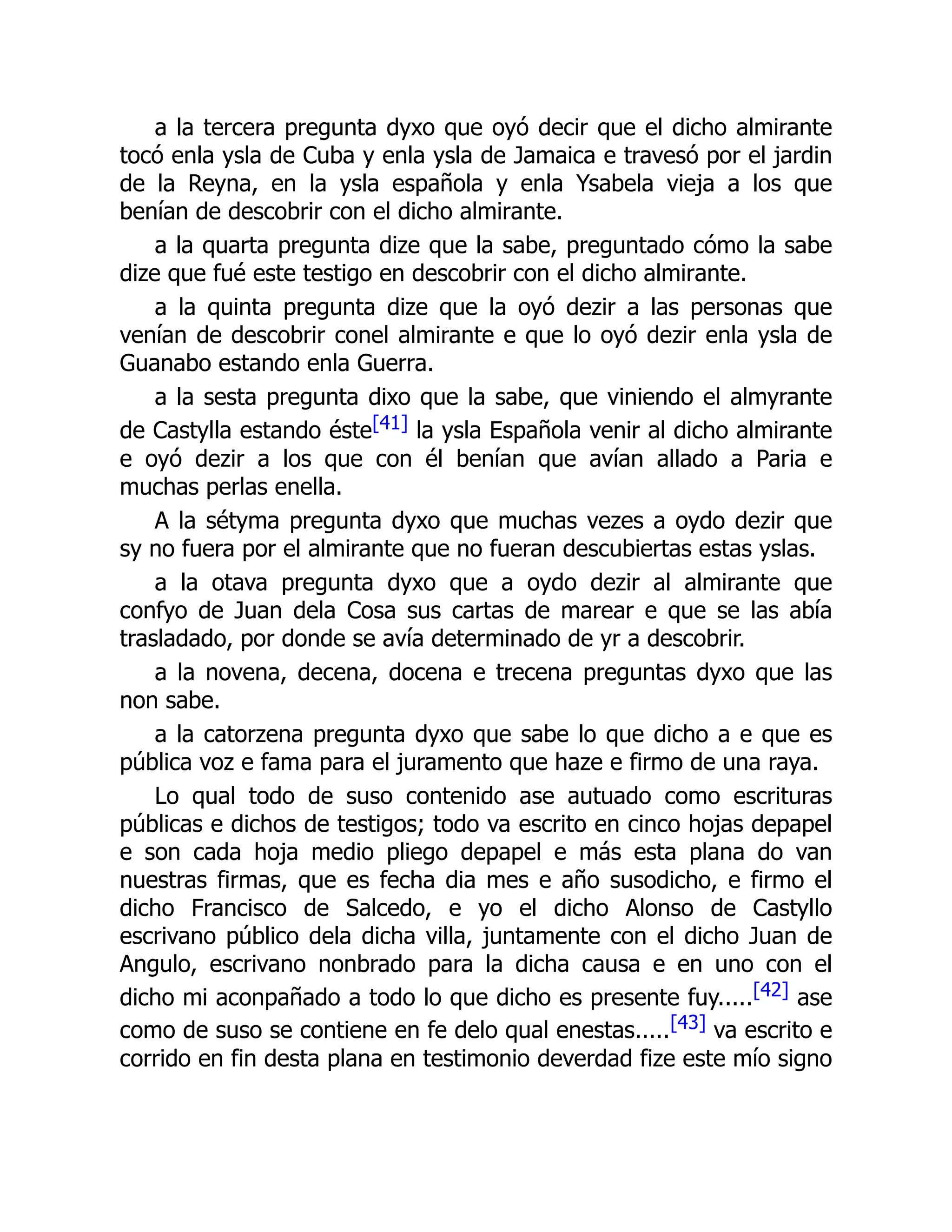 a la tercera pregunta dyxo que oyó decir que el dicho almirante
tocó enla ysla de Cuba y enla ysla de Jamaica e travesó por el jardin
de la Reyna, en la ysla española y enla Ysabela vieja a los que
benían de descobrir con el dicho almirante.
a la quarta pregunta dize que la sabe, preguntado cómo la sabe
dize que fué este testigo en descobrir con el dicho almirante.
a la quinta pregunta dize que la oyó dezir a las personas que
venían de descobrir conel almirante e que lo oyó dezir enla ysla de
Guanabo estando enla Guerra.
a la sesta pregunta dixo que la sabe, que viniendo el almyrante
de Castylla estando éste[41] la ysla Española venir al dicho almirante
e oyó dezir a los que con él benían que avían allado a Paria e
muchas perlas enella.
A la sétyma pregunta dyxo que muchas vezes a oydo dezir que
sy no fuera por el almirante que no fueran descubiertas estas yslas.
a la otava pregunta dyxo que a oydo dezir al almirante que
confyo de Juan dela Cosa sus cartas de marear e que se las abía
trasladado, por donde se avía determinado de yr a descobrir.
a la novena, decena, docena e trecena preguntas dyxo que las
non sabe.
a la catorzena pregunta dyxo que sabe lo que dicho a e que es
pública voz e fama para el juramento que haze e firmo de una raya.
Lo qual todo de suso contenido ase autuado como escrituras
públicas e dichos de testigos; todo va escrito en cinco hojas depapel
e son cada hoja medio pliego depapel e más esta plana do van
nuestras firmas, que es fecha dia mes e año susodicho, e firmo el
dicho Francisco de Salcedo, e yo el dicho Alonso de Castyllo
escrivano público dela dicha villa, juntamente con el dicho Juan de
Angulo, escrivano nonbrado para la dicha causa e en uno con el
dicho mi aconpañado a todo lo que dicho es presente fuy.....[42] ase
como de suso se contiene en fe delo qual enestas.....[43] va escrito e
corrido en fin desta plana en testimonio deverdad fize este mío signo
 