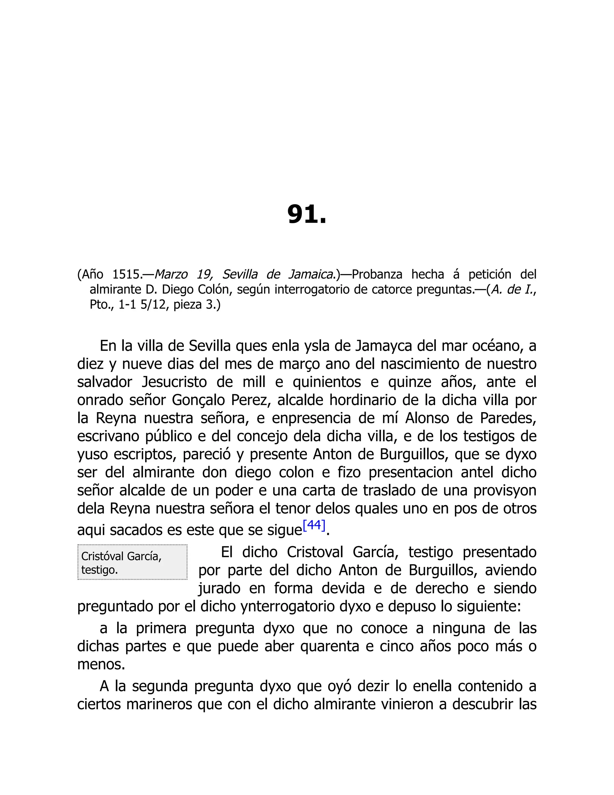 Cristóval García,
testigo.
91.
(Año 1515.—Marzo 19, Sevilla de Jamaica.)—Probanza hecha á petición del
almirante D. Diego Colón, según interrogatorio de catorce preguntas.—(A. de I.,
Pto., 1-1 5/12, pieza 3.)
En la villa de Sevilla ques enla ysla de Jamayca del mar océano, a
diez y nueve dias del mes de março ano del nascimiento de nuestro
salvador Jesucristo de mill e quinientos e quinze años, ante el
onrado señor Gonçalo Perez, alcalde hordinario de la dicha villa por
la Reyna nuestra señora, e enpresencia de mí Alonso de Paredes,
escrivano público e del concejo dela dicha villa, e de los testigos de
yuso escriptos, pareció y presente Anton de Burguillos, que se dyxo
ser del almirante don diego colon e fizo presentacion antel dicho
señor alcalde de un poder e una carta de traslado de una provisyon
dela Reyna nuestra señora el tenor delos quales uno en pos de otros
aqui sacados es este que se sigue[44].
El dicho Cristoval García, testigo presentado
por parte del dicho Anton de Burguillos, aviendo
jurado en forma devida e de derecho e siendo
preguntado por el dicho ynterrogatorio dyxo e depuso lo siguiente:
a la primera pregunta dyxo que no conoce a ninguna de las
dichas partes e que puede aber quarenta e cinco años poco más o
menos.
A la segunda pregunta dyxo que oyó dezir lo enella contenido a
ciertos marineros que con el dicho almirante vinieron a descubrir las
 