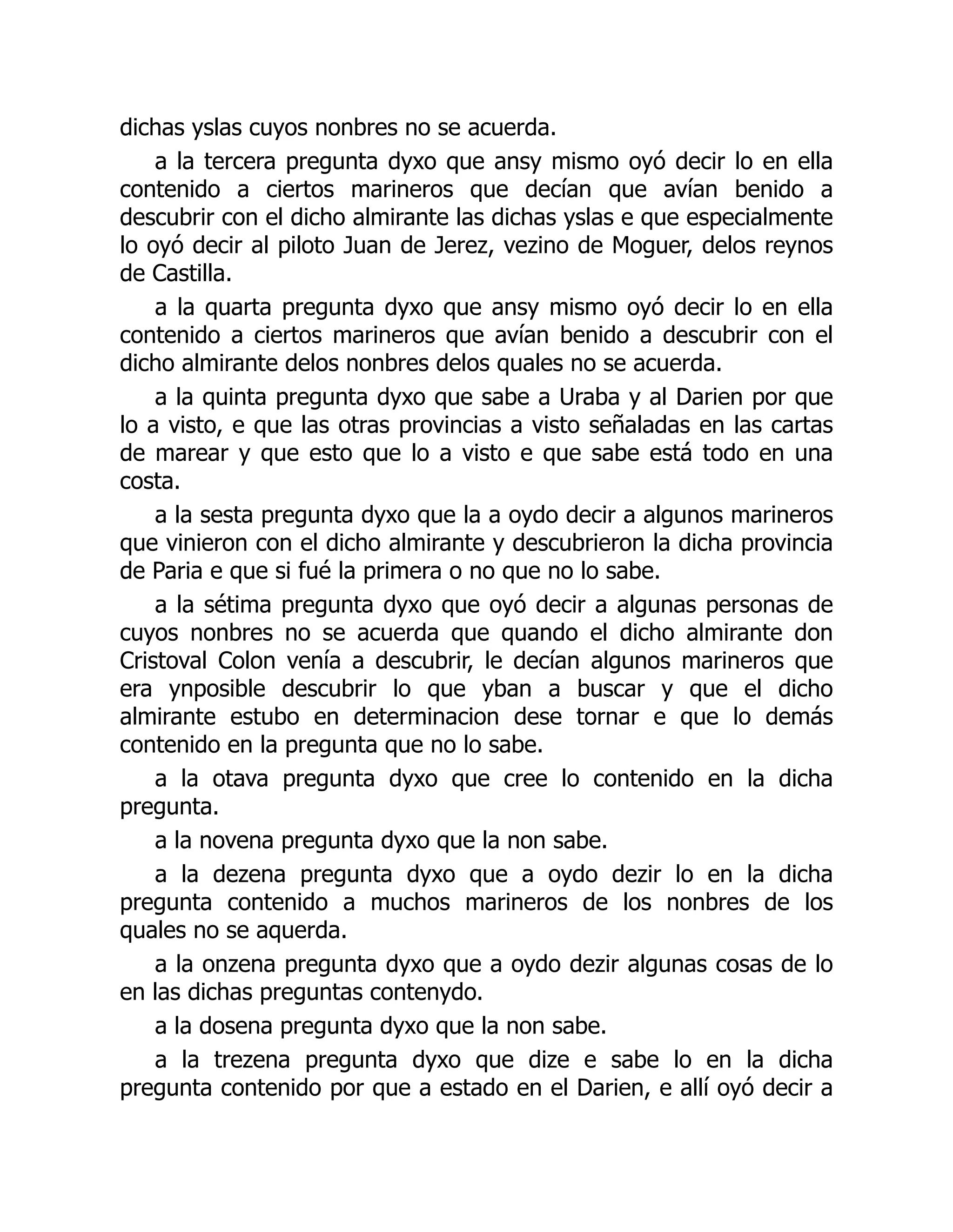 dichas yslas cuyos nonbres no se acuerda.
a la tercera pregunta dyxo que ansy mismo oyó decir lo en ella
contenido a ciertos marineros que decían que avían benido a
descubrir con el dicho almirante las dichas yslas e que especialmente
lo oyó decir al piloto Juan de Jerez, vezino de Moguer, delos reynos
de Castilla.
a la quarta pregunta dyxo que ansy mismo oyó decir lo en ella
contenido a ciertos marineros que avían benido a descubrir con el
dicho almirante delos nonbres delos quales no se acuerda.
a la quinta pregunta dyxo que sabe a Uraba y al Darien por que
lo a visto, e que las otras provincias a visto señaladas en las cartas
de marear y que esto que lo a visto e que sabe está todo en una
costa.
a la sesta pregunta dyxo que la a oydo decir a algunos marineros
que vinieron con el dicho almirante y descubrieron la dicha provincia
de Paria e que si fué la primera o no que no lo sabe.
a la sétima pregunta dyxo que oyó decir a algunas personas de
cuyos nonbres no se acuerda que quando el dicho almirante don
Cristoval Colon venía a descubrir, le decían algunos marineros que
era ynposible descubrir lo que yban a buscar y que el dicho
almirante estubo en determinacion dese tornar e que lo demás
contenido en la pregunta que no lo sabe.
a la otava pregunta dyxo que cree lo contenido en la dicha
pregunta.
a la novena pregunta dyxo que la non sabe.
a la dezena pregunta dyxo que a oydo dezir lo en la dicha
pregunta contenido a muchos marineros de los nonbres de los
quales no se aquerda.
a la onzena pregunta dyxo que a oydo dezir algunas cosas de lo
en las dichas preguntas contenydo.
a la dosena pregunta dyxo que la non sabe.
a la trezena pregunta dyxo que dize e sabe lo en la dicha
pregunta contenido por que a estado en el Darien, e allí oyó decir a
 